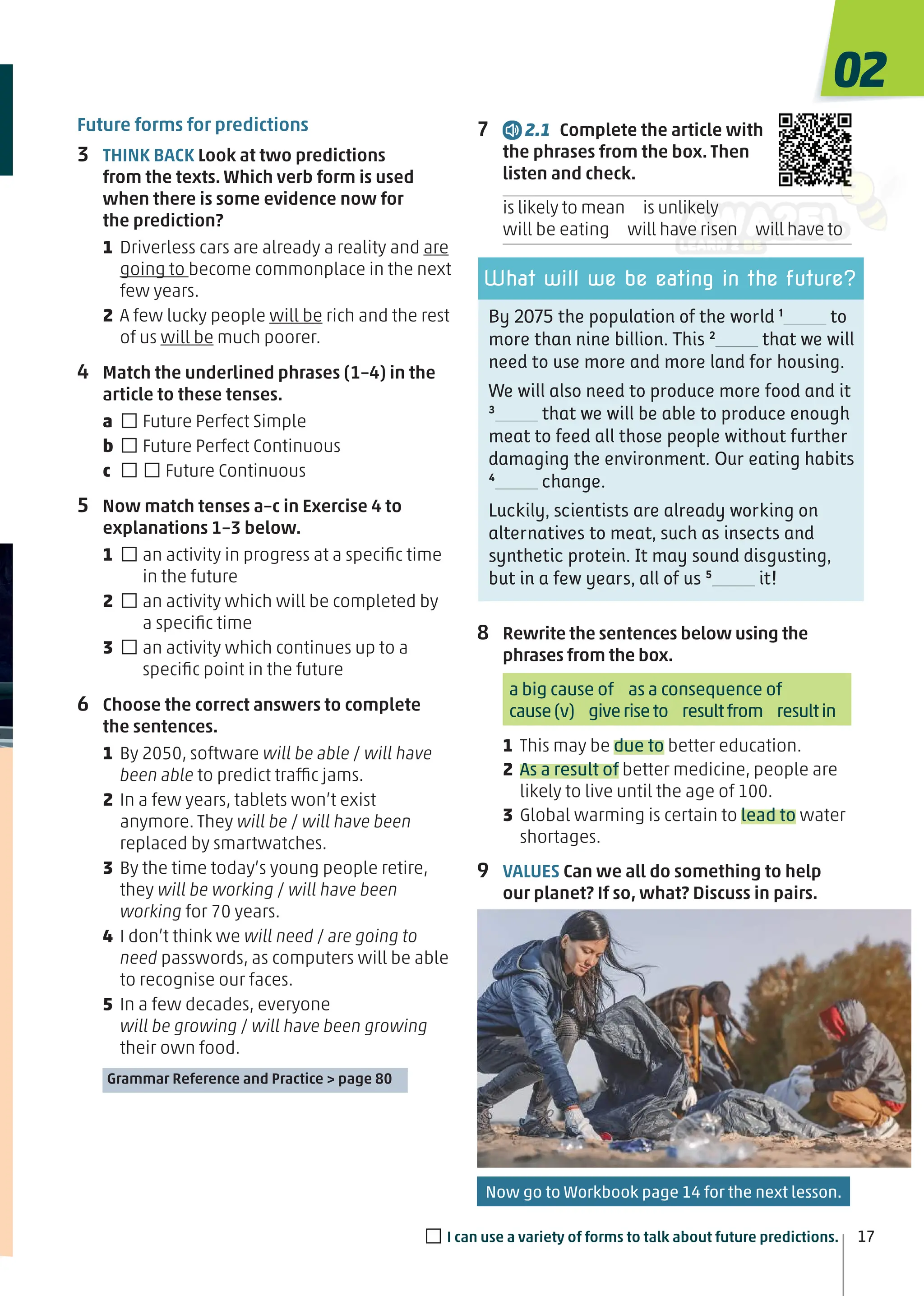 By 2075 the population of the world 1
to
more than nine billion. This 2
that we will
need to use more and more land for housing.
We will also need to produce more food and it
3
that we will be able to produce enough
meat to feed all those people without further
damaging the environment. Our eating habits
4
change.
Luckily, scientists are already working on
alternatives to meat, such as insects and
synthetic protein. It may sound disgusting,
but in a few years, all of us 5
it!
What will we be eating in the future?
Future forms for predictions
3 THINK BACK Look at two predictions
from the texts. Which verb form is used
when there is some evidence now for
the prediction?
1 Driverless cars are already a reality and are
going to become commonplace in the next
few years.
2 A few lucky people will be rich and the rest
of us will be much poorer.
4 Match the underlined phrases (1–4) in the
article to these tenses.
a □Future Perfect Simple
b □Future Perfect Continuous
c □□Future Continuous
5 Now match tenses a–c in Exercise 4 to
explanations 1–3 below.
1 □an activity in progress at a speciﬁc time
in the future
2 □an activity which will be completed by
a speciﬁc time
3 □an activity which continues up to a
speciﬁc point in the future
6 Choose the correct answers to complete
the sentences.
1 By 2050, software will be able / will have
been able to predict traffic jams.
2 In a few years, tablets won’t exist
anymore. They will be / will have been
replaced by smartwatches.
3 By the time today’s young people retire,
they will be working / will have been
working for 70 years.
4 I don’t think we will need / are going to
need passwords, as computers will be able
to recognise our faces.
5 In a few decades, everyone
will be growing / will have been growing
their own food.
Grammar Reference and Practice > page 80
7 2.1 Complete the article with
the phrases from the box. Then
listen and check.
is likely to mean is unlikely
will be eating will have risen will have to
8 Rewrite the sentences below using the
phrases from the box.
a big cause of as a consequence of
cause(v) giveriseto resultfrom resultin
1 This may be due to better education.
2 As a result of better medicine, people are
likely to live until the age of 100.
3 Global warming is certain to lead to water
shortages.
9 VALUES Can we all do something to help
our planet? If so, what? Discuss in pairs.
17
02
□I can use a variety of forms to talk about future predictions.
Now go to Workbook page 14 for the next lesson.
 