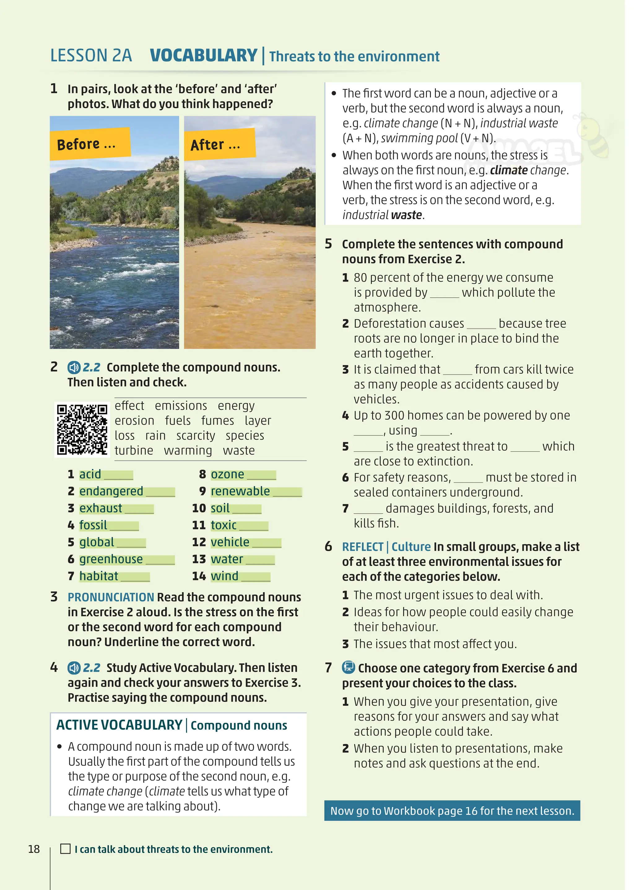 Before ... After ...
1 In pairs, look at the ‘before’ and ‘after’
photos. What do you think happened?
2 2.2 Complete the compound nouns.
Then listen and check.
effect emissions energy
erosion fuels fumes layer
loss rain scarcity species
turbine warming waste
1 acid
2 endangered
3 exhaust
4 fossil
5 global
6 greenhouse
7 habitat
8 ozone
9 renewable
10 soil
11 toxic
12 vehicle
13 water
14 wind
• The ﬁrst word can be a noun,adjective or a
verb,but the second word is always a noun,
e.g.climate change (N + N),industrial waste
(A + N),swimming pool (V+ N).
• When both words are nouns,the stress is
always on the ﬁrst noun,e.g.climate change.
When the ﬁrst word is an adjective or a
verb,the stress is on the second word,e.g.
industrial waste.
5 Complete the sentences with compound
nouns from Exercise 2.
1 80 percent of the energy we consume
is provided by which pollute the
atmosphere.
2 Deforestation causes because tree
roots are no longer in place to bind the
earth together.
3 It is claimed that from cars kill twice
as many people as accidents caused by
vehicles.
4 Up to 300 homes can be powered by one
, using .
5 is the greatest threat to which
are close to extinction.
6 For safety reasons, must be stored in
sealed containers underground.
7 damages buildings, forests, and
kills ﬁsh.
6 REFLECT | Culture In small groups, make a list
of at least three environmental issues for
each of the categories below.
1 The most urgent issues to deal with.
2 Ideas for how people could easily change
their behaviour.
3 The issues that most affect you.
7 Choose one category from Exercise 6 and
present your choices to the class.
1 When you give your presentation, give
reasons for your answers and say what
actions people could take.
2 When you listen to presentations, make
notes and ask questions at the end.
3 PRONUNCIATION Read the compound nouns
in Exercise 2 aloud. Is the stress on the ﬁrst
or the second word for each compound
noun? Underline the correct word.
4 2.2 Study Active Vocabulary.Then listen
again and check your answers to Exercise 3.
Practise saying the compound nouns.
ACTIVE VOCABULARY|Compound nouns
• A compound noun is made up of two words.
Usually the ﬁrst part of the compound tells us
the type or purpose of the second noun,e.g.
climate change (climate tells us what type of
change we are talking about).
LESSON 2A VOCABULARY | Threats to the environment
18 □I can talk about threats to the environment.
Now go to Workbook page 16 for the next lesson.
 