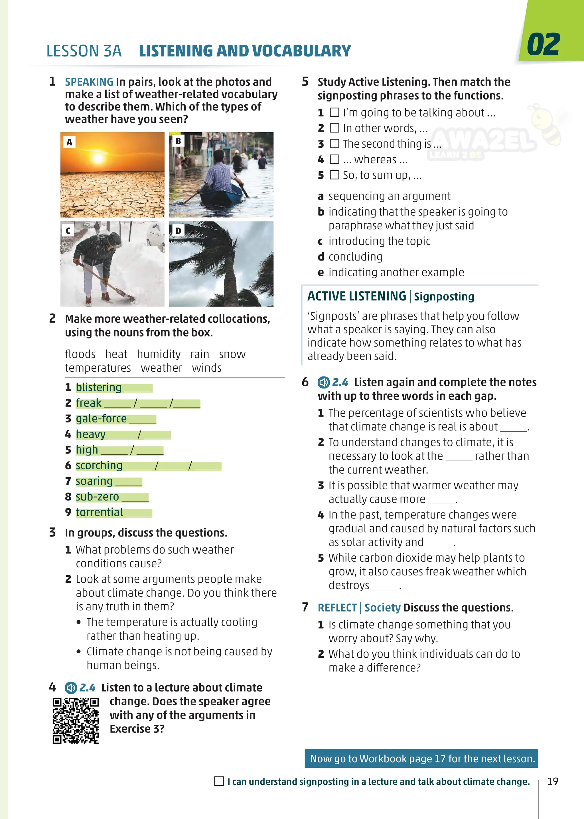 A
C
B
D
1 SPEAKING In pairs, look at the photos and
make a list of weather-related vocabulary
to describe them. Which of the types of
weather have you seen?
2 Make more weather-related collocations,
using the nouns from the box.
ﬂoods heat humidity rain snow
temperatures weather winds
1 blistering
2 freak / /
3 gale-force
4 heavy /
5 high /
6 scorching / /
7 soaring
8 sub-zero
9 torrential
3 In groups, discuss the questions.
1 What problems do such weather
conditions cause?
2 Look at some arguments people make
about climate change. Do you think there
is any truth in them?
• The temperature is actually cooling
rather than heating up.
• Climate change is not being caused by
human beings.
4 2.4 Listen to a lecture about climate
change. Does the speaker agree
with any of the arguments in
Exercise 3?
5 Study Active Listening. Then match the
signposting phrases to the functions.
1 □I’m going to be talking about …
2 □In other words, …
3 □The second thing is …
4 □… whereas …
5 □So, to sum up, …
a sequencing an argument
b indicating that the speaker is going to
paraphrase what they just said
c introducing the topic
d concluding
e indicating another example
ACTIVE LISTENING|Signposting
‘Signposts’ are phrases that help you follow
what a speaker is saying. They can also
indicate how something relates to what has
already been said.
6 2.4 Listen again and complete the notes
with up to three words in each gap.
1 The percentage of scientists who believe
that climate change is real is about .
2 To understand changes to climate, it is
necessary to look at the rather than
the current weather.
3 It is possible that warmer weather may
actually cause more .
4 In the past, temperature changes were
gradual and caused by natural factors such
as solar activity and .
5 While carbon dioxide may help plants to
grow, it also causes freak weather which
destroys .
7 REFLECT | Society Discuss the questions.
1 Is climate change something that you
worry about? Say why.
2 What do you think individuals can do to
make a difference?
19
02
LESSON 3A LISTENING AND VOCABULARY
Now go to Workbook page 17 for the next lesson.
□I can understand signposting in a lecture and talk about climate change.
 