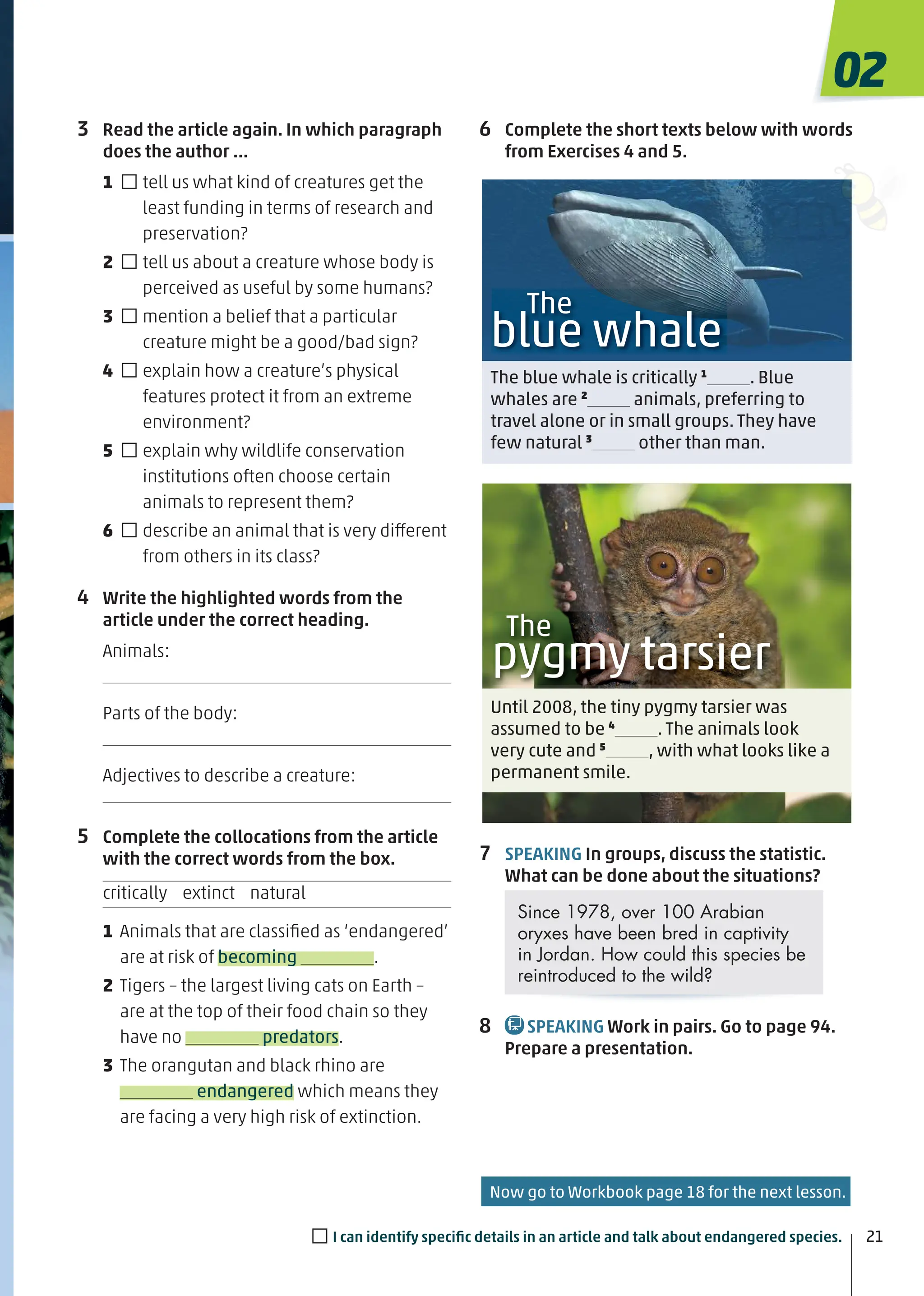 The
blue whale
The blue whale is critically 1
. Blue
whales are 2
animals, preferring to
travel alone or in small groups. They have
few natural 3
other than man.
Until 2008, the tiny pygmy tarsier was
assumed to be 4
. The animals look
very cute and 5
, with what looks like a
permanent smile.
The
pygmy tarsier
3 Read the article again. In which paragraph
does the author …
1 □tell us what kind of creatures get the
least funding in terms of research and
preservation?
2 □tell us about a creature whose body is
perceived as useful by some humans?
3 □mention a belief that a particular
creature might be a good/bad sign?
4 □explain how a creature’s physical
features protect it from an extreme
environment?
5 □explain why wildlife conservation
institutions often choose certain
animals to represent them?
6 □describe an animal that is very different
from others in its class?
4 Write the highlighted words from the
article under the correct heading.
Animals:
Parts of the body:
Adjectives to describe a creature:
5 Complete the collocations from the article
with the correct words from the box.
critically extinct natural
1 Animals that are classiﬁed as ‘endangered’
are at risk of becoming .
2 Tigers – the largest living cats on Earth –
are at the top of their food chain so they
have no predators.
3 The orangutan and black rhino are
endangered which means they
are facing a very high risk of extinction.
6 Complete the short texts below with words
from Exercises 4 and 5.
7 SPEAKING In groups, discuss the statistic.
What can be done about the situations?
Since 1978, over 100 Arabian
oryxes have been bred in captivity
in Jordan. How could this species be
reintroduced to the wild?
8 SPEAKING Work in pairs. Go to page 94.
Prepare a presentation.
02
21
□I can identify speciﬁc details in an article and talk about endangered species.
Now go to Workbook page 18 for the next lesson.
 