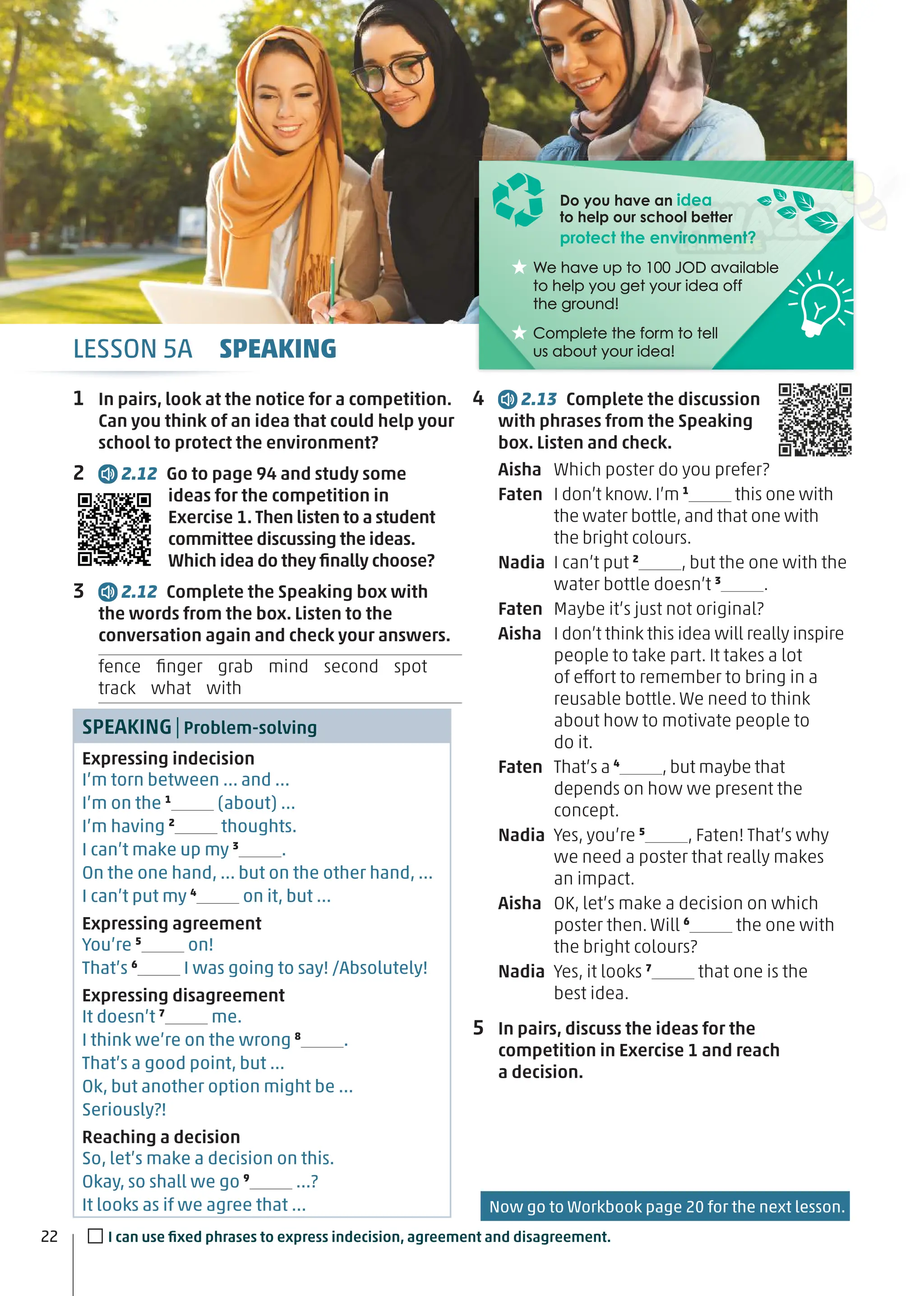 LESSON 5A SPEAKING
Do you have an idea
to help our school better
protect the environment?
We have up to 100 JOD available
We have up to 100 JOD available
to help you get your idea off
to help you get your idea off
the ground!
the ground!
Complete the form to tell
Complete the form to tell
us about your idea!
us about your idea!
1 In pairs, look at the notice for a competition.
Can you think of an idea that could help your
school to protect the environment?
2 2.12 Go to page 94 and study some
ideas for the competition in
Exercise 1. Then listen to a student
committee discussing the ideas.
Which idea do they ﬁnally choose?
3 2.12 Complete the Speaking box with
the words from the box. Listen to the
conversation again and check your answers.
fence ﬁnger grab mind second spot
track what with
SPEAKING|Problem-solving
Expressing indecision
I’m torn between … and …
I’m on the 1
(about) …
I’m having 2
thoughts.
I can’t make up my 3
.
On the one hand, … but on the other hand, …
I can’t put my 4
on it, but …
Expressing agreement
You’re 5
on!
That’s 6
I was going to say! /Absolutely!
Expressing disagreement
It doesn’t 7
me.
I think we’re on the wrong 8
.
That’s a good point, but …
Ok, but another option might be …
Seriously?!
Reaching a decision
So, let’s make a decision on this.
Okay, so shall we go 9
…?
It looks as if we agree that …
4 2.13 Complete the discussion
with phrases from the Speaking
box. Listen and check.
Aisha Which poster do you prefer?
Faten I don’t know. I’m 1
this one with
the water bottle, and that one with
the bright colours.
Nadia I can’t put 2
, but the one with the
water bottle doesn’t 3
.
Faten Maybe it’s just not original?
Aisha I don’t think this idea will really inspire
people to take part. It takes a lot
of effort to remember to bring in a
reusable bottle. We need to think
about how to motivate people to
do it.
Faten That’s a 4
, but maybe that
depends on how we present the
concept.
Nadia Yes, you’re 5
, Faten! That’s why
we need a poster that really makes
an impact.
Aisha OK, let’s make a decision on which
poster then. Will 6
the one with
the bright colours?
Nadia Yes, it looks 7
that one is the
best idea.
5 In pairs, discuss the ideas for the
competition in Exercise 1 and reach
a decision.
22 □I can use ﬁxed phrases to express indecision, agreement and disagreement.
Now go to Workbook page 20 for the next lesson.
 