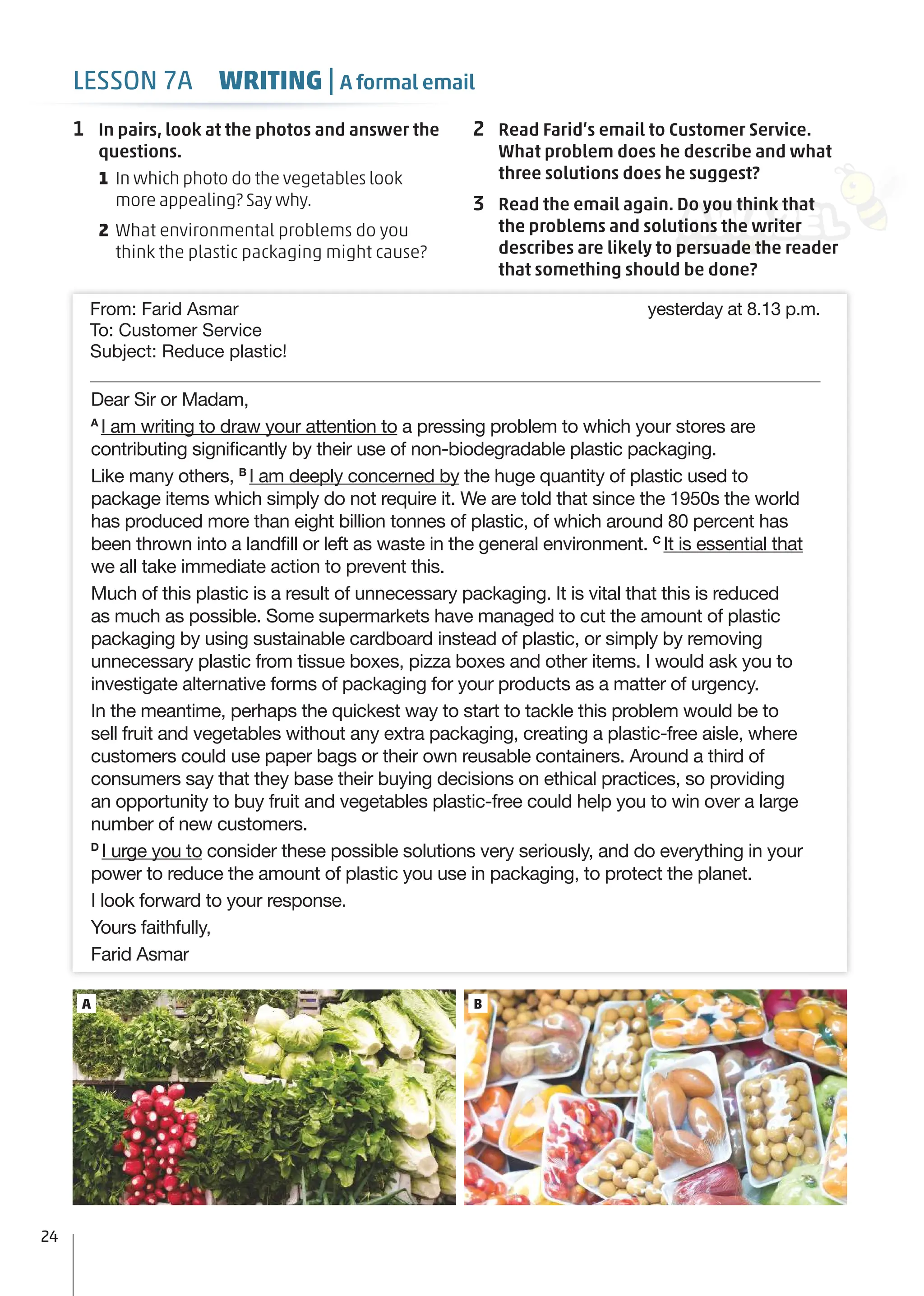 A B
Dear Sir or Madam,
A
I am writing to draw your attention to a pressing problem to which your stores are
contributing signiﬁcantly by their use of non-biodegradable plastic packaging.
Like many others, B
I am deeply concerned by the huge quantity of plastic used to
package items which simply do not require it. We are told that since the 1950s the world
has produced more than eight billion tonnes of plastic, of which around 80 percent has
been thrown into a landﬁll or left as waste in the general environment. C
It is essential that
we all take immediate action to prevent this.
Much of this plastic is a result of unnecessary packaging. It is vital that this is reduced
as much as possible. Some supermarkets have managed to cut the amount of plastic
packaging by using sustainable cardboard instead of plastic, or simply by removing
unnecessary plastic from tissue boxes, pizza boxes and other items. I would ask you to
investigate alternative forms of packaging for your products as a matter of urgency.
In the meantime, perhaps the quickest way to start to tackle this problem would be to
sell fruit and vegetables without any extra packaging, creating a plastic-free aisle, where
customers could use paper bags or their own reusable containers. Around a third of
consumers say that they base their buying decisions on ethical practices, so providing
an opportunity to buy fruit and vegetables plastic-free could help you to win over a large
number of new customers.
D
I urge you to consider these possible solutions very seriously, and do everything in your
power to reduce the amount of plastic you use in packaging, to protect the planet.
I look forward to your response.
Yours faithfully,
Farid Asmar
From: Farid Asmar yesterday at 8.13 p.m.
To: Customer Service
Subject: Reduce plastic!
1 In pairs, look at the photos and answer the
questions.
1 In which photo do the vegetables look
more appealing? Say why.
2 What environmental problems do you
think the plastic packaging might cause?
2 Read Farid’s email to Customer Service.
What problem does he describe and what
three solutions does he suggest?
3 Read the email again. Do you think that
the problems and solutions the writer
describes are likely to persuade the reader
that something should be done?
24
LESSON 7A WRITING | A formal email
 