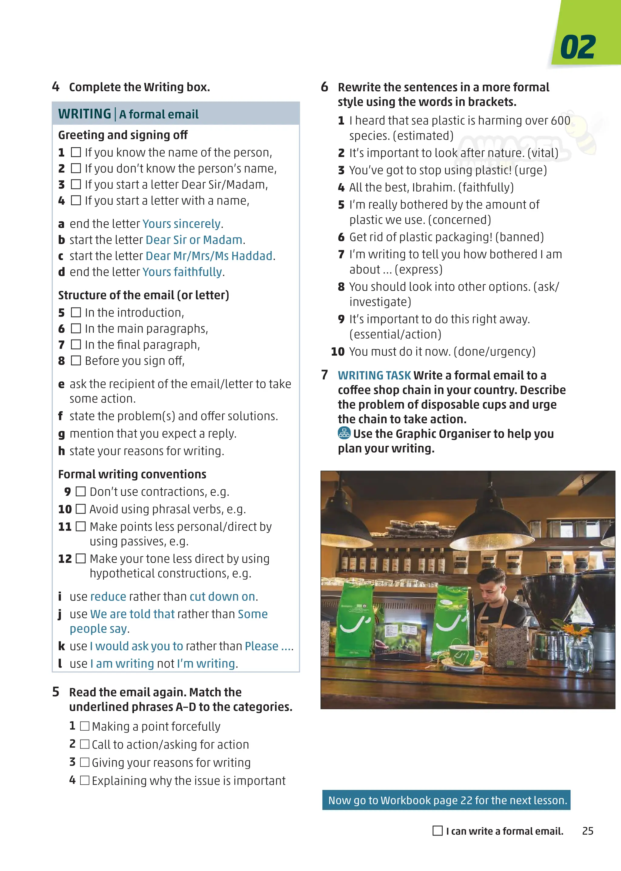 Now go to Workbook page 22 for the next lesson.
6 Rewrite the sentences in a more formal
style using the words in brackets.
1 I heard that sea plastic is harming over 600
species. (estimated)
2 It’s important to look after nature. (vital)
3 You’ve got to stop using plastic! (urge)
4 All the best, Ibrahim. (faithfully)
5 I’m really bothered by the amount of
plastic we use. (concerned)
6 Get rid of plastic packaging! (banned)
7 I’m writing to tell you how bothered I am
about … (express)
8 You should look into other options. (ask/
investigate)
9 It’s important to do this right away.
(essential/action)
10 You must do it now. (done/urgency)
7 WRITING TASK Write a formal email to a
coffee shop chain in your country. Describe
the problem of disposable cups and urge
the chain to take action.
Use the Graphic Organiser to help you
plan your writing.
4 Complete the Writing box.
WRITING|A formal email
Greeting and signing off
1 □If you know the name of the person,
2 □If you don’t know the person’s name,
3 □If you start a letter Dear Sir/Madam,
4 □If you start a letter with a name,
a end the letter Yours sincerely.
b start the letter Dear Sir or Madam.
c start the letter Dear Mr/Mrs/Ms Haddad.
d end the letter Yours faithfully.
Structure of the email (or letter)
5 □In the introduction,
6 □In the main paragraphs,
7 □In the ﬁnal paragraph,
8 □Before you sign off,
e ask the recipient of the email/letter to take
some action.
f state the problem(s) and offer solutions.
g mention that you expect a reply.
h state your reasons for writing.
Formal writing conventions
9 □Don’t use contractions, e.g.
10 □Avoid using phrasal verbs, e.g.
11 □Make points less personal/direct by
using passives, e.g.
12 □Make your tone less direct by using
hypothetical constructions, e.g.
i use reduce rather than cut down on.
j use We are told that rather than Some
people say.
k use I would ask you to rather than Please ….
l use I am writing not I’m writing.
5 Read the email again. Match the
underlined phrases A–D to the categories.
1 Making a point forcefully
2 Call to action/asking for action
3 Giving your reasons for writing
4 Explaining why the issue is important
02
25
□I can write a formal email.
 