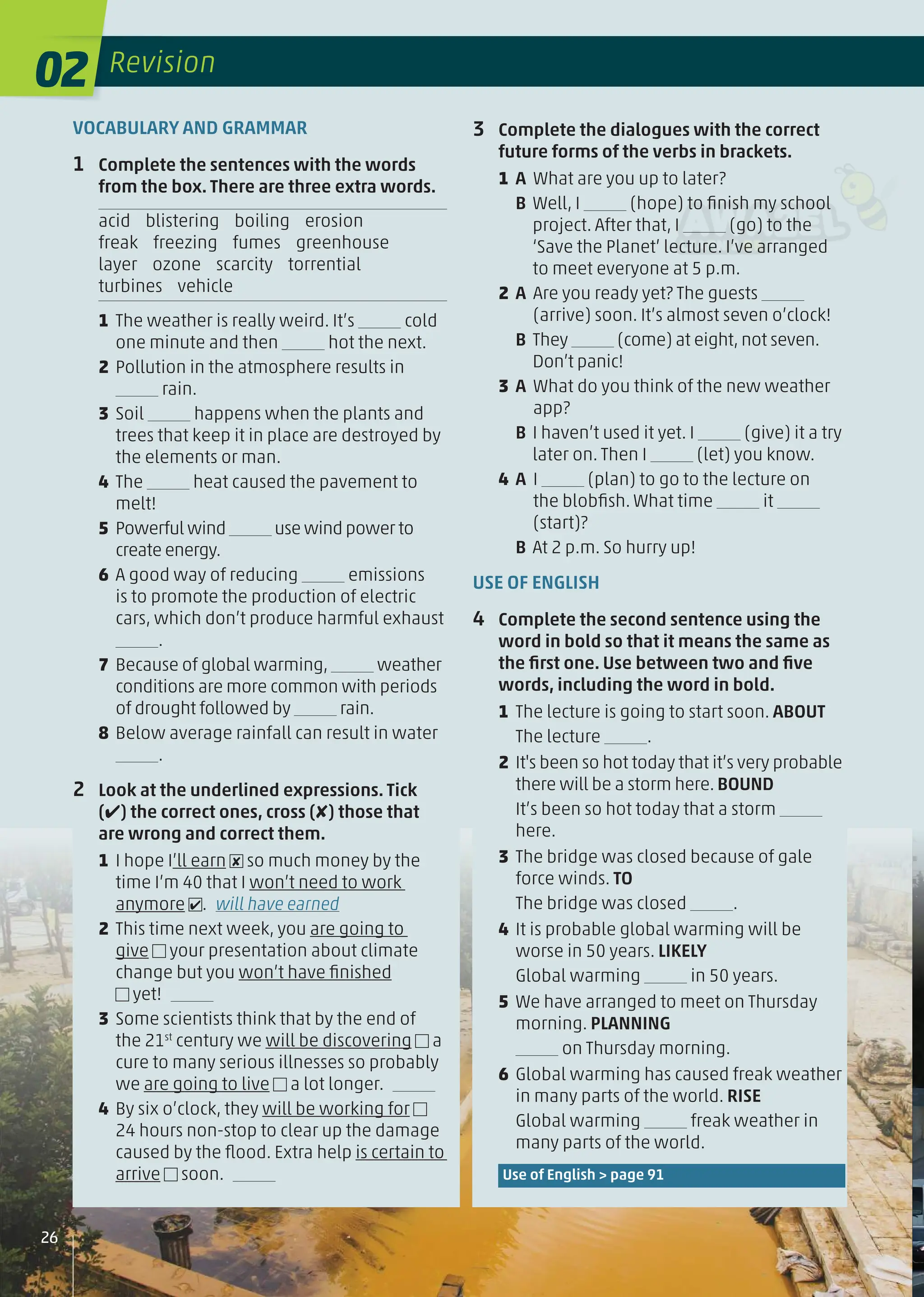 VOCABULARY AND GRAMMAR
1 Complete the sentences with the words
from the box. There are three extra words.
acid blistering boiling erosion
freak freezing fumes greenhouse
layer ozone scarcity torrential
turbines vehicle
1 The weather is really weird. It’s cold
one minute and then hot the next.
2 Pollution in the atmosphere results in
rain.
3 Soil happens when the plants and
trees that keep it in place are destroyed by
the elements or man.
4 The heat caused the pavement to
melt!
5 Powerful wind use wind power to
create energy.
6 A good way of reducing emissions
is to promote the production of electric
cars, which don’t produce harmful exhaust
.
7 Because of global warming, weather
conditions are more common with periods
of drought followed by rain.
8 Below average rainfall can result in water
.
2 Look at the underlined expressions. Tick
(✔) the correct ones, cross (✘) those that
are wrong and correct them.
1 I hope I’ll earn ✘ so much money by the
time I’m 40 that I won’t need to work
anymore ✔. will have earned
2 This time next week, you are going to
give your presentation about climate
change but you won’t have ﬁnished
yet!
3 Some scientists think that by the end of
the 21st
century we will be discovering a
cure to many serious illnesses so probably
we are going to live a lot longer.
4 By six o’clock, they will be working for
24 hours non-stop to clear up the damage
caused by the ﬂood. Extra help is certain to
arrive soon.
3 Complete the dialogues with the correct
future forms of the verbs in brackets.
1 A What are you up to later?
B Well, I (hope) to ﬁnish my school
project. After that, I (go) to the
‘Save the Planet’ lecture. I’ve arranged
to meet everyone at 5 p.m.
2 A Are you ready yet? The guests
(arrive) soon. It’s almost seven o’clock!
B They (come) at eight, not seven.
Don’t panic!
3 A What do you think of the new weather
app?
B I haven’t used it yet. I (give) it a try
later on. Then I (let) you know.
4 A I (plan) to go to the lecture on
the blobﬁsh. What time it
(start)?
B At 2 p.m. So hurry up!
USE OF ENGLISH
4 Complete the second sentence using the
word in bold so that it means the same as
the ﬁrst one. Use between two and ﬁve
words, including the word in bold.
1 The lecture is going to start soon. ABOUT
The lecture .
2 It's been so hot today that it’s very probable
there will be a storm here. BOUND
It’s been so hot today that a storm
here.
3 The bridge was closed because of gale
force winds. TO
The bridge was closed .
4 It is probable global warming will be
worse in 50 years. LIKELY
Global warming in 50 years.
5 We have arranged to meet on Thursday
morning. PLANNING
on Thursday morning.
6 Global warming has caused freak weather
in many parts of the world. RISE
Global warming freak weather in
many parts of the world.
Use of English > page 91
02 Revision
26
 