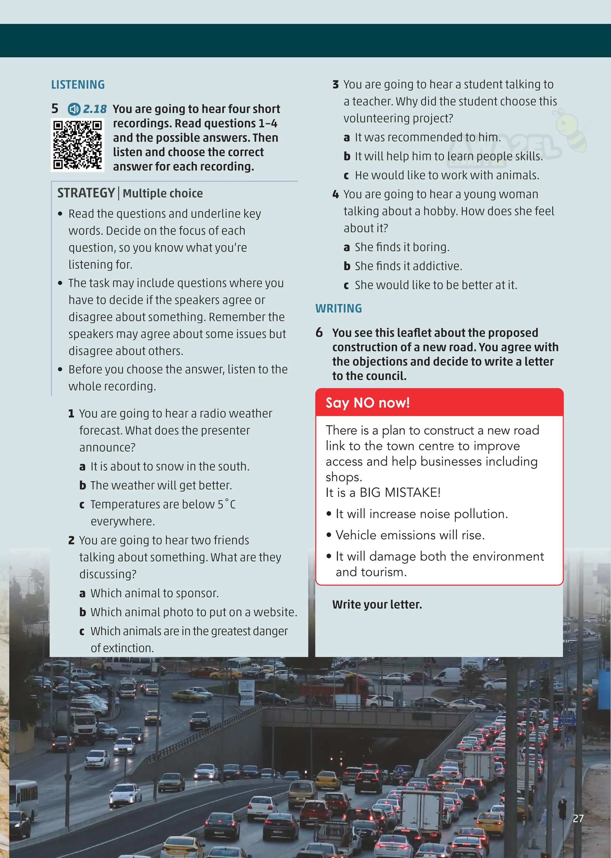 LISTENING
5 2.18 You are going to hear four short
recordings. Read questions 1–4
and the possible answers. Then
listen and choose the correct
answer for each recording.
STRATEGY|Multiple choice
• Read the questions and underline key
words. Decide on the focus of each
question, so you know what you’re
listening for.
• The task may include questions where you
have to decide if the speakers agree or
disagree about something. Remember the
speakers may agree about some issues but
disagree about others.
• Before you choose the answer, listen to the
whole recording.
1 You are going to hear a radio weather
forecast. What does the presenter
announce?
a It is about to snow in the south.
b The weather will get better.
c Temperatures are below 5˚C
everywhere.
2 You are going to hear two friends
talking about something. What are they
discussing?
a Which animal to sponsor.
b Which animal photo to put on a website.
c Whichanimalsareinthegreatestdanger
ofextinction.
3 You are going to hear a student talking to
a teacher. Why did the student choose this
volunteering project?
a It was recommended to him.
b It will help him to learn people skills.
c He would like to work with animals.
4 You are going to hear a young woman
talking about a hobby. How does she feel
about it?
a She ﬁnds it boring.
b She ﬁnds it addictive.
c She would like to be better at it.
WRITING
6 You see this leaﬂet about the proposed
construction of a new road. You agree with
the objections and decide to write a letter
to the council.
Say NO now!
There is a plan to construct a new road
link to the town centre to improve
access and help businesses including
shops.
It is a BIG MISTAKE!
• It will increase noise pollution.
• Vehicle emissions will rise.
• It will damage both the environment
and tourism.
Write your letter.
27
 
