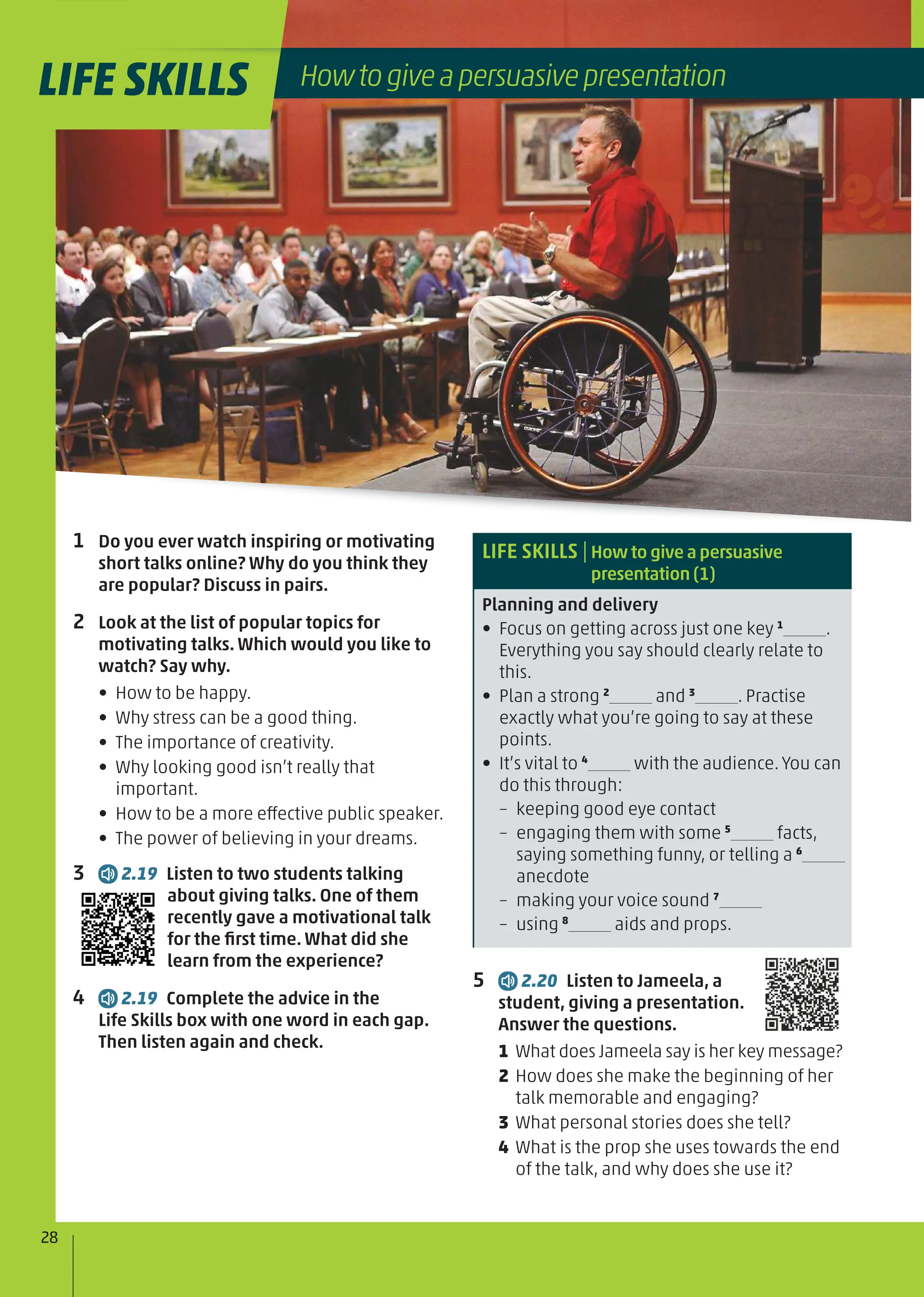 1 Do you ever watch inspiring or motivating
short talks online? Why do you think they
are popular? Discuss in pairs.
2 Look at the list of popular topics for
motivating talks. Which would you like to
watch? Say why.
• How to be happy.
• Why stress can be a good thing.
• The importance of creativity.
• Why looking good isn’t really that
important.
• How to be a more effective public speaker.
• The power of believing in your dreams.
3 2.19 Listen to two students talking
about giving talks. One of them
recently gave a motivational talk
for the ﬁrst time. What did she
learn from the experience?
4 2.19 Complete the advice in the
Life Skills box with one word in each gap.
Then listen again and check.
LIFE SKILLS |How to give a persuasive
presentation (1)
Planning and delivery
• Focus on getting across just one key 1
.
Everything you say should clearly relate to
this.
• Plan a strong 2
and 3
. Practise
exactly what you’re going to say at these
points.
• It’s vital to 4
with the audience. You can
do this through:
– keeping good eye contact
– engaging them with some 5
facts,
saying something funny, or telling a 6
anecdote
– making your voice sound 7
– using 8
aids and props.
5 2.20 Listen to Jameela, a
student, giving a presentation.
Answer the questions.
1 What does Jameela say is her key message?
2 How does she make the beginning of her
talk memorable and engaging?
3 What personal stories does she tell?
4 What is the prop she uses towards the end
of the talk, and why does she use it?
LIFE SKILLS
28
Howtogiveapersuasivepresentation
LIFE SKILLS
 