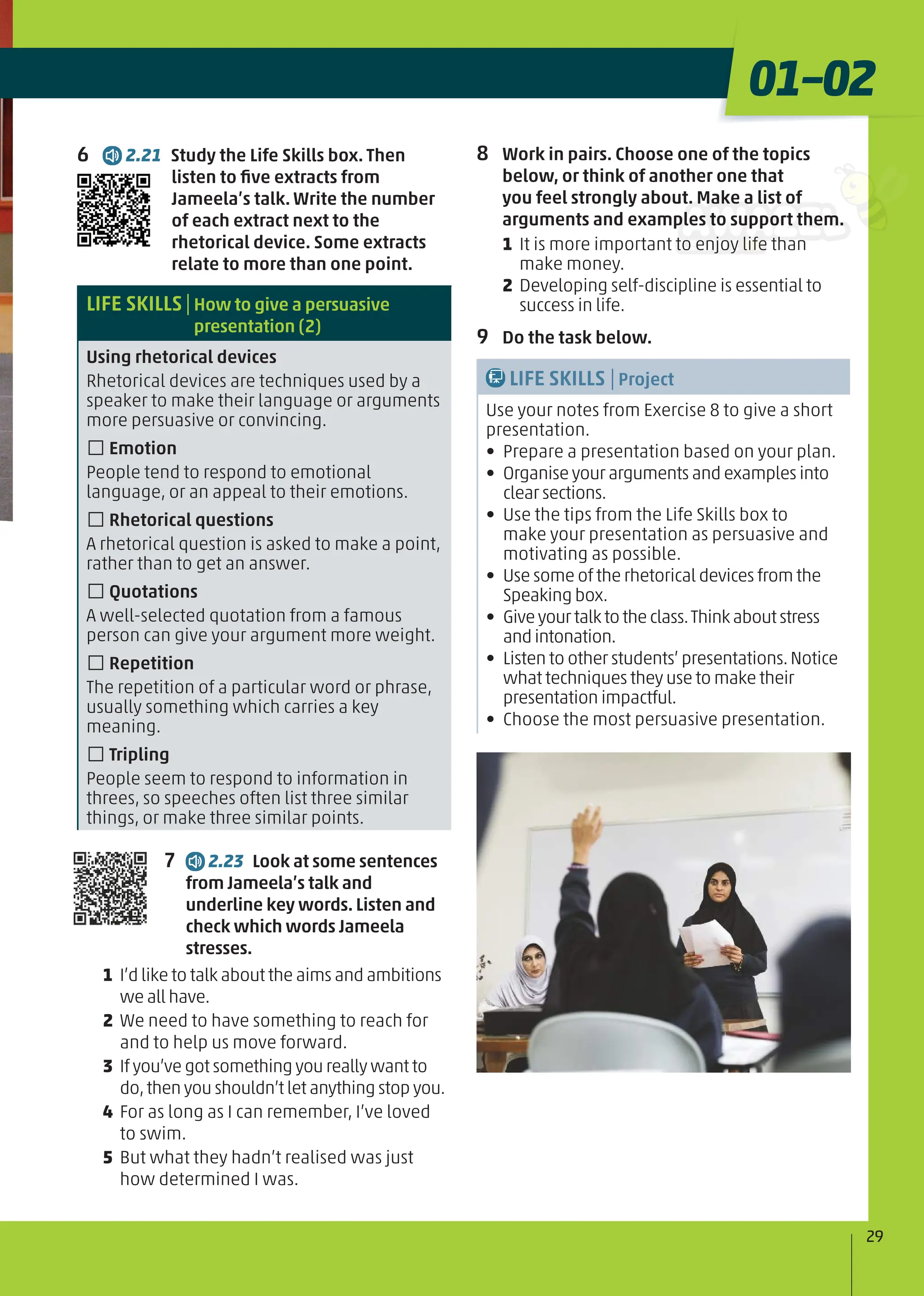 6 2.21 Study the Life Skills box. Then
listen to ﬁve extracts from
Jameela’s talk. Write the number
of each extract next to the
rhetorical device. Some extracts
relate to more than one point.
LIFE SKILLS|How to give a persuasive
presentation (2)
Using rhetorical devices
Rhetorical devices are techniques used by a
speaker to make their language or arguments
more persuasive or convincing.
□Emotion
People tend to respond to emotional
language, or an appeal to their emotions.
□Rhetorical questions
A rhetorical question is asked to make a point,
rather than to get an answer.
□Quotations
A well-selected quotation from a famous
person can give your argument more weight.
□Repetition
The repetition of a particular word or phrase,
usually something which carries a key
meaning.
□Tripling
People seem to respond to information in
threes, so speeches often list three similar
things, or make three similar points.
7 2.23 Look at some sentences
from Jameela’s talk and
underline key words. Listen and
check which words Jameela
stresses.
1 I’d like to talk about the aims and ambitions
we all have.
2 We need to have something to reach for
and to help us move forward.
3 If you’ve got something you really want to
do,then you shouldn’t let anything stop you.
4 For as long as I can remember, I’ve loved
to swim.
5 But what they hadn’t realised was just
how determined I was.
8 Work in pairs. Choose one of the topics
below, or think of another one that
you feel strongly about. Make a list of
arguments and examples to support them.
1 It is more important to enjoy life than
make money.
2 Developing self-discipline is essential to
success in life.
9 Do the task below.
LIFE SKILLS |Project
Use your notes from Exercise 8 to give a short
presentation.
• Prepare a presentation based on your plan.
• Organise your arguments and examples into
clear sections.
• Use the tips from the Life Skills box to
make your presentation as persuasive and
motivating as possible.
• Use some of the rhetorical devices from the
Speaking box.
• Giveyourtalktotheclass.Thinkaboutstress
andintonation.
• Listen to other students’ presentations.Notice
what techniques they use to make their
presentation impactful.
• Choose the most persuasive presentation.
29
01–02
 