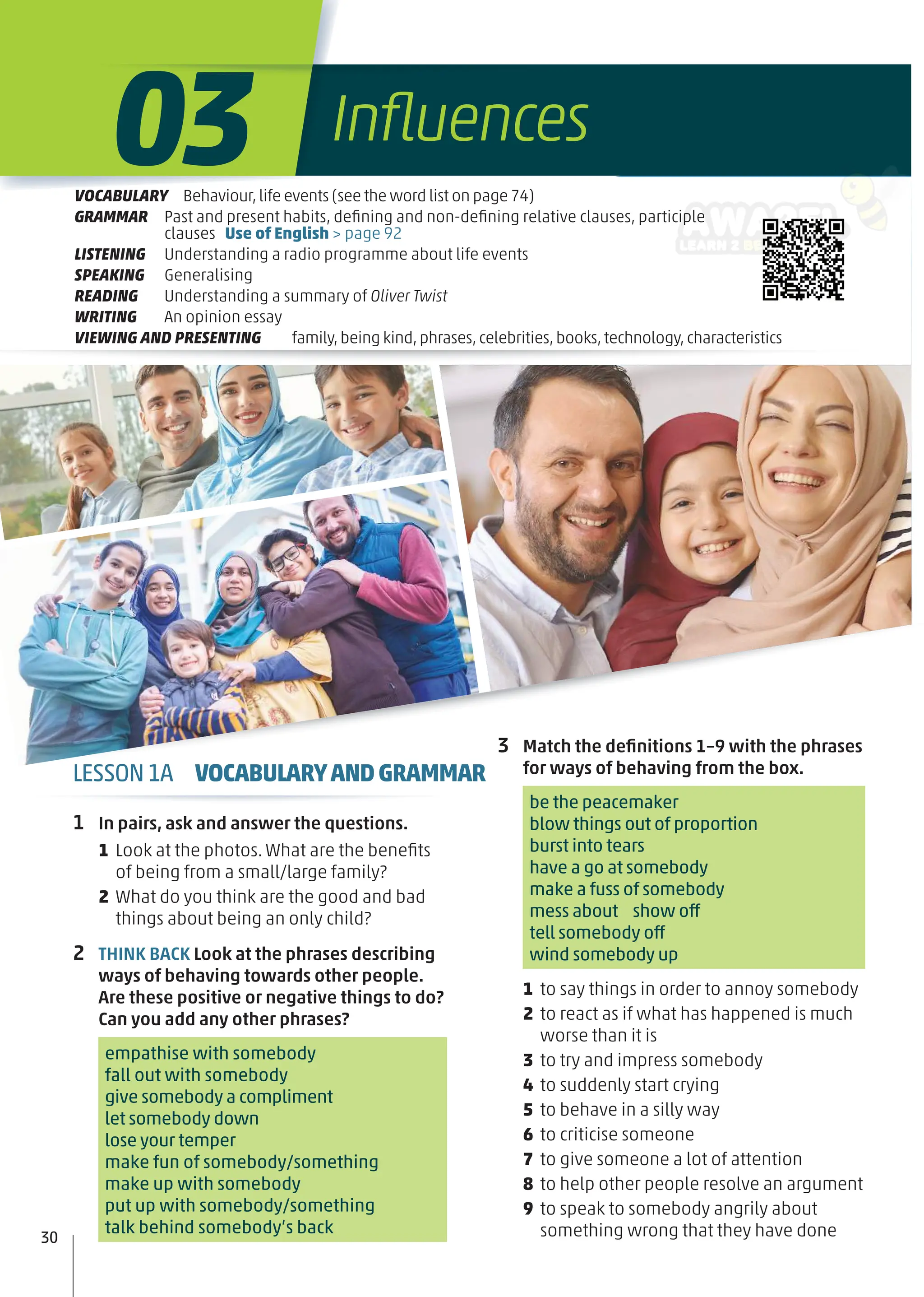 3 Match the deﬁnitions 1–9 with the phrases
for ways of behaving from the box.
be the peacemaker
blow things out of proportion
burst into tears
have a go at somebody
make a fuss of somebody
mess about show off
tell somebody off
wind somebody up
1 to say things in order to annoy somebody
2 to react as if what has happened is much
worse than it is
3 to try and impress somebody
4 to suddenly start crying
5 to behave in a silly way
6 to criticise someone
7 to give someone a lot of attention
8 to help other people resolve an argument
9 to speak to somebody angrily about
something wrong that they have done
1 In pairs, ask and answer the questions.
1 Look at the photos. What are the beneﬁts
of being from a small/large family?
2 What do you think are the good and bad
things about being an only child?
2 THINK BACK Look at the phrases describing
ways of behaving towards other people.
Are these positive or negative things to do?
Can you add any other phrases?
empathise with somebody
fall out with somebody
give somebody a compliment
let somebody down
lose your temper
make fun of somebody/something
make up with somebody
put up with somebody/something
talk behind somebody’s back
30
LESSON1A VOCABULARYANDGRAMMAR
Inﬂuences
03
VOCABULARY Behaviour,life events (see the word list on page 74)
GRAMMAR Past and present habits, deﬁning and non-deﬁning relative clauses, participle
clauses Use of English > page 92
LISTENING Understanding a radio programme about life events
SPEAKING Generalising
READING Understanding a summary of Oliver Twist
WRITING An opinion essay
VIEWING AND PRESENTING family,being kind,phrases,celebrities,books,technology,characteristics
 