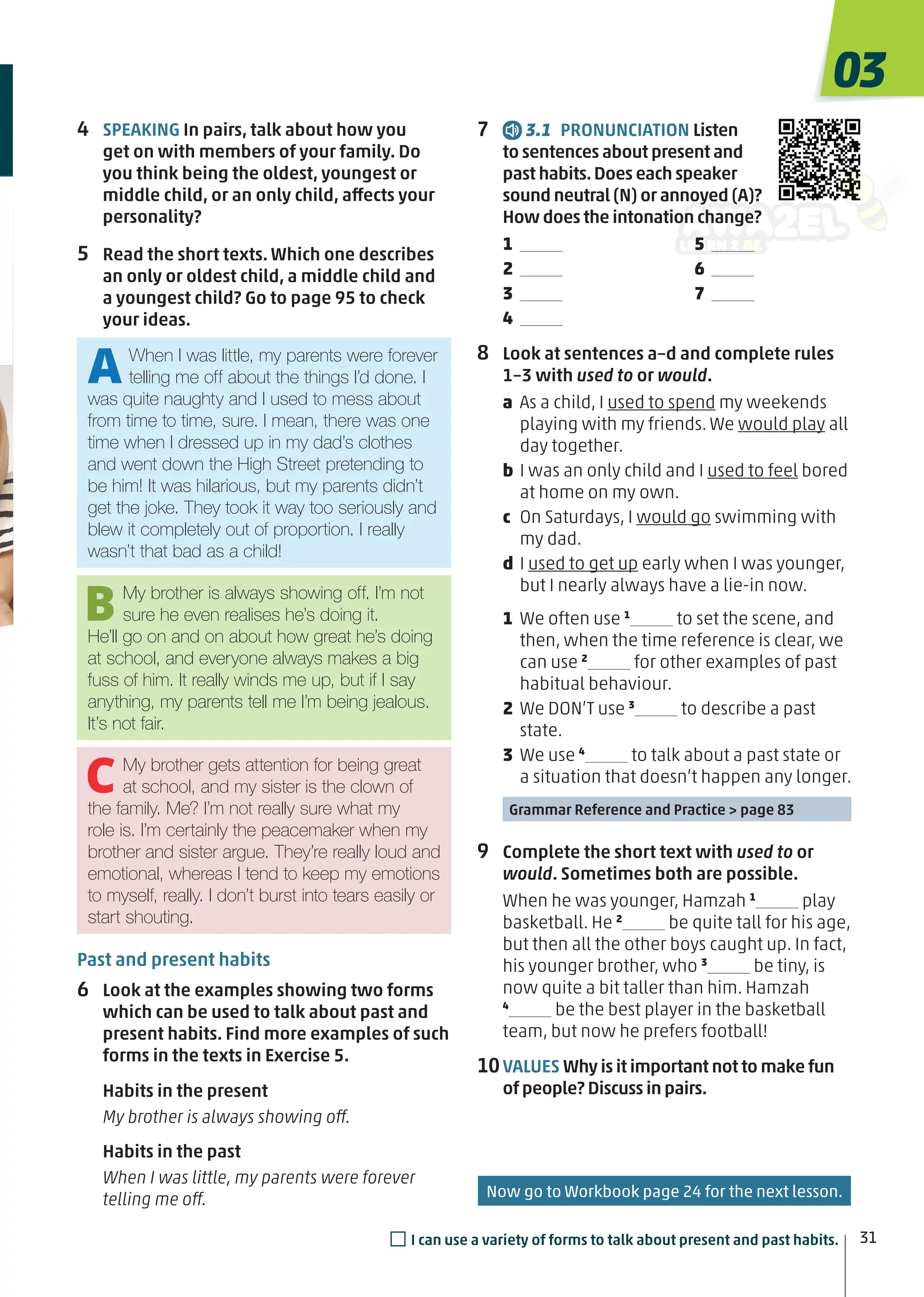 7 3.1 PRONUNCIATION Listen
to sentences about present and
past habits.Does each speaker
sound neutral (N) or annoyed (A)?
How does the intonation change?
1
2
3
4
5
6
7
8 Look at sentences a–d and complete rules
1–3 with used to or would.
a As a child, I used to spend my weekends
playing with my friends. We would play all
day together.
b I was an only child and I used to feel bored
at home on my own.
c On Saturdays, I would go swimming with
my dad.
d I used to get up early when I was younger,
but I nearly always have a lie-in now.
1 We often use 1
to set the scene, and
then, when the time reference is clear, we
can use 2
for other examples of past
habitual behaviour.
2 We DON’T use 3
to describe a past
state.
3 We use 4
to talk about a past state or
a situation that doesn’t happen any longer.
Grammar Reference and Practice > page 83
9 Complete the short text with used to or
would. Sometimes both are possible.
When he was younger, Hamzah 1
play
basketball. He 2
be quite tall for his age,
but then all the other boys caught up. In fact,
his younger brother, who 3
be tiny, is
now quite a bit taller than him. Hamzah
4
be the best player in the basketball
team, but now he prefers football!
10VALUES Why is it important not to make fun
of people? Discuss in pairs.
4 SPEAKING In pairs, talk about how you
get on with members of your family. Do
you think being the oldest, youngest or
middle child, or an only child, affects your
personality?
5 Read the short texts. Which one describes
an only or oldest child, a middle child and
a youngest child? Go to page 95 to check
your ideas.
Past and present habits
6 Look at the examples showing two forms
which can be used to talk about past and
present habits. Find more examples of such
forms in the texts in Exercise 5.
Habits in the present
My brother is always showing off.
Habits in the past
When I was little, my parents were forever
telling me off.
AWhen I was little, my parents were forever
telling me off about the things I’d done. I
was quite naughty and I used to mess about
from time to time, sure. I mean, there was one
time when I dressed up in my dad’s clothes
and went down the High Street pretending to
be him! It was hilarious, but my parents didn’t
get the joke. They took it way too seriously and
blew it completely out of proportion. I really
wasn’t that bad as a child!
BMy brother is always showing off. I’m not
sure he even realises he’s doing it.
He’ll go on and on about how great he’s doing
at school, and everyone always makes a big
fuss of him. It really winds me up, but if I say
anything, my parents tell me I’m being jealous.
It’s not fair.
CMy brother gets attention for being great
at school, and my sister is the clown of
the family. Me? I’m not really sure what my
role is. I’m certainly the peacemaker when my
brother and sister argue. They’re really loud and
emotional, whereas I tend to keep my emotions
to myself, really. I don’t burst into tears easily or
start shouting.
Now go to Workbook page 24 for the next lesson.
31
03
□I can use a variety of forms to talk about present and past habits.
 