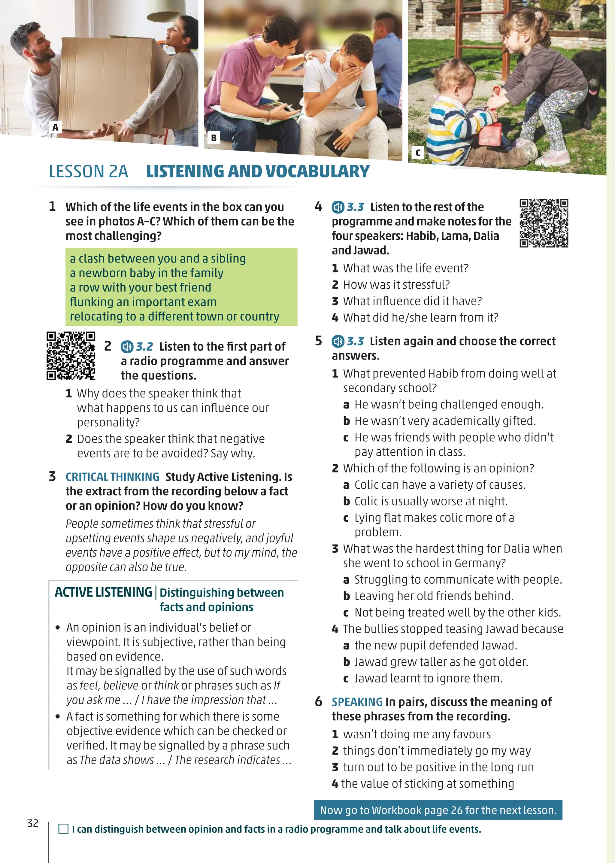 4 3.3 Listen to therestofthe
programmeand makenotesforthe
fourspeakers: Habib,Lama,Dalia
andJawad.
1 What was the life event?
2 How was it stressful?
3 What inﬂuence did it have?
4 What did he/she learn from it?
5 3.3 Listen again and choose the correct
answers.
1 What prevented Habib from doing well at
secondary school?
a He wasn’t being challenged enough.
b He wasn’t very academically gifted.
c He was friends with people who didn’t
pay attention in class.
2 Which of the following is an opinion?
a Colic can have a variety of causes.
b Colic is usually worse at night.
c Lying ﬂat makes colic more of a
problem.
3 What was the hardest thing for Dalia when
she went to school in Germany?
a Struggling to communicate with people.
b Leaving her old friends behind.
c Not being treated well by the other kids.
4 The bullies stopped teasing Jawad because
a the new pupil defended Jawad.
b Jawad grew taller as he got older.
c Jawad learnt to ignore them.
6 SPEAKING In pairs, discuss the meaning of
these phrases from the recording.
1 wasn’t doing me any favours
2 things don’t immediately go my way
3 turn out to be positive in the long run
4 the value of sticking at something
1 Which of the life events in the box can you
see in photos A–C? Which of them can be the
most challenging?
a clash between you and a sibling
a newborn baby in the family
a row with your best friend
ﬂunking an important exam
relocating to a different town or country
2 3.2 Listen to the ﬁrst part of
a radio programme and answer
the questions.
1 Why does the speaker think that
what happens to us can inﬂuence our
personality?
2 Does the speaker think that negative
events are to be avoided? Say why.
3 CRITICAL THINKING Study Active Listening. Is
the extract from the recording below a fact
or an opinion? How do you know?
People sometimes think that stressful or
upsetting events shape us negatively,and joyful
events have a positive effect,but to my mind,the
opposite can also be true.
ACTIVELISTENING|Distinguishing between
facts and opinions
• An opinion is an individual’s belief or
viewpoint. It is subjective, rather than being
based on evidence.
It may be signalled by the use of such words
as feel, believe or think or phrases such as If
you ask me … / I have the impression that …
• A fact is something for which there is some
objective evidence which can be checked or
veriﬁed. It may be signalled by a phrase such
as The data shows … / The research indicates …
32
LESSON 2A LISTENING AND VOCABULARY
Now go to Workbook page 26 for the next lesson.
□I can distinguish between opinion and facts in a radio programme and talk about life events.
A
B
C
 
