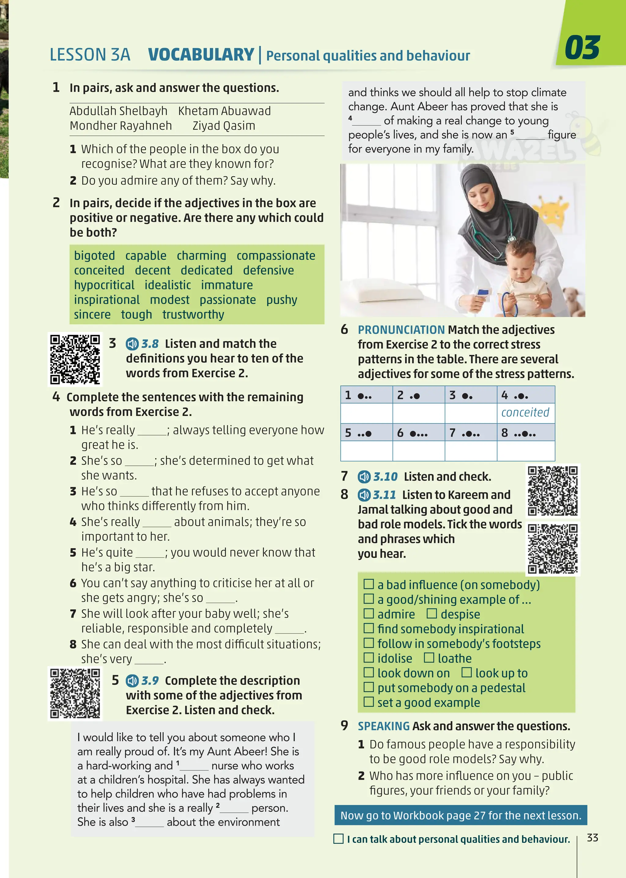 6 PRONUNCIATION Match the adjectives
from Exercise 2 to the correct stress
patterns in the table.There are several
adjectives for some of the stress patterns.
1 2 3 4
conceited
5 6 7 8
7 3.10 Listen and check.
8 3.11 Listen to Kareem and
Jamal talking about good and
bad role models.Tick the words
and phrases which
you hear.
□a bad inﬂuence (on somebody)
□a good/shining example of …
□admire □despise
□ﬁnd somebody inspirational
□follow in somebody’s footsteps
□idolise □loathe
□look down on □look up to
□put somebody on a pedestal
□set a good example
9 SPEAKING Ask and answer the questions.
1 Do famous people have a responsibility
to be good role models? Say why.
2 Who has more inﬂuence on you – public
ﬁgures, your friends or your family?
1 In pairs, ask and answer the questions.
Abdullah Shelbayh Khetam Abuawad
Mondher Rayahneh Ziyad Qasim
1 Which of the people in the box do you
recognise? What are they known for?
2 Do you admire any of them? Say why.
2 In pairs, decide if the adjectives in the box are
positive or negative. Are there any which could
be both?
bigoted capable charming compassionate
conceited decent dedicated defensive
hypocritical idealistic immature
inspirational modest passionate pushy
sincere tough trustworthy
3 3.8 Listen and match the
deﬁnitions you hear to ten of the
words from Exercise 2.
4 Complete the sentences with the remaining
words from Exercise 2.
1 He’s really ; always telling everyone how
great he is.
2 She’s so ; she’s determined to get what
she wants.
3 He’s so that he refuses to accept anyone
who thinks differently from him.
4 She’s really about animals; they’re so
important to her.
5 He’s quite ; you would never know that
he’s a big star.
6 You can’t say anything to criticise her at all or
she gets angry; she’s so .
7 She will look after your baby well; she’s
reliable, responsible and completely .
8 She can deal with the most difficult situations;
she’s very .
5 3.9 Complete the description
with some of the adjectives from
Exercise 2. Listen and check.
and thinks we should all help to stop climate
change. Aunt Abeer has proved that she is
4
of making a real change to young
people’s lives, and she is now an 5
figure
for everyone in my family.
I would like to tell you about someone who I
am really proud of. It’s my Aunt Abeer! She is
a hard-working and 1
nurse who works
at a children’s hospital. She has always wanted
to help children who have had problems in
their lives and she is a really 2
person.
She is also 3
about the environment
03
33
□I can talk about personal qualities and behaviour.
LESSON 3A VOCABULARY | Personal qualities and behaviour
Now go to Workbook page 27 for the next lesson.
 