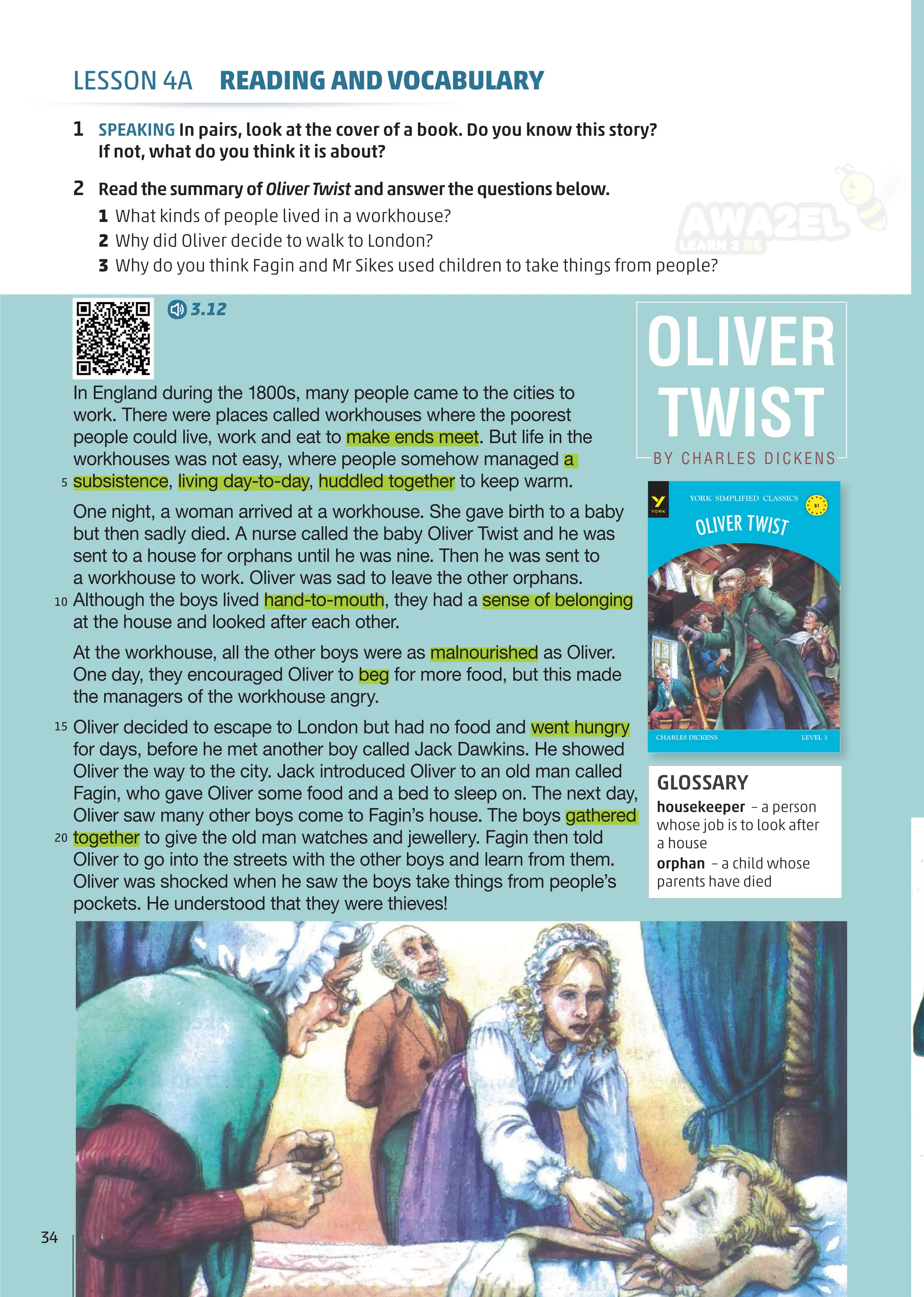 1 SPEAKING In pairs, look at the cover of a book. Do you know this story?
If not, what do you think it is about?
2 Read the summary of OliverTwist and answer the questions below.
1 What kinds of people lived in a workhouse?
2 Why did Oliver decide to walk to London?
3 Why do you think Fagin and Mr Sikes used children to take things from people?
In England during the 1800s, many people came to the cities to
work. There were places called workhouses where the poorest
people could live, work and eat to make ends meet. But life in the
workhouses was not easy, where people somehow managed a
subsistence, living day-to-day, huddled together to keep warm.
One night, a woman arrived at a workhouse. She gave birth to a baby
but then sadly died. A nurse called the baby Oliver Twist and he was
sent to a house for orphans until he was nine. Then he was sent to
a workhouse to work. Oliver was sad to leave the other orphans.
Although the boys lived hand-to-mouth, they had a sense of belonging
at the house and looked after each other.
At the workhouse, all the other boys were as malnourished as Oliver.
One day, they encouraged Oliver to beg for more food, but this made
the managers of the workhouse angry.
Oliver decided to escape to London but had no food and went hungry
for days, before he met another boy called Jack Dawkins. He showed
Oliver the way to the city. Jack introduced Oliver to an old man called
Fagin, who gave Oliver some food and a bed to sleep on. The next day,
Oliver saw many other boys come to Fagin’s house. The boys gathered
together to give the old man watches and jewellery. Fagin then told
Oliver to go into the streets with the other boys and learn from them.
Oliver was shocked when he saw the boys take things from people’s
pockets. He understood that they were thieves!
5
10
15
20
GLOSSARY
housekeeper – a person
whose job is to look after
a house
orphan – a child whose
parents have died
3.12
OLIVER
TWIST
BY CHARLES DICKENS
YORK SIMPLIFIED CLASSICS
B1
CHARLES DICKENS
OLIVER TWIST
LEVEL 3
34
LESSON 4A READING AND VOCABULARY
 