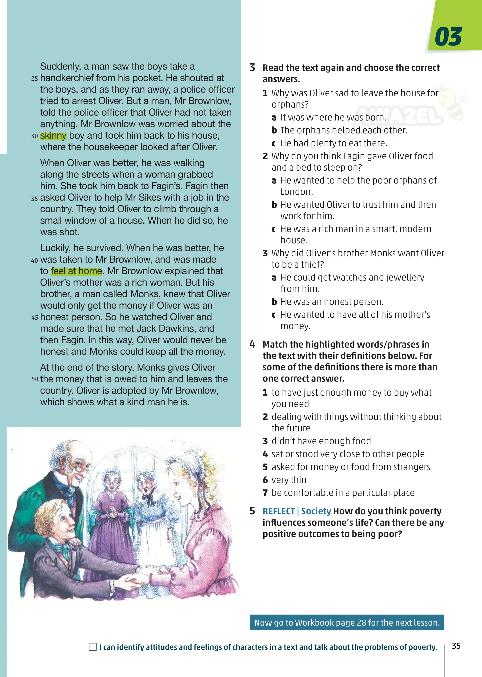 3 Read the text again and choose the correct
answers.
1 Why was Oliver sad to leave the house for
orphans?
a It was where he was born.
b The orphans helped each other.
c He had plenty to eat there.
2 Why do you think Fagin gave Oliver food
and a bed to sleep on?
a He wanted to help the poor orphans of
London.
b He wanted Oliver to trust him and then
work for him.
c He was a rich man in a smart, modern
house.
3 Why did Oliver’s brother Monks want Oliver
to be a thief?
a He could get watches and jewellery
from him.
b He was an honest person.
c He wanted to have all of his mother’s
money.
4 Match the highlighted words/phrases in
the text with their deﬁnitions below. For
some of the deﬁnitions there is more than
one correct answer.
1 to have just enough money to buy what
you need
2 dealing with things without thinking about
the future
3 didn’t have enough food
4 sat or stood very close to other people
5 asked for money or food from strangers
6 very thin
7 be comfortable in a particular place
5 REFLECT | Society How do you think poverty
inﬂuences someone’s life? Can there be any
positive outcomes to being poor?
Suddenly, a man saw the boys take a
handkerchief from his pocket. He shouted at
the boys, and as they ran away, a police ofﬁcer
tried to arrest Oliver. But a man, Mr Brownlow,
told the police ofﬁcer that Oliver had not taken
anything. Mr Brownlow was worried about the
skinny boy and took him back to his house,
where the housekeeper looked after Oliver.
When Oliver was better, he was walking
along the streets when a woman grabbed
him. She took him back to Fagin’s. Fagin then
asked Oliver to help Mr Sikes with a job in the
country. They told Oliver to climb through a
small window of a house. When he did so, he
was shot.
Luckily, he survived. When he was better, he
was taken to Mr Brownlow, and was made
to feel at home. Mr Brownlow explained that
Oliver’s mother was a rich woman. But his
brother, a man called Monks, knew that Oliver
would only get the money if Oliver was an
honest person. So he watched Oliver and
made sure that he met Jack Dawkins, and
then Fagin. In this way, Oliver would never be
honest and Monks could keep all the money.
At the end of the story, Monks gives Oliver
the money that is owed to him and leaves the
country. Oliver is adopted by Mr Brownlow,
which shows what a kind man he is.
25
30
40
35
45
50
03
35
□I can identify attitudes and feelings of characters in a text and talk about the problems of poverty.
Now go to Workbook page 28 for the next lesson.
 