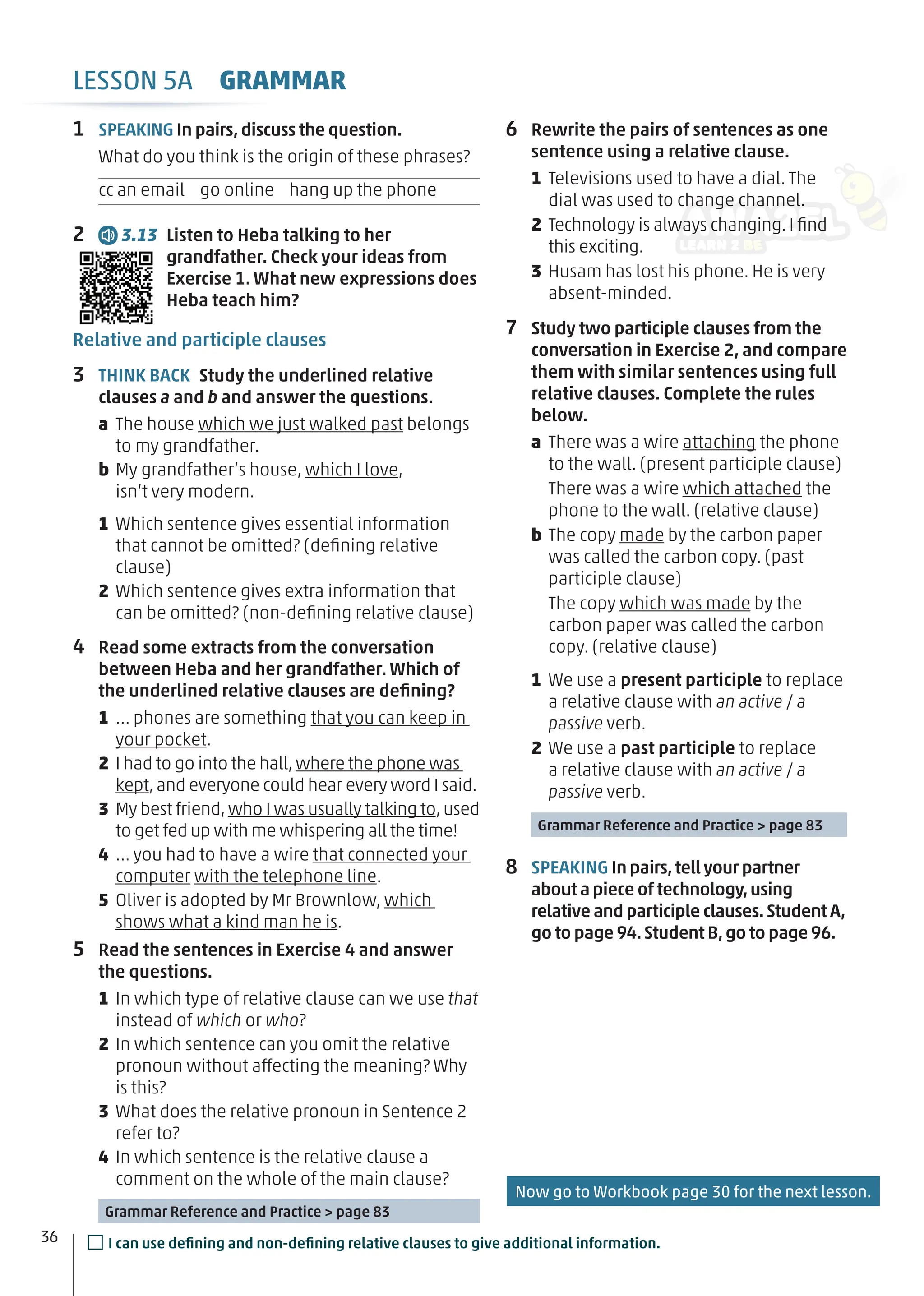 6 Rewrite the pairs of sentences as one
sentence using a relative clause.
1 Televisions used to have a dial. The
dial was used to change channel.
2 Technology is always changing. I ﬁnd
this exciting.
3 Husam has lost his phone. He is very
absent-minded.
7 Study two participle clauses from the
conversation in Exercise 2, and compare
them with similar sentences using full
relative clauses. Complete the rules
below.
a There was a wire attaching the phone
to the wall. (present participle clause)
There was a wire which attached the
phone to the wall. (relative clause)
b The copy made by the carbon paper
was called the carbon copy. (past
participle clause)
The copy which was made by the
carbon paper was called the carbon
copy. (relative clause)
1 We use a present participle to replace
a relative clause with an active / a
passive verb.
2 We use a past participle to replace
a relative clause with an active / a
passive verb.
Grammar Reference and Practice > page 83
8 SPEAKING In pairs,tell your partner
about a piece of technology,using
relative and participle clauses.Student A,
go to page 94.Student B,go to page 96.
1 SPEAKING In pairs,discuss the question.
What do you think is the origin of these phrases?
cc an email go online hang up the phone
2 3.13 Listen to Heba talking to her
grandfather. Check your ideas from
Exercise 1. What new expressions does
Heba teach him?
Relative and participle clauses
3 THINK BACK Study the underlined relative
clauses a and b and answer the questions.
a The house which we just walked past belongs
to my grandfather.
b My grandfather’s house, which I love,
isn’t very modern.
1 Which sentence gives essential information
that cannot be omitted? (deﬁning relative
clause)
2 Which sentence gives extra information that
can be omitted? (non-deﬁning relative clause)
4 Read some extracts from the conversation
between Heba and her grandfather. Which of
the underlined relative clauses are deﬁning?
1 … phones are something that you can keep in
your pocket.
2 I had to go into the hall,where the phone was
kept,and everyone could hear every word I said.
3 My best friend,who I was usually talking to,used
to get fed up with me whispering all the time!
4 … you had to have a wire that connected your
computer with the telephone line.
5 Oliver is adopted by Mr Brownlow, which
shows what a kind man he is.
5 Read the sentences in Exercise 4 and answer
the questions.
1 In which type of relative clause can we use that
instead of which or who?
2 In which sentence can you omit the relative
pronoun without affecting the meaning? Why
is this?
3 What does the relative pronoun in Sentence 2
refer to?
4 In which sentence is the relative clause a
comment on the whole of the main clause?
Grammar Reference and Practice > page 83
36 □I can use deﬁning and non-deﬁning relative clauses to give additional information.
LESSON 5A GRAMMAR
Now go to Workbook page 30 for the next lesson.
 