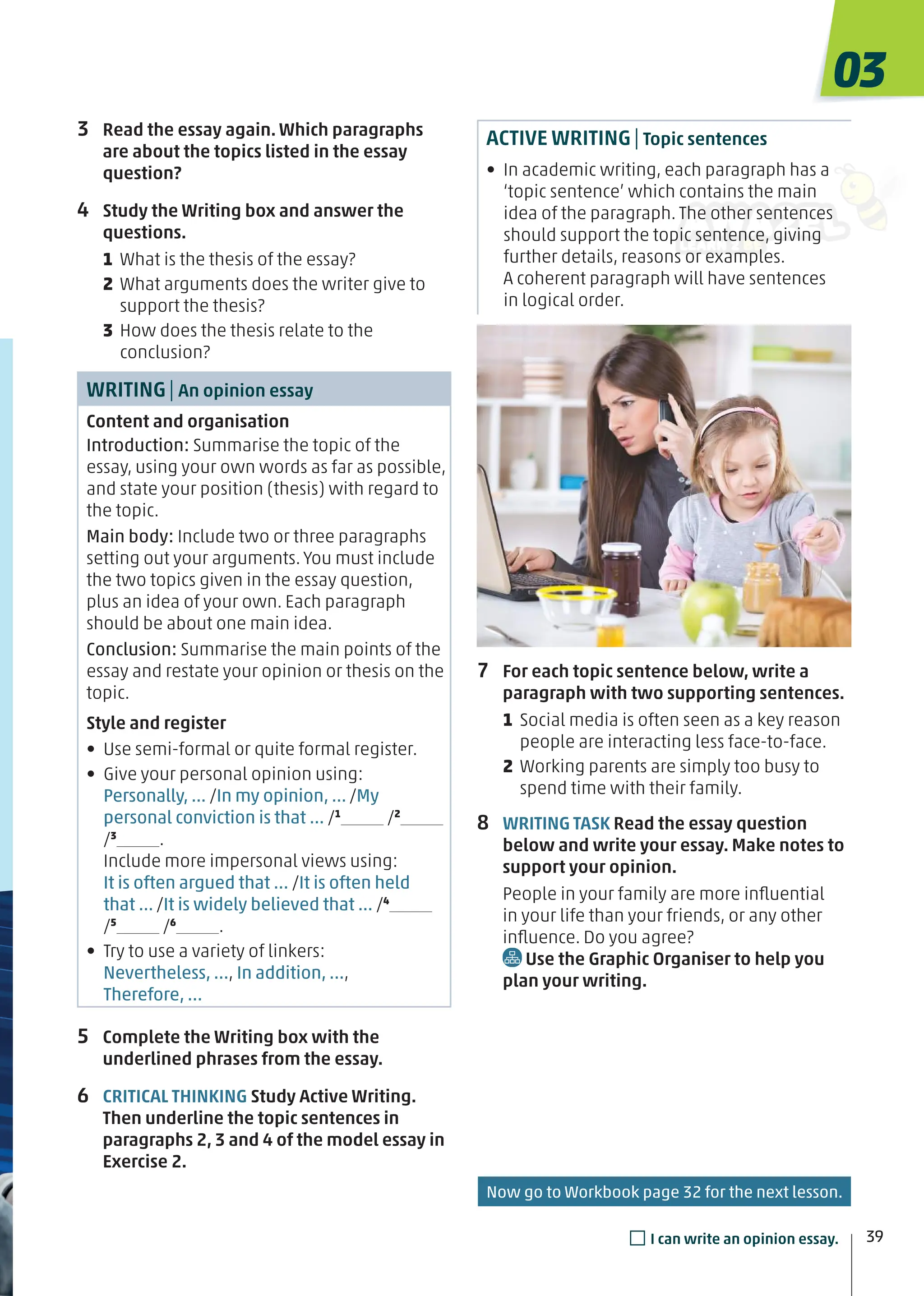 3 Read the essay again. Which paragraphs
are about the topics listed in the essay
question?
4 Study the Writing box and answer the
questions.
1 What is the thesis of the essay?
2 What arguments does the writer give to
support the thesis?
3 How does the thesis relate to the
conclusion?
WRITING| An opinion essay
Content and organisation
Introduction: Summarise the topic of the
essay, using your own words as far as possible,
and state your position (thesis) with regard to
the topic.
Main body: Include two or three paragraphs
setting out your arguments. You must include
the two topics given in the essay question,
plus an idea of your own. Each paragraph
should be about one main idea.
Conclusion: Summarise the main points of the
essay and restate your opinion or thesis on the
topic.
Style and register
• Use semi-formal or quite formal register.
• Give your personal opinion using:
Personally, ... /In my opinion, ... /My
personal conviction is that ... /1
/2
/3
.
Include more impersonal views using:
It is often argued that … /It is often held
that ... /It is widely believed that ... /4
/5
/6
.
• Try to use a variety of linkers:
Nevertheless, …, In addition, …,
Therefore, …
5 Complete the Writing box with the
underlined phrases from the essay.
6 CRITICAL THINKING Study Active Writing.
Then underline the topic sentences in
paragraphs 2, 3 and 4 of the model essay in
Exercise 2.
ACTIVE WRITING| Topic sentences
• In academic writing, each paragraph has a
‘topic sentence’ which contains the main
idea of the paragraph. The other sentences
should support the topic sentence, giving
further details, reasons or examples.
A coherent paragraph will have sentences
in logical order.
7 For each topic sentence below, write a
paragraph with two supporting sentences.
1 Social media is often seen as a key reason
people are interacting less face-to-face.
2 Working parents are simply too busy to
spend time with their family.
8 WRITING TASK Read the essay question
below and write your essay. Make notes to
support your opinion.
People in your family are more inﬂuential
in your life than your friends, or any other
inﬂuence. Do you agree?
Use the Graphic Organiser to help you
plan your writing.
Now go to Workbook page 32 for the next lesson.
03
39
□I can write an opinion essay.
 