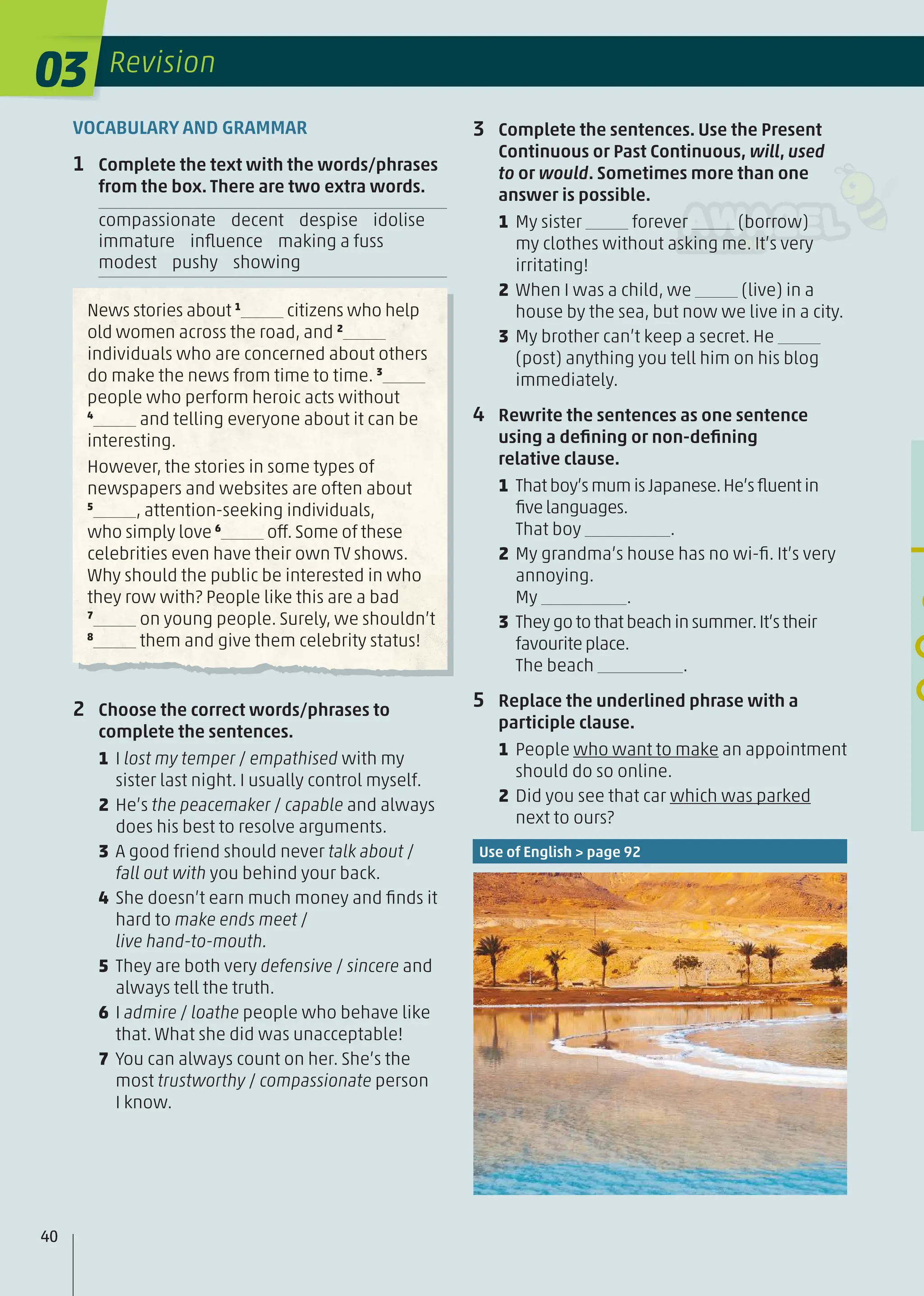 USE OF ENGL
6 Complete the text.
VOCABULARY AND GRAMMAR
1 Complete the text with the words/phrases
from the box. There are two extra words.
compassionate decent despise idolise
immature inﬂuence making a fuss
modest pushy showing
News stories about 1
citizens who help
old women across the road, and 2
individuals who are concerned about others
do make the news from time to time. 3
people who perform heroic acts without
4
and telling everyone about it can be
interesting.
However, the stories in some types of
newspapers and websites are often about
5
, attention-seeking individuals,
who simply love 6
off. Some of these
celebrities even have their own TV shows.
Why should the public be interested in who
they row with? People like this are a bad
7
on young people. Surely, we shouldn’t
8
them and give them celebrity status!
2 Choose the correct words/phrases to
complete the sentences.
1 I lost my temper / empathised with my
sister last night. I usually control myself.
2 He’s the peacemaker / capable and always
does his best to resolve arguments.
3 A good friend should never talk about /
fall out with you behind your back.
4 She doesn’t earn much money and ﬁnds it
hard to make ends meet /
live hand-to-mouth.
5 They are both very defensive / sincere and
always tell the truth.
6 I admire / loathe people who behave like
that. What she did was unacceptable!
7 You can always count on her. She’s the
most trustworthy / compassionate person
I know.
3 Complete the sentences. Use the Present
Continuous or Past Continuous, will, used
to or would. Sometimes more than one
answer is possible.
1 My sister forever (borrow)
my clothes without asking me. It’s very
irritating!
2 When I was a child, we (live) in a
house by the sea, but now we live in a city.
3 My brother can’t keep a secret. He
(post) anything you tell him on his blog
immediately.
4 Rewrite the sentences as one sentence
using a deﬁning or non-deﬁning
relative clause.
1 Thatboy’smumisJapanese.He’sﬂuentin
ﬁvelanguages.
That boy .
2 My grandma’s house has no wi-ﬁ. It’s very
annoying.
My .
3 Theygo to that beachinsummer.It’s their
favouriteplace.
The beach .
5 Replace the underlined phrase with a
participle clause.
1 People who want to make an appointment
should do so online.
2 Did you see that car which was parked
next to ours?
Use of English > page 92
40
03 Revision
 