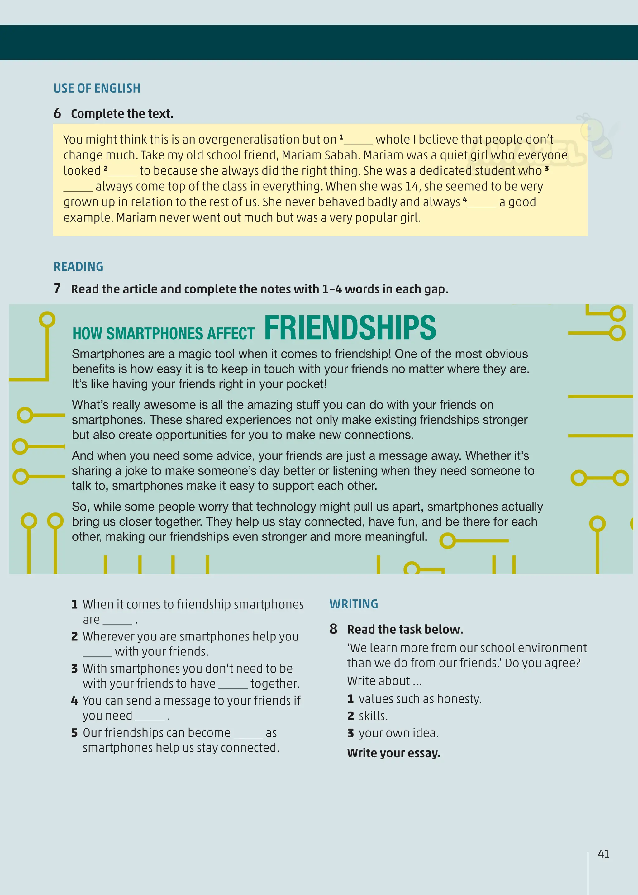 USE OF ENGLISH
6 Complete the text.
You might think this is an overgeneralisation but on 1
whole I believe that people don’t
change much. Take my old school friend, Mariam Sabah. Mariam was a quiet girl who everyone
looked 2
to because she always did the right thing. She was a dedicated student who 3
always come top of the class in everything. When she was 14, she seemed to be very
grown up in relation to the rest of us. She never behaved badly and always 4
a good
example. Mariam never went out much but was a very popular girl.
1 When it comes to friendship smartphones
are .
2 Wherever you are smartphones help you
with your friends.
3 With smartphones you don’t need to be
with your friends to have together.
4 You can send a message to your friends if
you need .
5 Our friendships can become as
smartphones help us stay connected.
WRITING
8 Read the task below.
‘We learn more from our school environment
than we do from our friends.’ Do you agree?
Write about …
1 values such as honesty.
2 skills.
3 your own idea.
Write your essay.
READING
7 Read the article and complete the notes with 1–4 words in each gap.
Smartphones are a magic tool when it comes to friendship! One of the most obvious
beneﬁts is how easy it is to keep in touch with your friends no matter where they are.
It’s like having your friends right in your pocket!
What’s really awesome is all the amazing stuff you can do with your friends on
smartphones. These shared experiences not only make existing friendships stronger
but also create opportunities for you to make new connections.
And when you need some advice, your friends are just a message away. Whether it’s
sharing a joke to make someone’s day better or listening when they need someone to
talk to, smartphones make it easy to support each other.
So, while some people worry that technology might pull us apart, smartphones actually
bring us closer together. They help us stay connected, have fun, and be there for each
other, making our friendships even stronger and more meaningful.
FRIENDSHIPS
HOW SMARTPHONES AFFECT
41
 