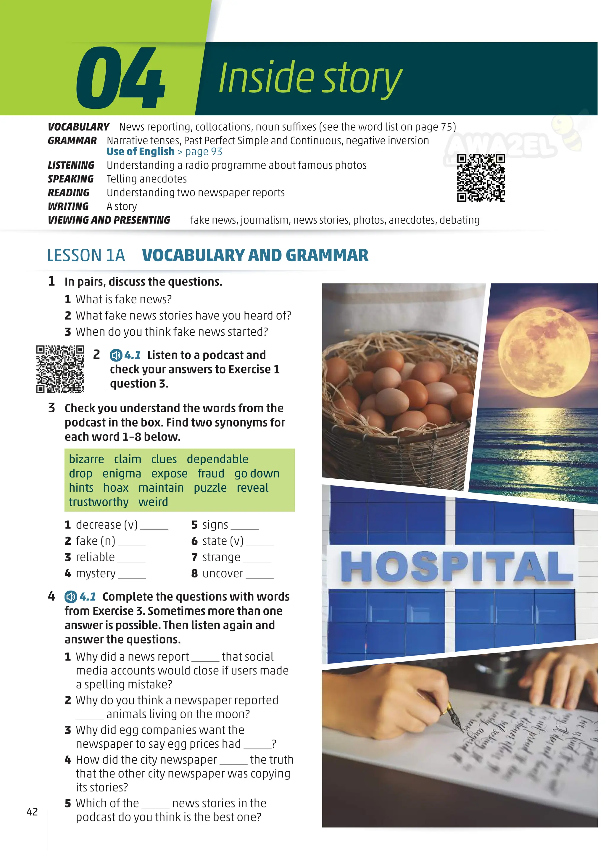 1 In pairs, discuss the questions.
1 What is fake news?
2 What fake news stories have you heard of?
3 When do you think fake news started?
2 4.1 Listen to a podcast and
check your answers to Exercise 1
question 3.
3 Check you understand the words from the
podcast in the box. Find two synonyms for
each word 1–8 below.
bizarre claim clues dependable
drop enigma expose fraud go down
hints hoax maintain puzzle reveal
trustworthy weird
1 decrease (v)
2 fake (n)
3 reliable
4 mystery
5 signs
6 state (v)
7 strange
8 uncover
4 4.1 Complete the questions with words
from Exercise 3.Sometimes more than one
answer is possible.Then listen again and
answer the questions.
1 Why did a news report that social
media accounts would close if users made
a spelling mistake?
2 Why do you think a newspaper reported
animals living on the moon?
3 Why did egg companies want the
newspaper to say egg prices had ?
4 How did the city newspaper the truth
that the other city newspaper was copying
its stories?
5 Which of the news stories in the
podcast do you think is the best one?
42
VOCABULARY News reporting, collocations, noun suffixes (see the word list on page 75)
GRAMMAR Narrative tenses, Past Perfect Simple and Continuous, negative inversion
Use of English > page 93
LISTENING Understanding a radio programme about famous photos
SPEAKING Telling anecdotes
READING Understanding two newspaper reports
WRITING A story
VIEWING AND PRESENTING fake news,journalism,news stories,photos,anecdotes,debating
Insidestory
04
LESSON 1A VOCABULARY AND GRAMMAR
 