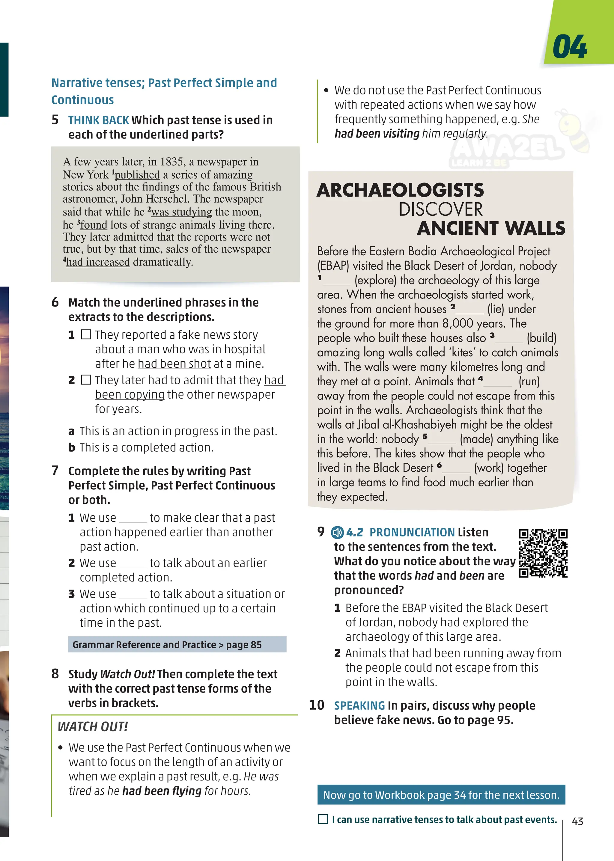 6 Match the underlined phrases in the
extracts to the descriptions.
1 □They reported a fake news story
about a man who was in hospital
after he had been shot at a mine.
2 □They later had to admit that they had
been copying the other newspaper
for years.
a This is an action in progress in the past.
b This is a completed action.
7 Complete the rules by writing Past
Perfect Simple, Past Perfect Continuous
or both.
1 We use to make clear that a past
action happened earlier than another
past action.
2 We use to talk about an earlier
completed action.
3 We use to talk about a situation or
action which continued up to a certain
time in the past.
Grammar Reference and Practice > page 85
8 Study Watch Out! Then complete the text
with the correct past tense forms of the
verbs in brackets.
WATCH OUT!
• We use the Past Perfect Continuous when we
want to focus on the length of an activity or
when we explain a past result,e.g.He was
tired as he had been ﬂying for hours.
9 4.2 PRONUNCIATION Listen
to the sentences from the text.
What do you notice about the way
that the words had and been are
pronounced?
1 Before the EBAP visited the Black Desert
of Jordan, nobody had explored the
archaeology of this large area.
2 Animals that had been running away from
the people could not escape from this
point in the walls.
10 SPEAKING In pairs, discuss why people
believe fake news. Go to page 95.
Before the Eastern Badia Archaeological Project
(EBAP) visited the Black Desert of Jordan, nobody
1
(explore) the archaeology of this large
area. When the archaeologists started work,
stones from ancient houses 2
(lie) under
the ground for more than 8,000 years. The
people who built these houses also 3
(build)
amazing long walls called ‘kites’ to catch animals
with. The walls were many kilometres long and
they met at a point. Animals that 4
(run)
away from the people could not escape from this
point in the walls. Archaeologists think that the
walls at Jibal al-Khashabiyeh might be the oldest
in the world: nobody 5
(made) anything like
this before. The kites show that the people who
lived in the Black Desert 6
(work) together
in large teams to ﬁnd food much earlier than
they expected.
ARCHAEOLOGISTS
DISCOVER
ANCIENT WALLS
Now go to Workbook page 34 for the next lesson.
43
04
□I can use narrative tenses to talk about past events.
A few years later, in 1835, a newspaper in
New York 1
published a series of amazing
stories about the findings of the famous British
astronomer, John Herschel. The newspaper
said that while he 2
was studying the moon,
he 3
found lots of strange animals living there.
They later admitted that the reports were not
true, but by that time, sales of the newspaper
4
had increased dramatically.
• We do not use the Past Perfect Continuous
with repeated actions when we say how
frequently something happened,e.g. She
had been visiting him regularly.
Narrative tenses; Past Perfect Simple and
Continuous
5 THINK BACK Which past tense is used in
each of the underlined parts?
 