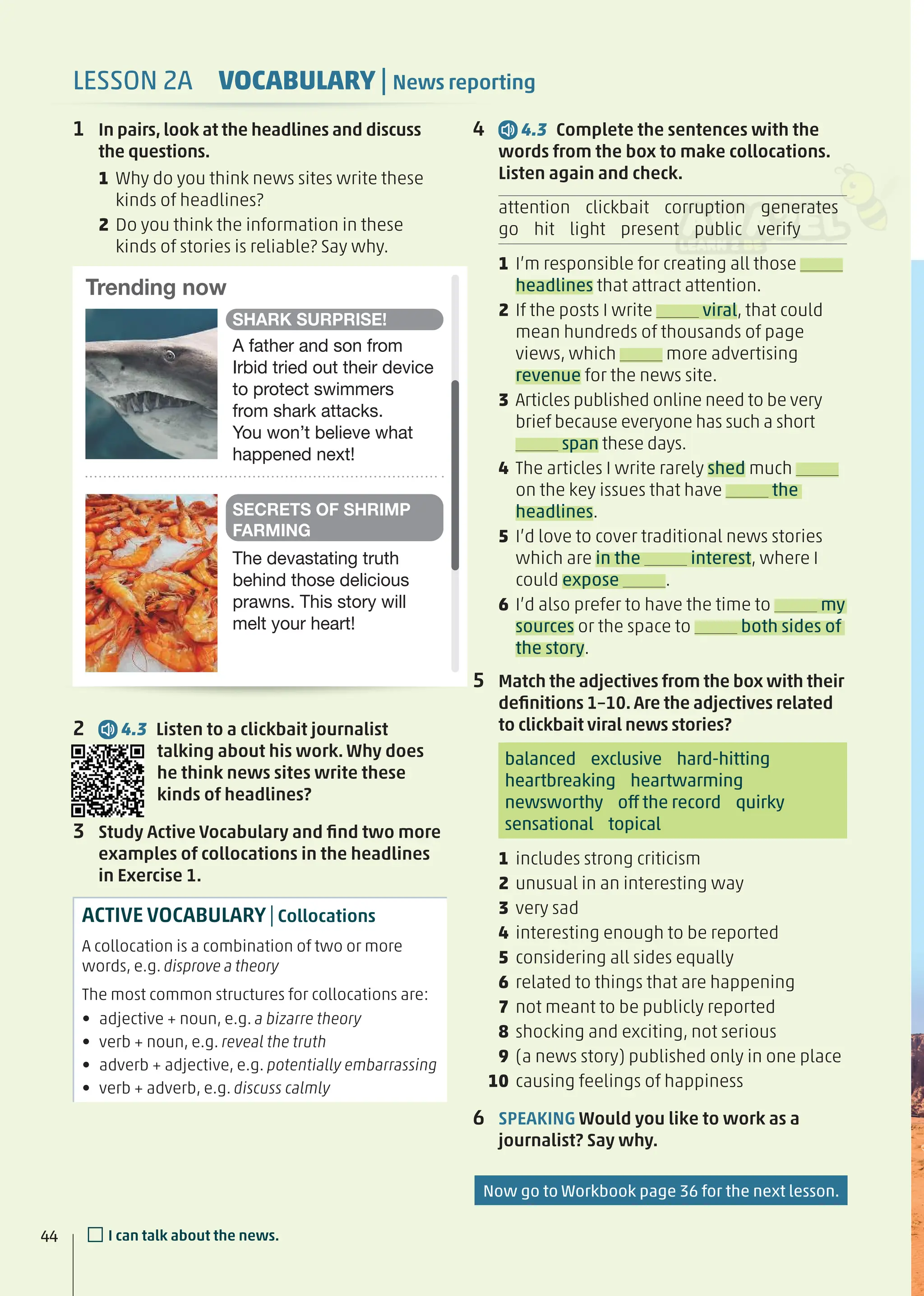 4 4.3 Complete the sentences with the
words from the box to make collocations.
Listen again and check.
attention clickbait corruption generates
go hit light present public verify
1 I’m responsible for creating all those
headlines that attract attention.
2 If the posts I write viral, that could
mean hundreds of thousands of page
views, which more advertising
revenue for the news site.
3 Articles published online need to be very
brief because everyone has such a short
span these days.
4 The articles I write rarely shed much
on the key issues that have the
headlines.
5 I’d love to cover traditional news stories
which are in the interest, where I
could expose .
6 I’d also prefer to have the time to my
sources or the space to both sides of
the story.
5 Match the adjectives from the box with their
deﬁnitions 1–10. Are the adjectives related
to clickbait viral news stories?
balanced exclusive hard-hitting
heartbreaking heartwarming
newsworthy off the record quirky
sensational topical
1 includes strong criticism
2 unusual in an interesting way
3 very sad
4 interesting enough to be reported
5 considering all sides equally
6 related to things that are happening
7 not meant to be publicly reported
8 shocking and exciting, not serious
9 (a news story) published only in one place
10 causing feelings of happiness
6 SPEAKING Would you like to work as a
journalist? Say why.
1 In pairs, look at the headlines and discuss
the questions.
1 Why do you think news sites write these
kinds of headlines?
2 Do you think the information in these
kinds of stories is reliable? Say why.
2 4.3 Listen to a clickbait journalist
talking about his work. Why does
he think news sites write these
kinds of headlines?
3 Study Active Vocabulary and ﬁnd two more
examples of collocations in the headlines
in Exercise 1.
ACTIVE VOCABULARY|Collocations
A collocation is a combination of two or more
words, e.g. disprove a theory
The most common structures for collocations are:
• adjective + noun, e.g. a bizarre theory
• verb + noun, e.g. reveal the truth
• adverb + adjective, e.g. potentially embarrassing
• verb + adverb, e.g. discuss calmly
Trending now
A father and son from
Irbid tried out their device
to protect swimmers
from shark attacks.
You won’t believe what
happened next!
SHARK SURPRISE!
The devastating truth
behind those delicious
prawns. This story will
melt your heart!
SECRETS OF SHRIMP
FARMING
5
Now go to Workbook page 36 for the next lesson.
44 □I can talk about the news.
LESSON 2A VOCABULARY | News reporting
 