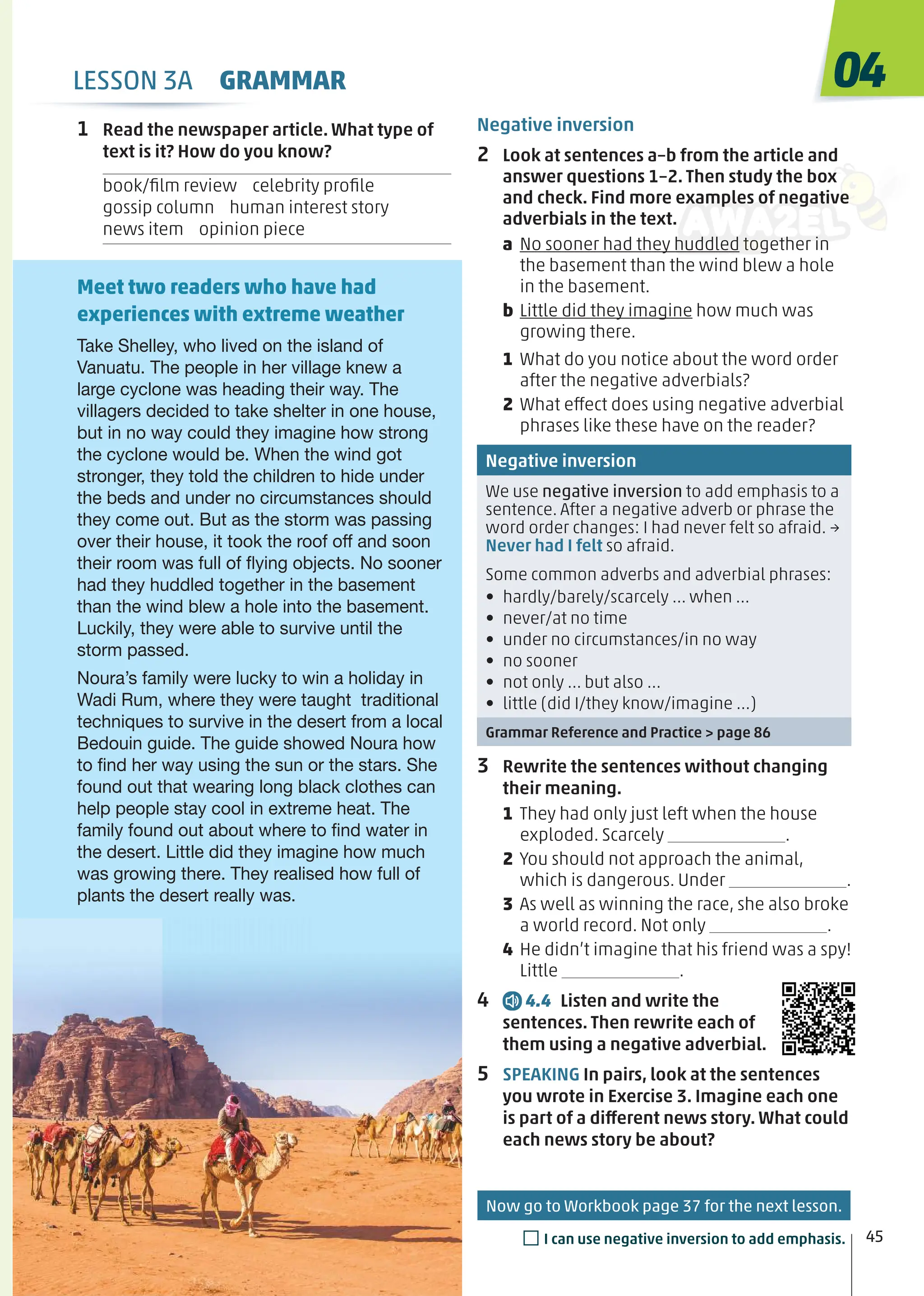 1 Read the newspaper article. What type of
text is it? How do you know?
book/ﬁlm review celebrity proﬁle
gossip column human interest story
news item opinion piece
Negative inversion
2 Look at sentences a–b from the article and
answer questions 1–2. Then study the box
and check. Find more examples of negative
adverbials in the text.
a No sooner had they huddled together in
the basement than the wind blew a hole
in the basement.
b Little did they imagine how much was
growing there.
1 What do you notice about the word order
after the negative adverbials?
2 What effect does using negative adverbial
phrases like these have on the reader?
Negative inversion
We use negative inversion to add emphasis to a
sentence. After a negative adverb or phrase the
word order changes: I had never felt so afraid. →
Never had I felt so afraid.
Some common adverbs and adverbial phrases:
• hardly/barely/scarcely … when …
• never/at no time
• under no circumstances/in no way
• no sooner
• not only … but also …
• little (did I/they know/imagine …)
Grammar Reference and Practice > page 86
3 Rewrite the sentences without changing
their meaning.
1 They had only just left when the house
exploded. Scarcely .
2 You should not approach the animal,
which is dangerous. Under .
3 As well as winning the race, she also broke
a world record. Not only .
4 He didn’t imagine that his friend was a spy!
Little .
4 4.4 Listen and write the
sentences. Then rewrite each of
them using a negative adverbial.
5 SPEAKING In pairs, look at the sentences
you wrote in Exercise 3. Imagine each one
is part of a different news story. What could
each news story be about?
Take Shelley, who lived on the island of
Vanuatu. The people in her village knew a
large cyclone was heading their way. The
villagers decided to take shelter in one house,
but in no way could they imagine how strong
the cyclone would be. When the wind got
stronger, they told the children to hide under
the beds and under no circumstances should
they come out. But as the storm was passing
over their house, it took the roof off and soon
their room was full of ﬂying objects. No sooner
had they huddled together in the basement
than the wind blew a hole into the basement.
Luckily, they were able to survive until the
storm passed.
Noura’s family were lucky to win a holiday in
Wadi Rum, where they were taught traditional
techniques to survive in the desert from a local
Bedouin guide. The guide showed Noura how
to ﬁnd her way using the sun or the stars. She
found out that wearing long black clothes can
help people stay cool in extreme heat. The
family found out about where to ﬁnd water in
the desert. Little did they imagine how much
was growing there. They realised how full of
plants the desert really was.
Meet two readers who have had
experiences with extreme weather
04
45
□I can use negative inversion to add emphasis.
LESSON 3A GRAMMAR
Now go to Workbook page 37 for the next lesson.
 