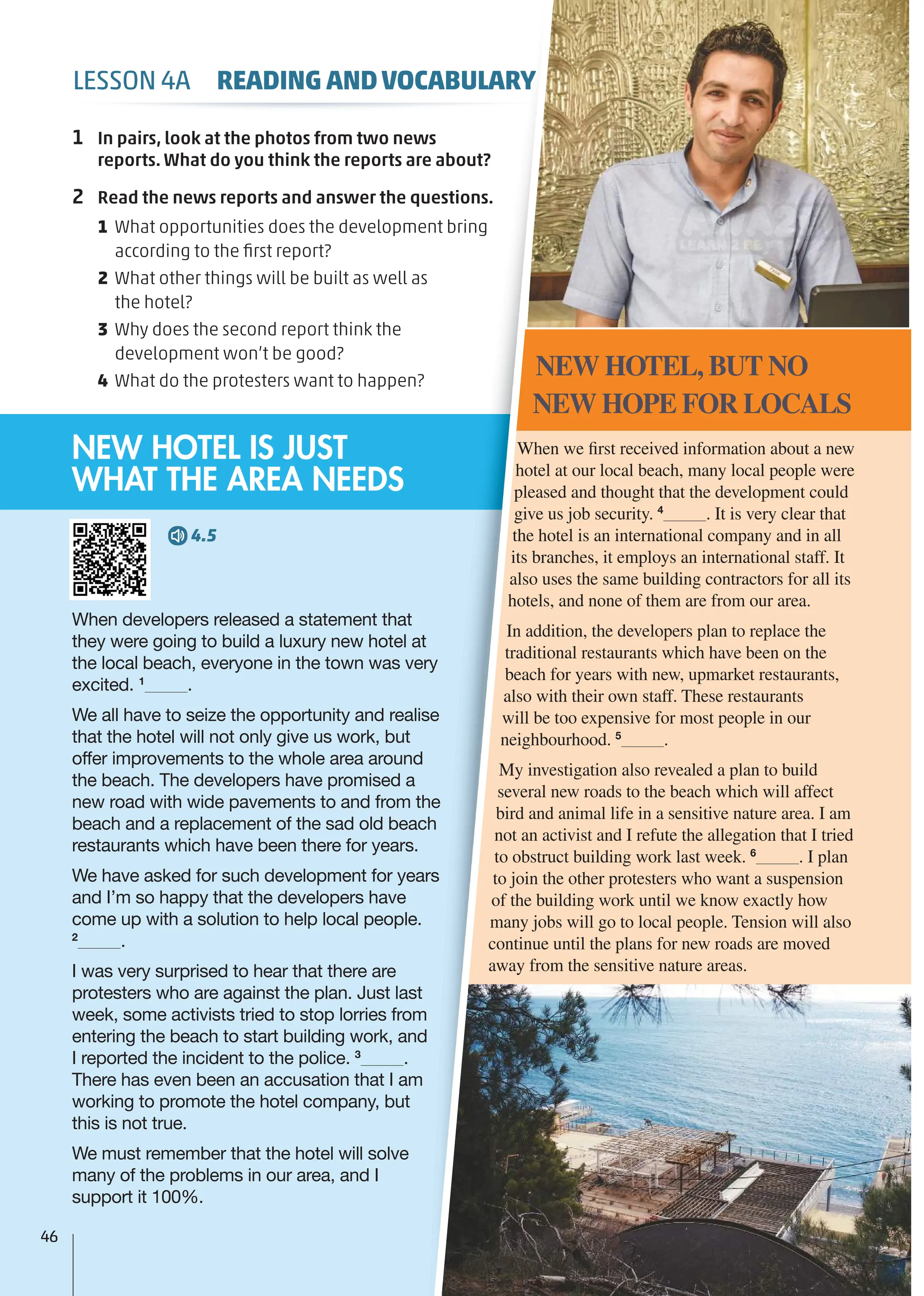 When developers released a statement that
they were going to build a luxury new hotel at
the local beach, everyone in the town was very
excited. 1
.
We all have to seize the opportunity and realise
that the hotel will not only give us work, but
offer improvements to the whole area around
the beach. The developers have promised a
new road with wide pavements to and from the
beach and a replacement of the sad old beach
restaurants which have been there for years.
We have asked for such development for years
and I’m so happy that the developers have
come up with a solution to help local people.
2
.
I was very surprised to hear that there are
protesters who are against the plan. Just last
week, some activists tried to stop lorries from
entering the beach to start building work, and
I reported the incident to the police. 3
.
There has even been an accusation that I am
working to promote the hotel company, but
this is not true.
We must remember that the hotel will solve
many of the problems in our area, and I
support it 100%.
When we first received information about a new
hotel at our local beach, many local people were
pleased and thought that the development could
give us job security. 4
. It is very clear that
the hotel is an international company and in all
its branches, it employs an international staff. It
also uses the same building contractors for all its
hotels, and none of them are from our area.
In addition, the developers plan to replace the
traditional restaurants which have been on the
beach for years with new, upmarket restaurants,
also with their own staff. These restaurants
will be too expensive for most people in our
neighbourhood. 5
.
My investigation also revealed a plan to build
several new roads to the beach which will affect
bird and animal life in a sensitive nature area. I am
not an activist and I refute the allegation that I tried
to obstruct building work last week. 6
. I plan
to join the other protesters who want a suspension
of the building work until we know exactly how
many jobs will go to local people. Tension will also
continue until the plans for new roads are moved
away from the sensitive nature areas.
NEW HOTEL, BUT NO
NEW HOPE FOR LOCALS
4.5
NEW HOTEL IS JUST
WHAT THE AREA NEEDS
1 In pairs, look at the photos from two news
reports. What do you think the reports are about?
2 Read the news reports and answer the questions.
1 What opportunities does the development bring
according to the ﬁrst report?
2 What other things will be built as well as
the hotel?
3 Why does the second report think the
development won’t be good?
4 What do the protesters want to happen?
46
LESSON 4A READING ANDVOCABULARY
 