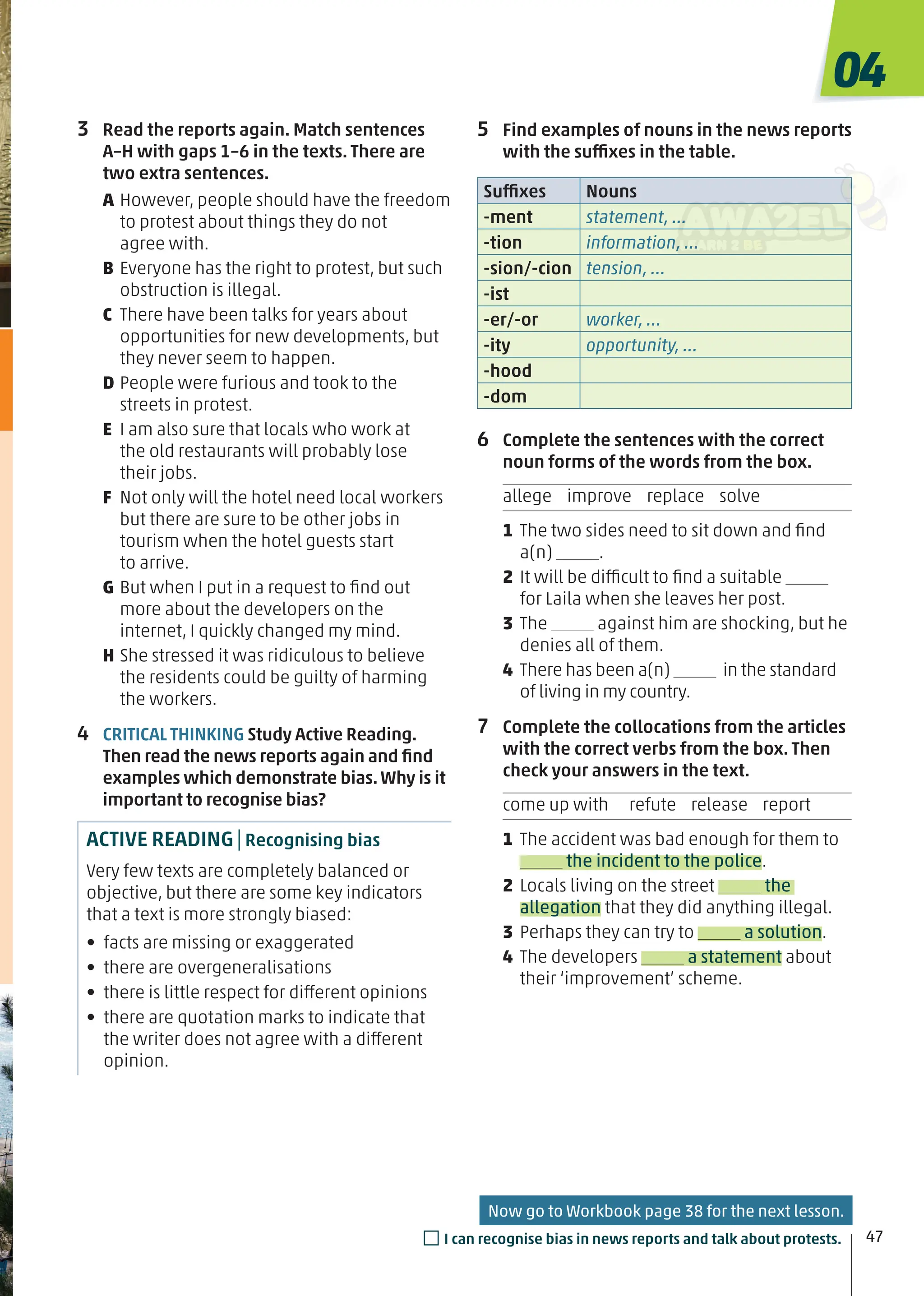 5 Find examples of nouns in the news reports
with the suffixes in the table.
Suffixes Nouns
-ment statement, …
-tion information, …
-sion/-cion tension, …
-ist
-er/-or worker, …
-ity opportunity, …
-hood
-dom
6 Complete the sentences with the correct
noun forms of the words from the box.
allege improve replace solve
1 The two sides need to sit down and ﬁnd
a(n) .
2 It will be difficult to ﬁnd a suitable
for Laila when she leaves her post.
3 The against him are shocking, but he
denies all of them.
4 There has been a(n) in the standard
of living in my country.
7 Complete the collocations from the articles
with the correct verbs from the box. Then
check your answers in the text.
come up with refute release report
1 The accident was bad enough for them to
the incident to the police.
2 Locals living on the street the
allegation that they did anything illegal.
3 Perhaps they can try to a solution.
4 The developers a statement about
their ‘improvement’ scheme.
3 Read the reports again. Match sentences
A–H with gaps 1–6 in the texts. There are
two extra sentences.
A However, people should have the freedom
to protest about things they do not
agree with.
B Everyone has the right to protest, but such
obstruction is illegal.
C There have been talks for years about
opportunities for new developments, but
they never seem to happen.
D People were furious and took to the
streets in protest.
E I am also sure that locals who work at
the old restaurants will probably lose
their jobs.
F Not only will the hotel need local workers
but there are sure to be other jobs in
tourism when the hotel guests start
to arrive.
G But when I put in a request to ﬁnd out
more about the developers on the
internet, I quickly changed my mind.
H She stressed it was ridiculous to believe
the residents could be guilty of harming
the workers.
4 CRITICAL THINKING Study Active Reading.
Then read the news reports again and ﬁnd
examples which demonstrate bias.Why is it
important to recognise bias?
ACTIVE READING|Recognising bias
Very few texts are completely balanced or
objective, but there are some key indicators
that a text is more strongly biased:
• facts are missing or exaggerated
• there are overgeneralisations
• there is little respect for different opinions
• there are quotation marks to indicate that
the writer does not agree with a different
opinion.
04
47
□I can recognise bias in news reports and talk about protests.
Now go to Workbook page 38 for the next lesson.
 