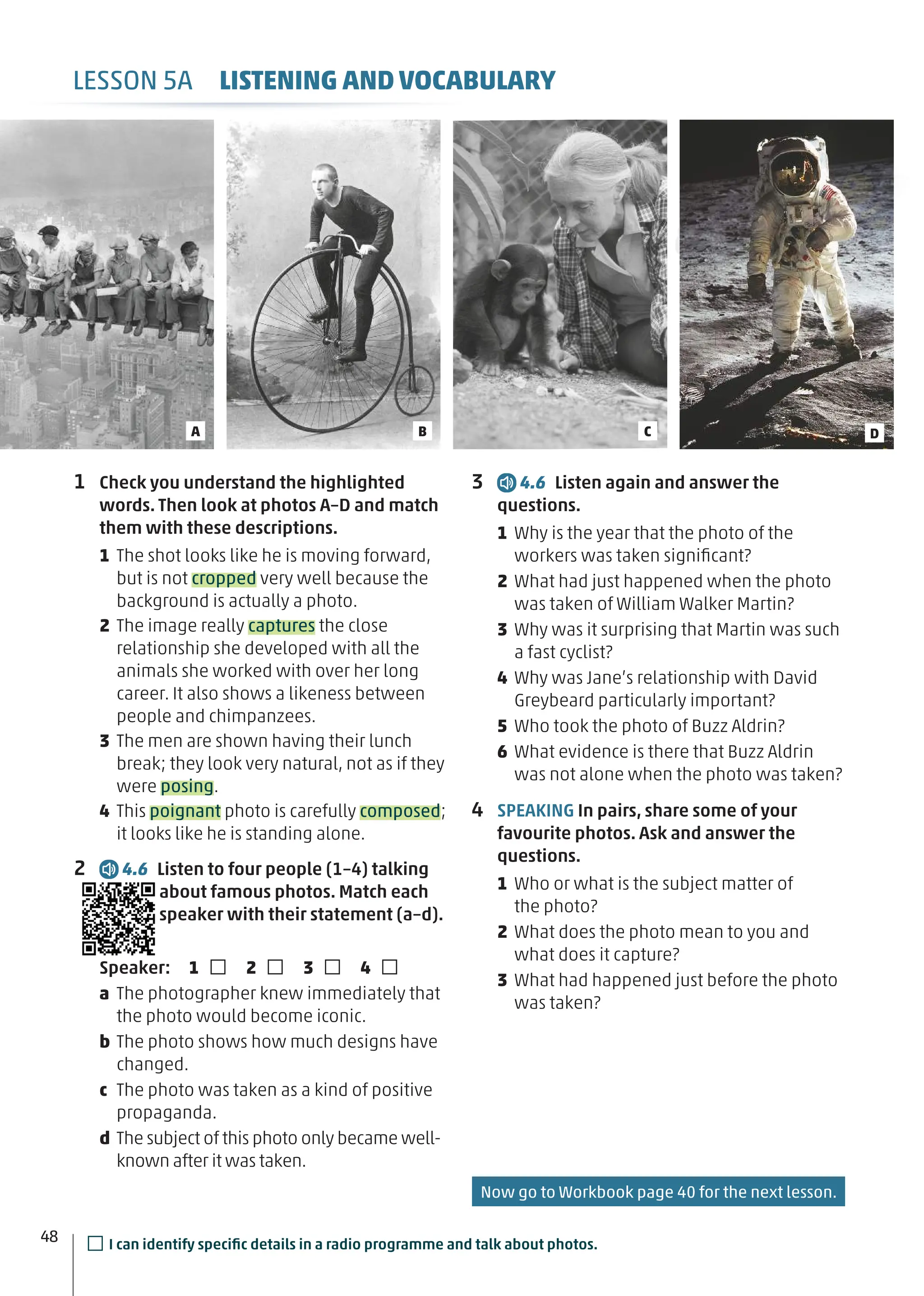 1 Check you understand the highlighted
words. Then look at photos A–D and match
them with these descriptions.
1 The shot looks like he is moving forward,
but is not cropped very well because the
background is actually a photo.
2 The image really captures the close
relationship she developed with all the
animals she worked with over her long
career. It also shows a likeness between
people and chimpanzees.
3 The men are shown having their lunch
break; they look very natural, not as if they
were posing.
4 This poignant photo is carefully composed;
it looks like he is standing alone.
2 4.6 Listen to four people (1–4) talking
about famous photos. Match each
speaker with their statement (a–d).
Speaker: 1 □ 2 □ 3 □ 4 □
a The photographer knew immediately that
the photo would become iconic.
b The photo shows how much designs have
changed.
c The photo was taken as a kind of positive
propaganda.
d The subject of this photo only became well-
known after it was taken.
C D
B
A
3 4.6 Listen again and answer the
questions.
1 Why is the year that the photo of the
workers was taken signiﬁcant?
2 What had just happened when the photo
was taken of William Walker Martin?
3 Why was it surprising that Martin was such
a fast cyclist?
4 Why was Jane’s relationship with David
Greybeard particularly important?
5 Who took the photo of Buzz Aldrin?
6 What evidence is there that Buzz Aldrin
was not alone when the photo was taken?
4 SPEAKING In pairs, share some of your
favourite photos. Ask and answer the
questions.
1 Who or what is the subject matter of
the photo?
2 What does the photo mean to you and
what does it capture?
3 What had happened just before the photo
was taken?
LESSON 5A LISTENING AND VOCABULARY
□I can identify speciﬁc details in a radio programme and talk about photos.
48
Now go to Workbook page 40 for the next lesson.
 