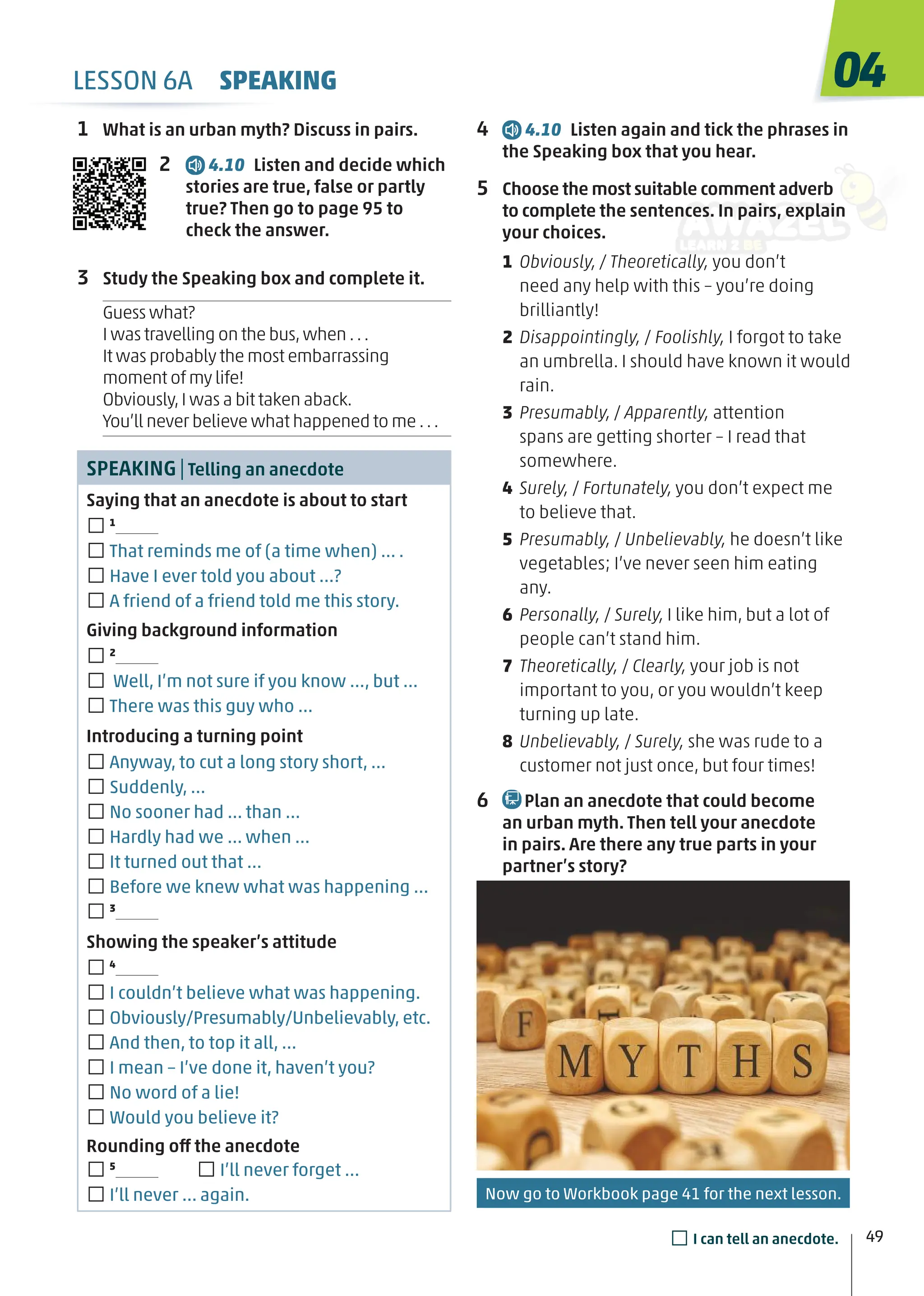 4 4.10 Listen again and tick the phrases in
the Speaking box that you hear.
5 Choose the most suitable comment adverb
to complete the sentences. In pairs, explain
your choices.
1 Obviously, / Theoretically, you don’t
need any help with this – you’re doing
brilliantly!
2 Disappointingly, / Foolishly, I forgot to take
an umbrella. I should have known it would
rain.
3 Presumably, / Apparently, attention
spans are getting shorter – I read that
somewhere.
4 Surely, / Fortunately, you don’t expect me
to believe that.
5 Presumably, / Unbelievably, he doesn’t like
vegetables; I’ve never seen him eating
any.
6 Personally, / Surely, I like him, but a lot of
people can’t stand him.
7 Theoretically, / Clearly, your job is not
important to you, or you wouldn’t keep
turning up late.
8 Unbelievably, / Surely, she was rude to a
customer not just once, but four times!
6 Plan an anecdote that could become
an urban myth. Then tell your anecdote
in pairs. Are there any true parts in your
partner’s story?
1 What is an urban myth? Discuss in pairs.
2 4.10 Listen and decide which
stories are true, false or partly
true? Then go to page 95 to
check the answer.
3 Study the Speaking box and complete it.
Guess what?
I was travelling on the bus,when ...
It was probably the most embarrassing
moment of my life!
Obviously,I was a bit taken aback.
You’ll never believe what happened to me ...
SPEAKING|Telling an anecdote
Saying that an anecdote is about to start
□1
□That reminds me of (a time when) … .
□Have I ever told you about …?
□A friend of a friend told me this story.
Giving background information
□2
□ Well, I’m not sure if you know …, but …
□There was this guy who …
Introducing a turning point
□Anyway, to cut a long story short, …
□Suddenly, …
□No sooner had … than …
□Hardly had we … when …
□It turned out that …
□Before we knew what was happening …
□3
Showing the speaker’s attitude
□4
□I couldn’t believe what was happening.
□Obviously/Presumably/Unbelievably, etc.
□And then, to top it all, …
□I mean – I’ve done it, haven’t you?
□No word of a lie!
□Would you believe it?
Rounding off the anecdote
□5
□I’ll never forget …
□I’ll never … again.
04
49
□I can tell an anecdote.
LESSON 6A SPEAKING
Now go to Workbook page 41 for the next lesson.
 