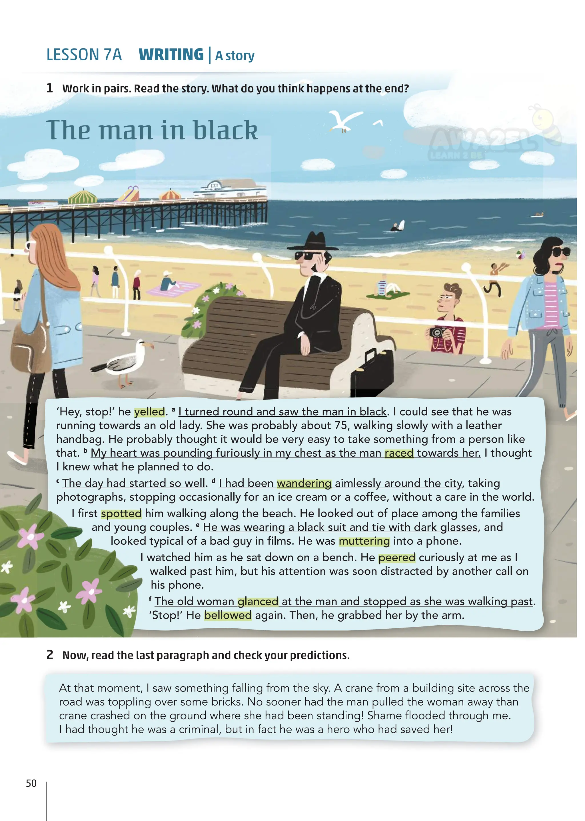 2 Now, read the last paragraph and check your predictions.
1 Work in pairs. Read the story. What do you think happens at the end?
The man in black
At that moment, I saw something falling from the sky. A crane from a building site across the
road was toppling over some bricks. No sooner had the man pulled the woman away than
crane crashed on the ground where she had been standing! Shame ﬂooded through me.
I had thought he was a criminal, but in fact he was a hero who had saved her!
‘Hey, stop!’ he yelled. a
I turned round and saw the man in black. I could see that he was
running towards an old lady. She was probably about 75, walking slowly with a leather
handbag. He probably thought it would be very easy to take something from a person like
that. b
My heart was pounding furiously in my chest as the man raced towards her. I thought
I knew what he planned to do.
c
The day had started so well. d
I had been wandering aimlessly around the city, taking
photographs, stopping occasionally for an ice cream or a coffee, without a care in the world.
I ﬁrst spotted him walking along the beach. He looked out of place among the families
and young couples. e
He was wearing a black suit and tie with dark glasses, and
looked typical of a bad guy in ﬁlms. He was muttering into a phone.
I watched him as he sat down on a bench. He peered curiously at me as I
walked past him, but his attention was soon distracted by another call on
his phone.
f
The old woman glanced at the man and stopped as she was walking past.
‘Stop!’ He bellowed again. Then, he grabbed her by the arm.
50
LESSON 7A WRITING | A story
 
