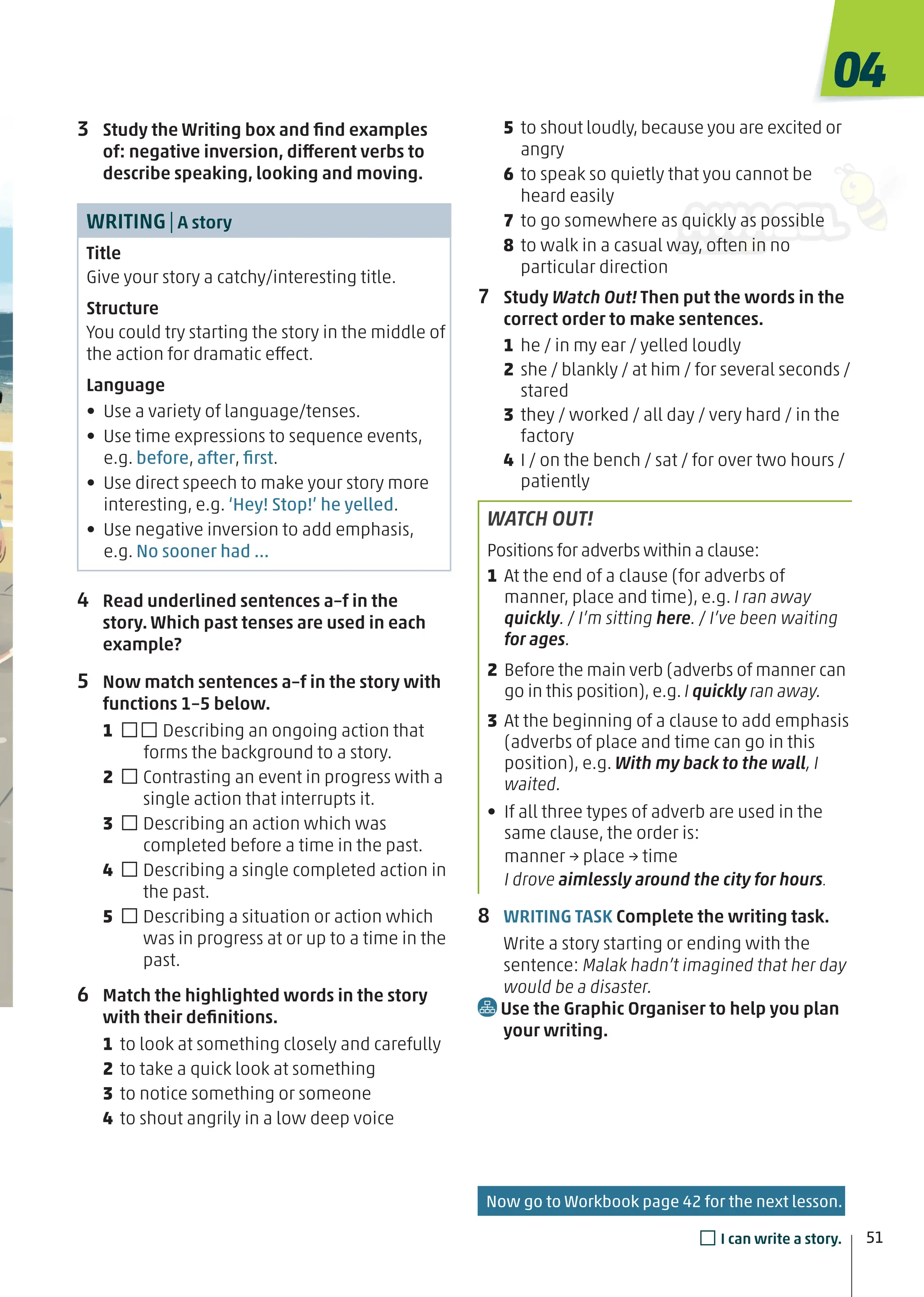 3 Study the Writing box and ﬁnd examples
of: negative inversion, different verbs to
describe speaking, looking and moving.
WRITING|A story
Title
Give your story a catchy/interesting title.
Structure
You could try starting the story in the middle of
the action for dramatic effect.
Language
• Use a variety of language/tenses.
• Use time expressions to sequence events,
e.g. before, after, ﬁrst.
• Use direct speech to make your story more
interesting, e.g. ‘Hey! Stop!’ he yelled.
• Use negative inversion to add emphasis,
e.g. No sooner had …
4 Read underlined sentences a–f in the
story. Which past tenses are used in each
example?
5 Now match sentences a–f in the story with
functions 1–5 below.
1 □□Describing an ongoing action that
forms the background to a story.
2 □Contrasting an event in progress with a
single action that interrupts it.
3 □Describing an action which was
completed before a time in the past.
4 □Describing a single completed action in
the past.
5 □Describing a situation or action which
was in progress at or up to a time in the
past.
6 Match the highlighted words in the story
with their deﬁnitions.
1 to look at something closely and carefully
2 to take a quick look at something
3 to notice something or someone
4 to shout angrily in a low deep voice
5 to shout loudly, because you are excited or
angry
6 to speak so quietly that you cannot be
heard easily
7 to go somewhere as quickly as possible
8 to walk in a casual way, often in no
particular direction
7 Study Watch Out! Then put the words in the
correct order to make sentences.
1 he / in my ear / yelled loudly
2 she / blankly / at him / for several seconds /
stared
3 they / worked / all day / very hard / in the
factory
4 I / on the bench / sat / for over two hours /
patiently
WATCH OUT!
Positions for adverbs within a clause:
1 At the end of a clause (for adverbs of
manner, place and time), e.g. I ran away
quickly. / I’m sitting here. / I’ve been waiting
for ages.
2 Before the main verb (adverbs of manner can
go in this position), e.g. I quickly ran away.
3 At the beginning of a clause to add emphasis
(adverbs of place and time can go in this
position), e.g. With my back to the wall, I
waited.
• If all three types of adverb are used in the
same clause, the order is:
manner → place → time
I drove aimlessly around the city for hours.
8 WRITING TASK Complete the writing task.
Write a story starting or ending with the
sentence: Malak hadn’t imagined that her day
would be a disaster.
Use the Graphic Organiser to help you plan
your writing.
04
51
□I can write a story.
Now go to Workbook page 42 for the next lesson.
 