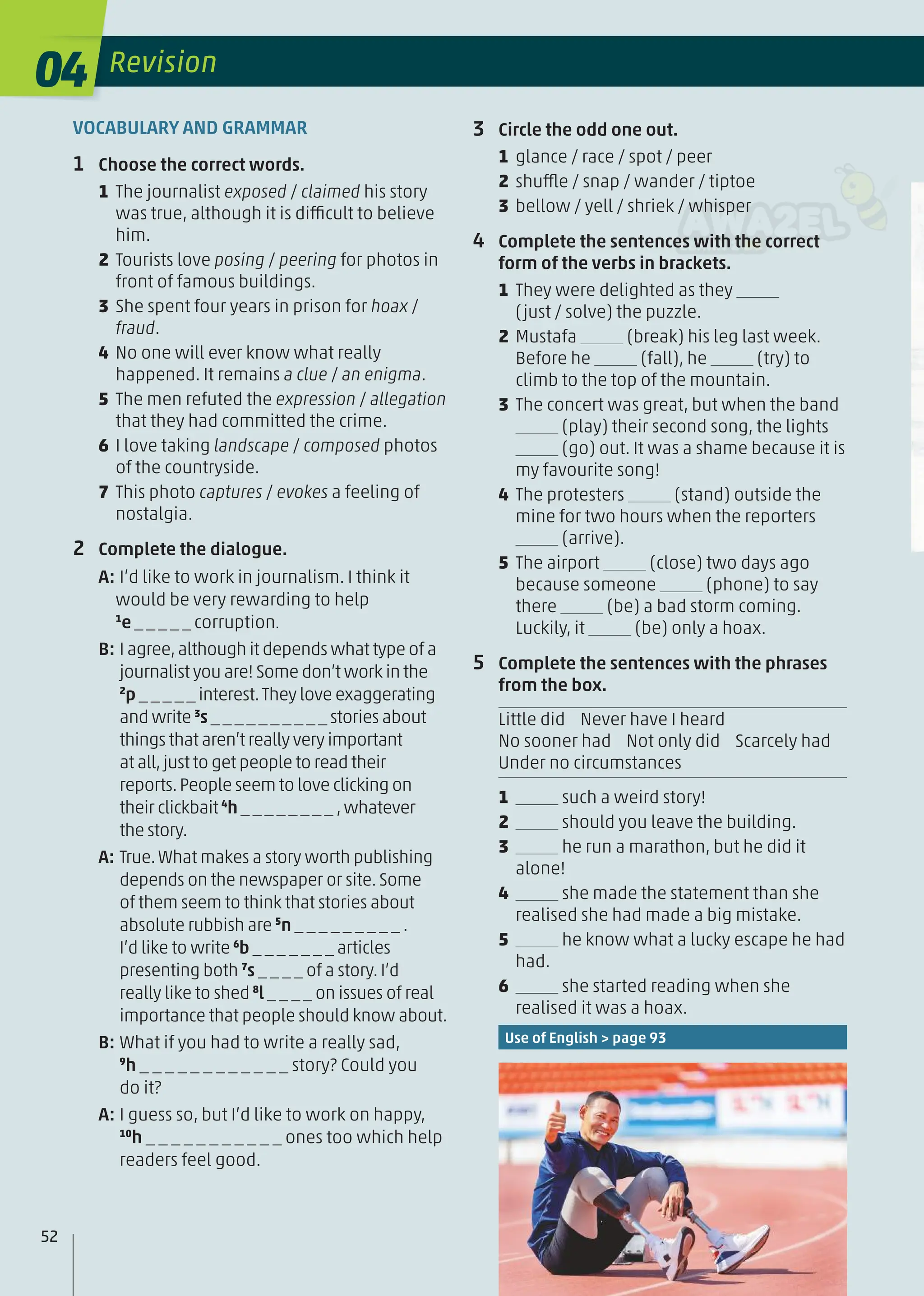 VOCABULARY AND GRAMMAR
1 Choose the correct words.
1 The journalist exposed / claimed his story
was true, although it is difficult to believe
him.
2 Tourists love posing / peering for photos in
front of famous buildings.
3 She spent four years in prison for hoax /
fraud.
4 No one will ever know what really
happened. It remains a clue / an enigma.
5 The men refuted the expression / allegation
that they had committed the crime.
6 I love taking landscape / composed photos
of the countryside.
7 This photo captures / evokes a feeling of
nostalgia.
2 Complete the dialogue.
A: I’d like to work in journalism. I think it
would be very rewarding to help
1
e _ _ _ _ _ corruption.
B: I agree,although it depends what type of a
journalist you are! Some don’t work in the
2
p _ _ _ _ _ interest.They love exaggerating
and write 3
s _ _ _ _ _ _ _ _ _ _ stories about
things that aren’t really very important
at all,just to get people to read their
reports.People seem to love clicking on
their clickbait 4
h _ _ _ _ _ _ _ _ ,whatever
the story.
A: True.What makes a story worth publishing
depends on the newspaper or site. Some
of them seem to think that stories about
absolute rubbish are 5
n _ _ _ _ _ _ _ _ _ .
I’d like to write 6
b _ _ _ _ _ _ _ articles
presenting both 7
s _ _ _ _ of a story. I’d
really like to shed 8
l _ _ _ _ on issues of real
importance that people should know about.
B: What if you had to write a really sad,
9
h _ _ _ _ _ _ _ _ _ _ _ _ story? Could you
do it?
A: I guess so, but I’d like to work on happy,
10
h _ _ _ _ _ _ _ _ _ _ _ ones too which help
readers feel good.
3 Circle the odd one out.
1 glance / race / spot / peer
2 shuffle / snap / wander / tiptoe
3 bellow / yell / shriek / whisper
4 Complete the sentences with the correct
form of the verbs in brackets.
1 They were delighted as they
(just / solve) the puzzle.
2 Mustafa (break) his leg last week.
Before he (fall), he (try) to
climb to the top of the mountain.
3 The concert was great, but when the band
(play) their second song, the lights
(go) out. It was a shame because it is
my favourite song!
4 The protesters (stand) outside the
mine for two hours when the reporters
(arrive).
5 The airport (close) two days ago
because someone (phone) to say
there (be) a bad storm coming.
Luckily, it (be) only a hoax.
5 Complete the sentences with the phrases
from the box.
Little did Never have I heard
No sooner had Not only did Scarcely had
Under no circumstances
1 such a weird story!
2 should you leave the building.
3 he run a marathon, but he did it
alone!
4 she made the statement than she
realised she had made a big mistake.
5 he know what a lucky escape he had
had.
6 she started reading when she
realised it was a hoax.
Use of English > page 93
04 Revision
52
 