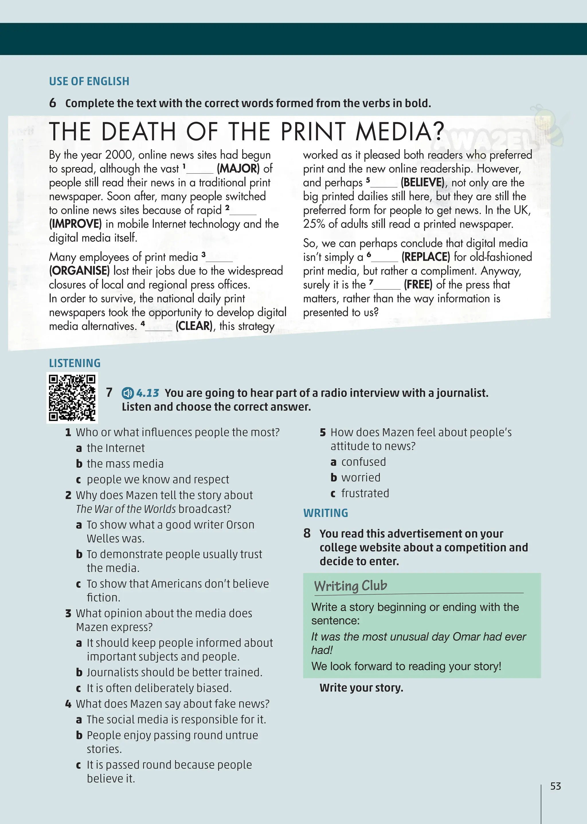 1 Who or what inﬂuences people the most?
a the Internet
b the mass media
c people we know and respect
2 Why does Mazen tell the story about
The War of the Worlds broadcast?
a To show what a good writer Orson
Welles was.
b To demonstrate people usually trust
the media.
c To show that Americans don’t believe
ﬁction.
3 What opinion about the media does
Mazen express?
a It should keep people informed about
important subjects and people.
b Journalists should be better trained.
c It is often deliberately biased.
4 What does Mazen say about fake news?
a The social media is responsible for it.
b People enjoy passing round untrue
stories.
c It is passed round because people
believe it.
5 How does Mazen feel about people’s
attitude to news?
a confused
b worried
c frustrated
WRITING
8 You read this advertisement on your
college website about a competition and
decide to enter.
Write a story beginning or ending with the
sentence:
It was the most unusual day Omar had ever
had!
We look forward to reading your story!
Writing Club
Writing Club
Write your story.
USE OF ENGLISH
6 Complete the text with the correct words formed from the verbs in bold.
53
By the year 2000, online news sites had begun
to spread, although the vast 1
(MAJOR) of
people still read their news in a traditional print
newspaper. Soon after, many people switched
to online news sites because of rapid 2
(IMPROVE) in mobile Internet technology and the
digital media itself.
Many employees of print media 3
(ORGANISE) lost their jobs due to the widespread
closures of local and regional press ofﬁces.
In order to survive, the national daily print
newspapers took the opportunity to develop digital
media alternatives. 4
(CLEAR), this strategy
THE DEATH OF THE PRINT MEDIA?
worked as it pleased both readers who preferred
print and the new online readership. However,
and perhaps 5
(BELIEVE), not only are the
big printed dailies still here, but they are still the
preferred form for people to get news. In the UK,
25% of adults still read a printed newspaper.
So, we can perhaps conclude that digital media
isn’t simply a 6
(REPLACE) for old-fashioned
print media, but rather a compliment. Anyway,
surely it is the 7
(FREE) of the press that
matters, rather than the way information is
presented to us?
LISTENING
7 4.13 You are going to hear part of a radio interview with a journalist.
Listen and choose the correct answer.
 