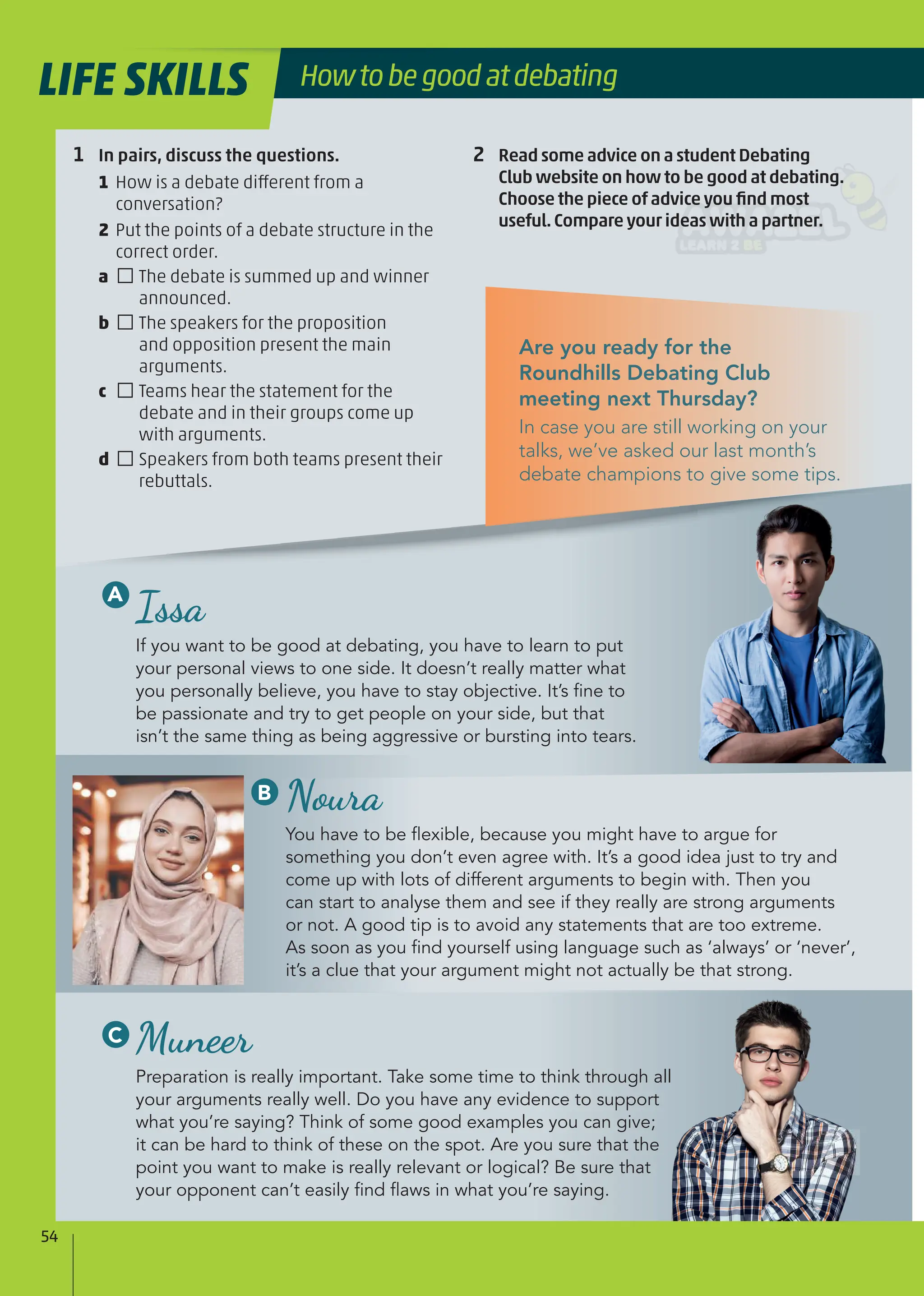 Are you ready for the
Roundhills Debating Club
meeting next Thursday?
In case you are still working on your
talks, we’ve asked our last month’s
debate champions to give some tips.
Muneer
Preparation is really important. Take some time to think through all
your arguments really well. Do you have any evidence to support
what you’re saying? Think of some good examples you can give;
it can be hard to think of these on the spot. Are you sure that the
point you want to make is really relevant or logical? Be sure that
your opponent can’t easily ﬁnd ﬂaws in what you’re saying.
Issa
If you want to be good at debating, you have to learn to put
your personal views to one side. It doesn’t really matter what
you personally believe, you have to stay objective. It’s ﬁne to
be passionate and try to get people on your side, but that
isn’t the same thing as being aggressive or bursting into tears.
Noura
You have to be ﬂexible, because you might have to argue for
something you don’t even agree with. It’s a good idea just to try and
come up with lots of different arguments to begin with. Then you
can start to analyse them and see if they really are strong arguments
or not. A good tip is to avoid any statements that are too extreme.
As soon as you ﬁnd yourself using language such as ‘always’ or ‘never’,
it’s a clue that your argument might not actually be that strong.
1 In pairs, discuss the questions.
1 How is a debate different from a
conversation?
2 Put the points of a debate structure in the
correct order.
a □The debate is summed up and winner
announced.
b □The speakers for the proposition
and opposition present the main
arguments.
c □Teams hear the statement for the
debate and in their groups come up
with arguments.
d □Speakers from both teams present their
rebuttals.
2 Read some advice on a student Debating
Club website on how to be good at debating.
Choose the piece of advice you ﬁnd most
useful.Compare your ideas with a partner.
A
B
C
54
LIFE SKILLS Howtobegoodatdebating
 
