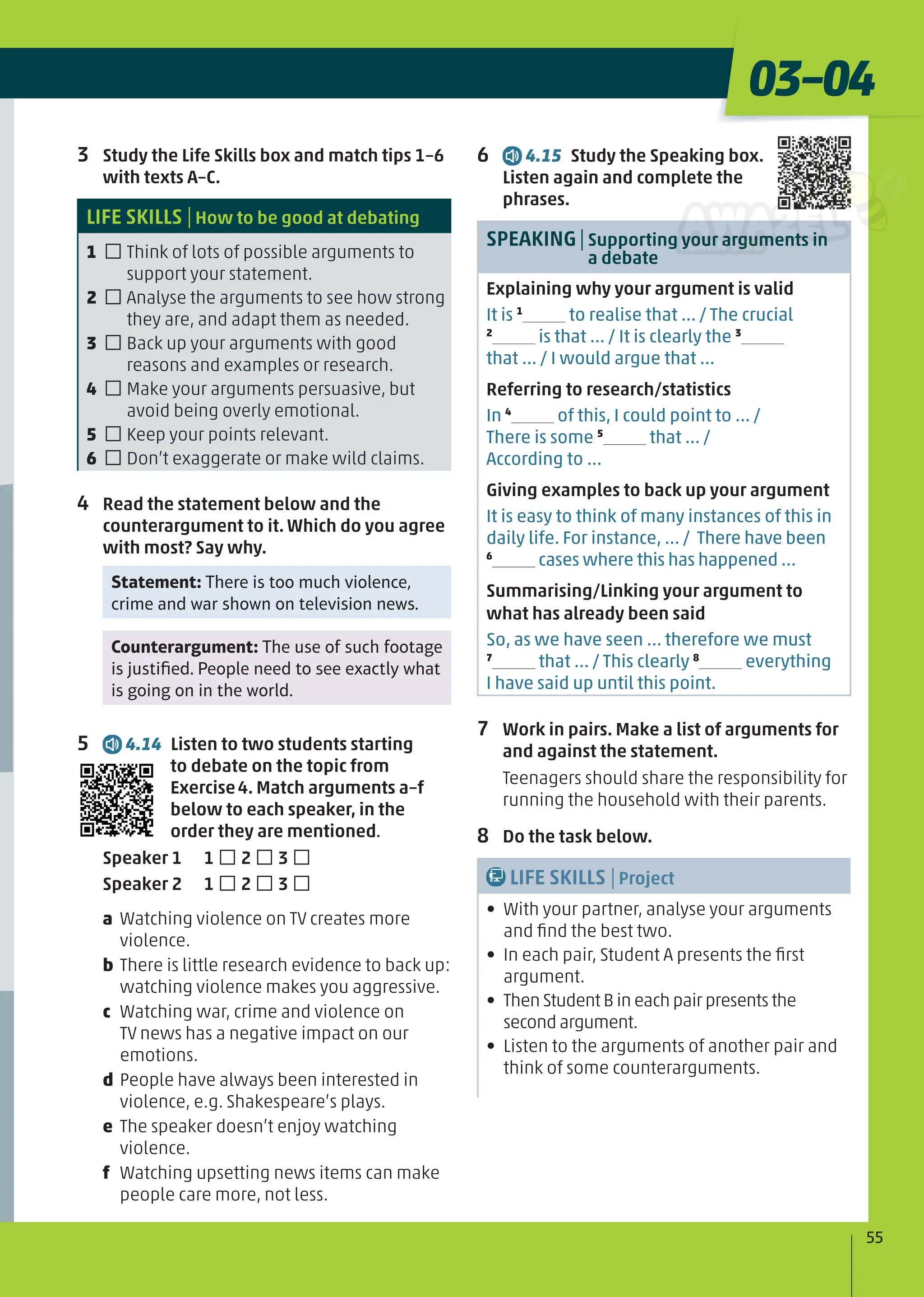 3 Study the Life Skills box and match tips 1–6
with texts A–C.
LIFE SKILLS |How to be good at debating
1 □Think of lots of possible arguments to
support your statement.
2 □Analyse the arguments to see how strong
they are, and adapt them as needed.
3 □Back up your arguments with good
reasons and examples or research.
4 □Make your arguments persuasive, but
avoid being overly emotional.
5 □Keep your points relevant.
6 □Don’t exaggerate or make wild claims.
4 Read the statement below and the
counterargument to it. Which do you agree
with most? Say why.
Statement: There is too much violence,
crime and war shown on television news.
Counterargument: The use of such footage
is justiﬁed. People need to see exactly what
is going on in the world.
5 4.14 Listen to two students starting
to debate on the topic from
Exercise4. Match arguments a–f
below to each speaker, in the
order they are mentioned.
Speaker 1 1 □2 □3 □
Speaker 2 1 □2 □3 □
a Watching violence on TV creates more
violence.
b There is little research evidence to back up:
watching violence makes you aggressive.
c Watching war, crime and violence on
TV news has a negative impact on our
emotions.
d People have always been interested in
violence, e.g. Shakespeare’s plays.
e The speaker doesn’t enjoy watching
violence.
f Watching upsetting news items can make
people care more, not less.
55
03–04
6 4.15 Study the Speaking box.
Listen again and complete the
phrases.
SPEAKING|Supporting your arguments in
a debate
Explaining why your argument is valid
It is 1
to realise that ... / The crucial
2
is that ... / It is clearly the 3
that ... / I would argue that ...
Referring to research/statistics
In 4
of this, I could point to … /
There is some 5
that ... /
According to ...
Giving examples to back up your argument
It is easy to think of many instances of this in
daily life. For instance, … / There have been
6
cases where this has happened …
Summarising/Linking your argument to
what has already been said
So, as we have seen … therefore we must
7
that ... / This clearly 8
everything
I have said up until this point.
7 Work in pairs. Make a list of arguments for
and against the statement.
Teenagers should share the responsibility for
running the household with their parents.
8 Do the task below.
LIFE SKILLS |Project
• With your partner, analyse your arguments
and ﬁnd the best two.
• In each pair, Student A presents the ﬁrst
argument.
• Then Student B in each pair presents the
second argument.
• Listen to the arguments of another pair and
think of some counterarguments.
 