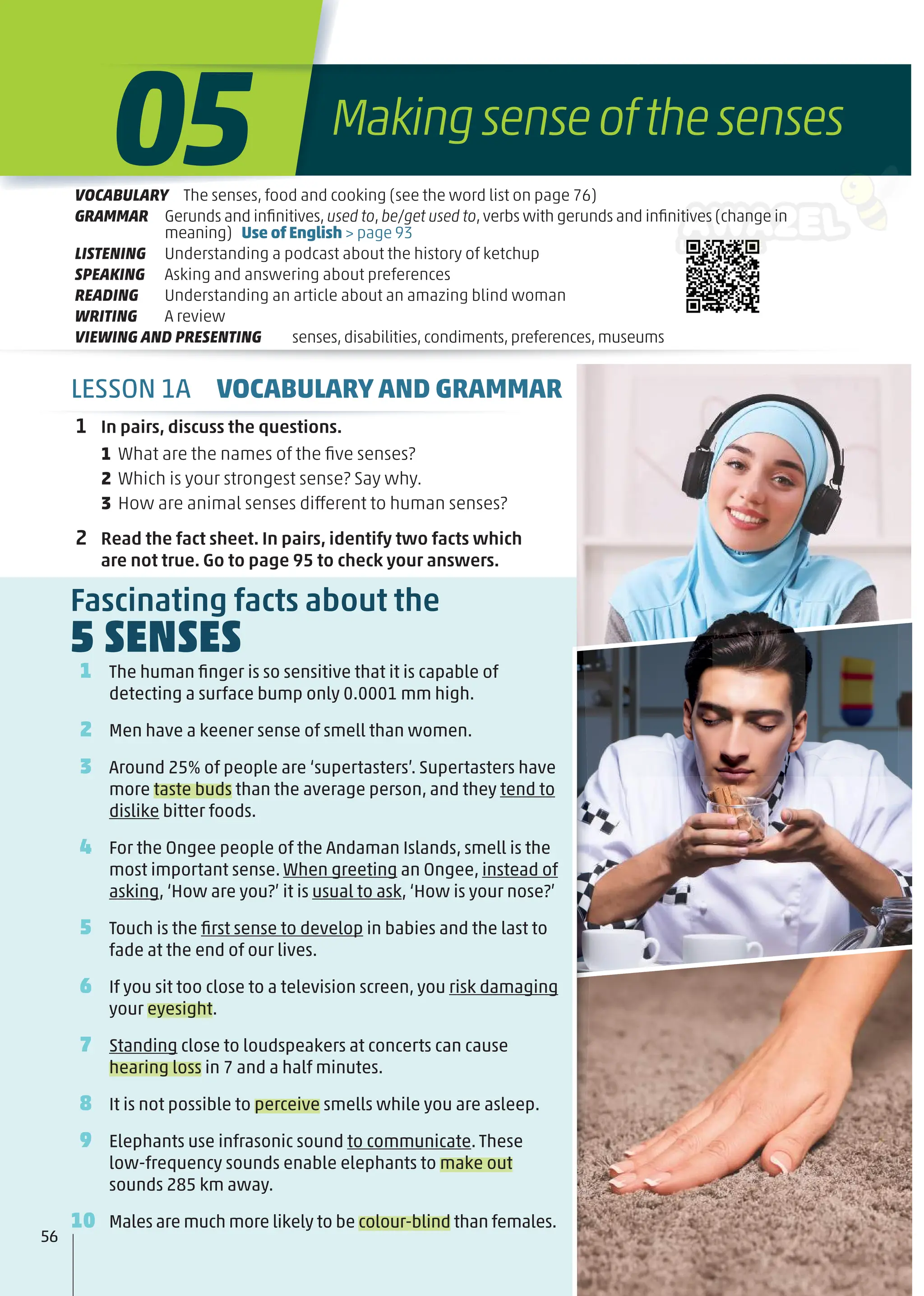 1 The human ﬁnger is so sensitive that it is capable of
detecting a surface bump only 0.0001 mm high.
2 Men have a keener sense of smell than women.
3 Around 25% of people are ‘supertasters’. Supertasters have
more taste buds than the average person, and they tend to
dislike bitter foods.
4 For the Ongee people of the Andaman Islands, smell is the
most important sense. When greeting an Ongee, instead of
asking, ‘How are you?’ it is usual to ask, ‘How is your nose?’
5 Touch is the ﬁrst sense to develop in babies and the last to
fade at the end of our lives.
6 If you sit too close to a television screen, you risk damaging
your eyesight.
7 Standing close to loudspeakers at concerts can cause
hearing loss in 7 and a half minutes.
8 It is not possible to perceive smells while you are asleep.
9 Elephants use infrasonic sound to communicate. These
low-frequency sounds enable elephants to make out
sounds 285 km away.
10 Males are much more likely to be colour-blind than females.
Fascinating facts about the
5 SENSES
56
1 In pairs, discuss the questions.
1 What are the names of the ﬁve senses?
2 Which is your strongest sense? Say why.
3 How are animal senses different to human senses?
2 Read the fact sheet. In pairs, identify two facts which
are not true. Go to page 95 to check your answers.
Makingsenseofthesenses
05
VOCABULARY The senses, food and cooking (see the word list on page 76)
GRAMMAR Gerunds and inﬁnitives,used to,be/get used to,verbs with gerunds and inﬁnitives (change in
meaning) Use of English > page 93
LISTENING Understanding a podcast about the history of ketchup
SPEAKING Asking and answering about preferences
READING Understanding an article about an amazing blind woman
WRITING A review
VIEWING AND PRESENTING senses,disabilities,condiments,preferences,museums
LESSON 1A VOCABULARY AND GRAMMAR
 
