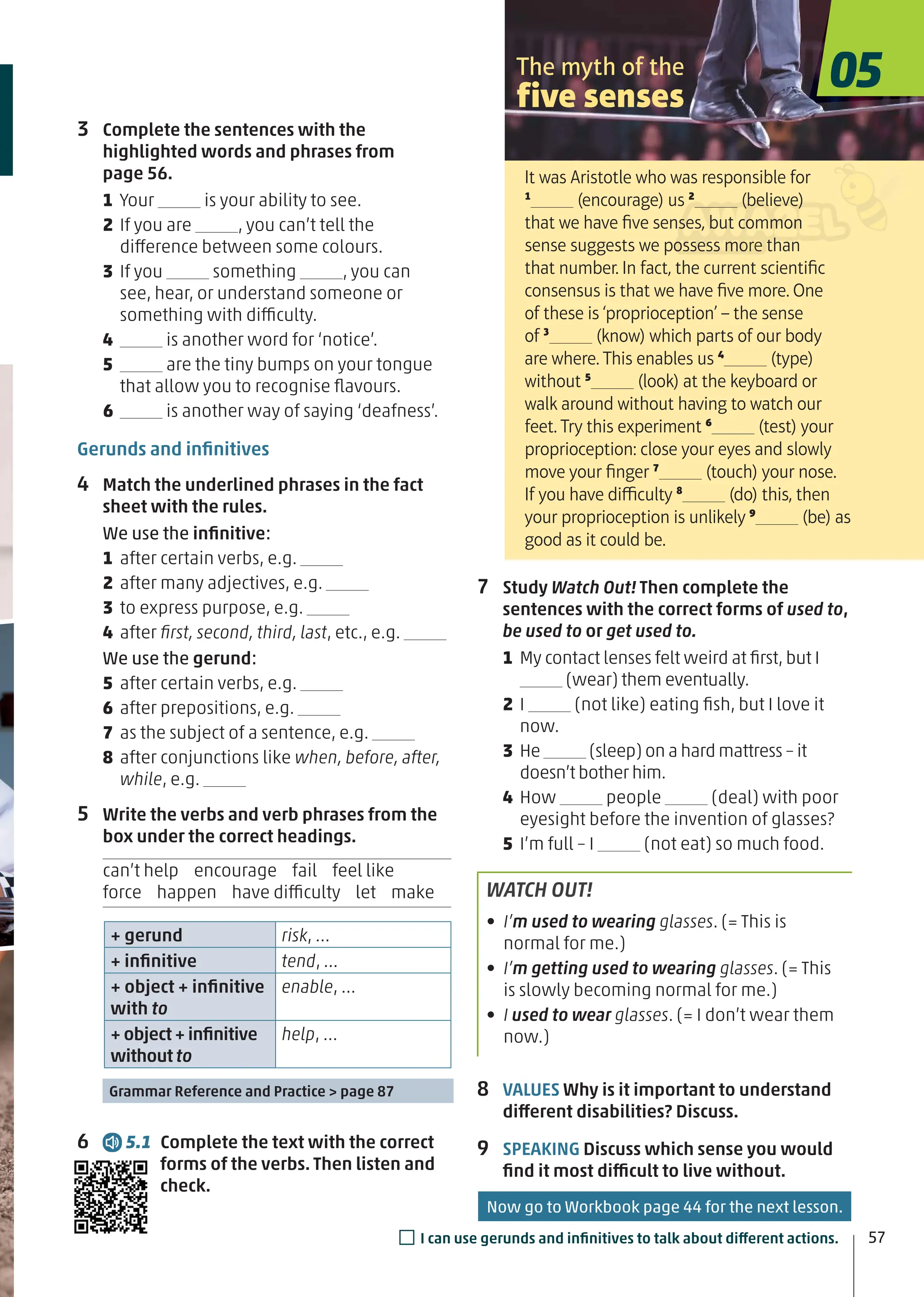 7 Study Watch Out! Then complete the
sentences with the correct forms of used to,
be used to or get used to.
1 My contact lenses felt weird at ﬁrst, but I
(wear) them eventually.
2 I (not like) eating ﬁsh, but I love it
now.
3 He (sleep) on a hard mattress – it
doesn’t bother him.
4 How people (deal) with poor
eyesight before the invention of glasses?
5 I’m full – I (not eat) so much food.
WATCH OUT!
• I’m used to wearing glasses. (= This is
normal for me.)
• I’m getting used to wearing glasses. (= This
is slowly becoming normal for me.)
• I used to wear glasses. (= I don’t wear them
now.)
8 VALUES Why is it important to understand
different disabilities? Discuss.
9 SPEAKING Discuss which sense you would
ﬁnd it most difficult to live without.
3 Complete the sentences with the
highlighted words and phrases from
page 56.
1 Your is your ability to see.
2 If you are , you can’t tell the
difference between some colours.
3 If you something , you can
see, hear, or understand someone or
something with difficulty.
4 is another word for ‘notice’.
5 are the tiny bumps on your tongue
that allow you to recognise ﬂavours.
6 is another way of saying ‘deafness’.
Gerunds and inﬁnitives
4 Match the underlined phrases in the fact
sheet with the rules.
We use the inﬁnitive:
1 after certain verbs, e.g.
2 after many adjectives, e.g.
3 to express purpose, e.g.
4 after ﬁrst, second, third, last, etc., e.g.
We use the gerund:
5 after certain verbs, e.g.
6 after prepositions, e.g.
7 as the subject of a sentence, e.g.
8 after conjunctions like when, before, after,
while, e.g.
5 Write the verbs and verb phrases from the
box under the correct headings.
can’t help encourage fail feel like
force happen have difficulty let make
+ gerund risk, …
+ inﬁnitive tend, …
+ object + inﬁnitive
with to
enable, …
+ object + inﬁnitive
without to
help, …
Grammar Reference and Practice > page 87
6 5.1 Complete the text with the correct
forms of the verbs. Then listen and
check.
It was Aristotle who was responsible for
1
(encourage) us 2
(believe)
that we have ﬁve senses, but common
sense suggests we possess more than
that number. In fact, the current scientiﬁc
consensus is that we have ﬁve more. One
of these is ‘proprioception’ – the sense
of 3
(know) which parts of our body
are where. This enables us 4
(type)
without 5
(look) at the keyboard or
walk around without having to watch our
feet. Try this experiment 6
(test) your
proprioception: close your eyes and slowly
move your ﬁnger 7
(touch) your nose.
If you have difficulty 8
(do) this, then
your proprioception is unlikely 9
(be) as
good as it could be.
The myth of the
five senses
05
57
□I can use gerunds and inﬁnitives to talk about different actions.
Now go to Workbook page 44 for the next lesson.
 