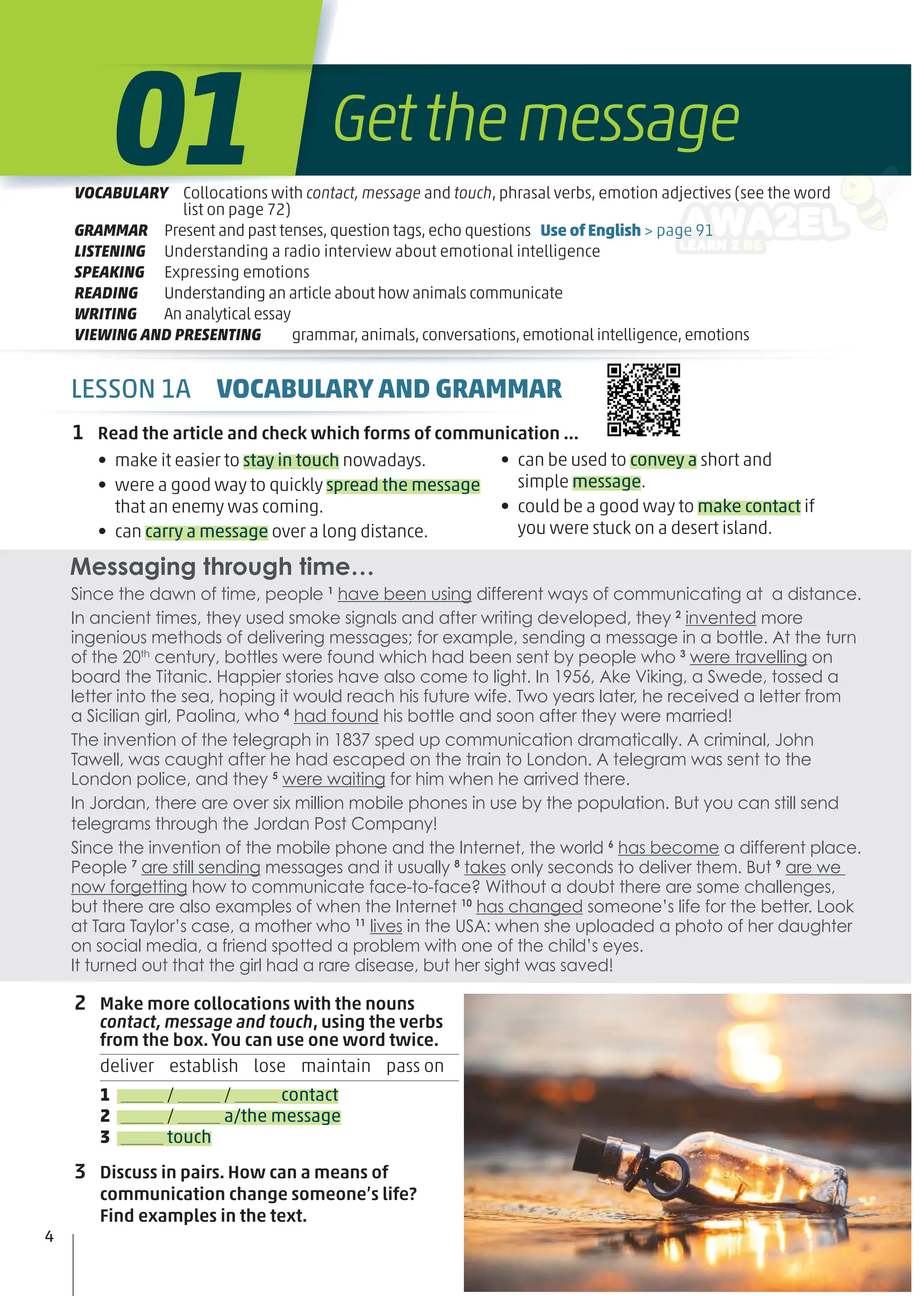 Messaging through time…
1 Read the article and check which forms of communication …
• make it easier to stay in touch nowadays.
• were a good way to quickly spread the message
that an enemy was coming.
• can carry a message over a long distance.
• can be used to convey a short and
simple message.
• could be a good way to make contact if
you were stuck on a desert island.
2 Make more collocations with the nouns
contact, message and touch, using the verbs
from the box. You can use one word twice.
deliver establish lose maintain pass on
1 / / contact
2 / a/the message
3 touch
3 Discuss in pairs. How can a means of
communication change someone’s life?
Find examples in the text.
Since the dawn of time, people 1
have been using different ways of communicating at a distance.
In ancient times, they used smoke signals and after writing developed, they 2
invented more
ingenious methods of delivering messages; for example, sending a message in a bottle. At the turn
of the 20th
century, bottles were found which had been sent by people who 3
were travelling on
board the Titanic. Happier stories have also come to light. In 1956, Ake Viking, a Swede, tossed a
letter into the sea, hoping it would reach his future wife. Two years later, he received a letter from
a Sicilian girl, Paolina, who 4
had found his bottle and soon after they were married!
The invention of the telegraph in 1837 sped up communication dramatically. A criminal, John
Tawell, was caught after he had escaped on the train to London. A telegram was sent to the
London police, and they 5
were waiting for him when he arrived there.
In Jordan, there are over six million mobile phones in use by the population. But you can still send
telegrams through the Jordan Post Company!
Since the invention of the mobile phone and the Internet, the world 6
has become a different place.
People 7
are still sending messages and it usually 8
takes only seconds to deliver them. But 9
are we
now forgetting how to communicate face-to-face? Without a doubt there are some challenges,
but there are also examples of when the Internet 10
has changed someone’s life for the better. Look
at Tara Taylor’s case, a mother who 11
lives in the USA: when she uploaded a photo of her daughter
on social media, a friend spotted a problem with one of the child’s eyes.
It turned out that the girl had a rare disease, but her sight was saved!
4
LESSON 1A VOCABULARY AND GRAMMAR
Getthemessage
01
VOCABULARY Collocations with contact, message and touch, phrasal verbs, emotion adjectives (see the word
list on page 72)
GRAMMAR Present and past tenses,question tags,echo questions Use of English > page 91
LISTENING Understanding a radio interview about emotional intelligence
SPEAKING Expressing emotions
READING Understanding an article about how animals communicate
WRITING An analytical essay
VIEWING AND PRESENTING grammar,animals,conversations,emotional intelligence,emotions
 