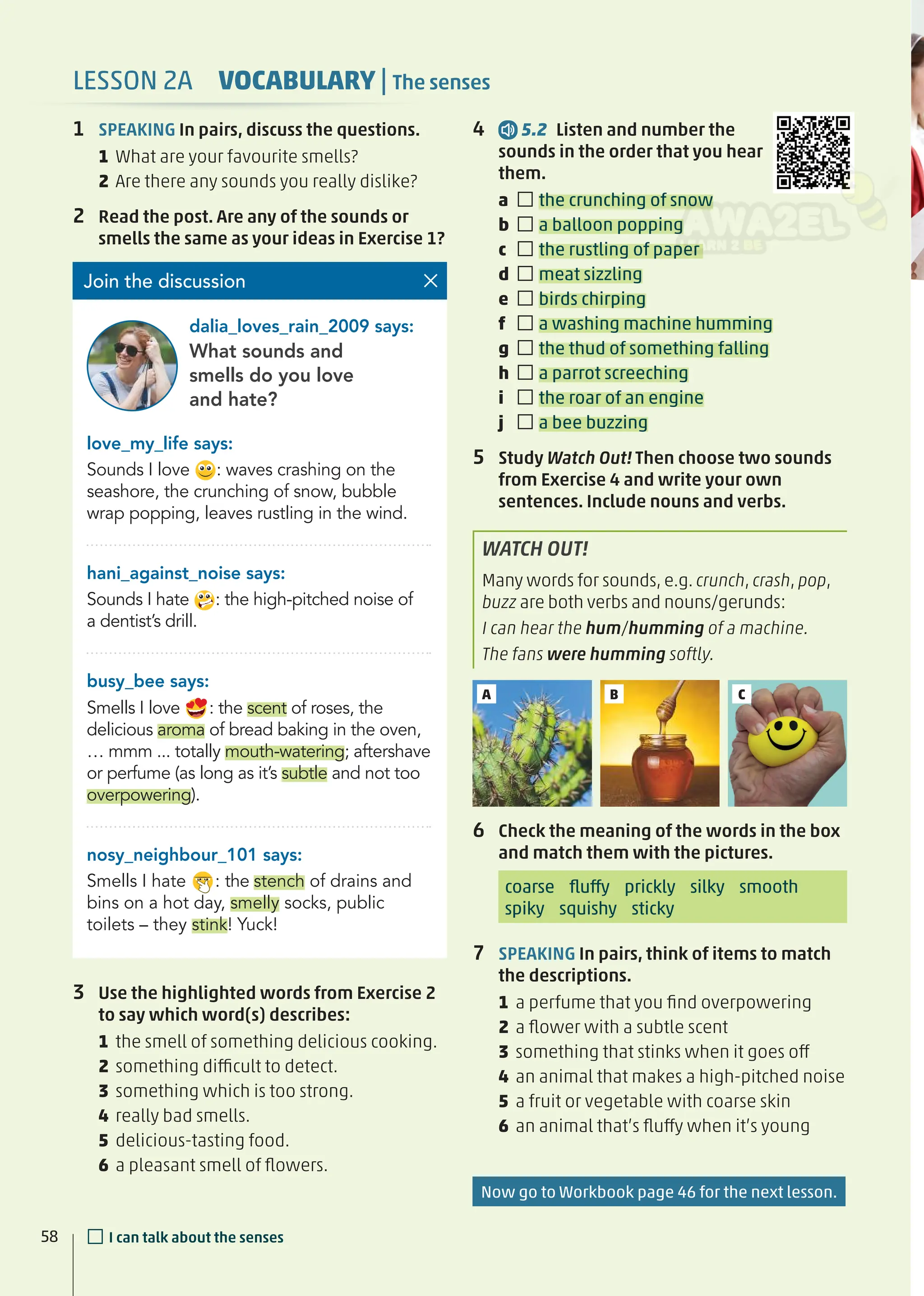 1 SPEAKING In pairs, discuss the questions.
1 What are your favourite smells?
2 Are there any sounds you really dislike?
2 Read the post. Are any of the sounds or
smells the same as your ideas in Exercise 1?
3 Use the highlighted words from Exercise 2
to say which word(s) describes:
1 the smell of something delicious cooking.
2 something difficult to detect.
3 something which is too strong.
4 really bad smells.
5 delicious-tasting food.
6 a pleasant smell of ﬂowers.
love_my_life says:
Sounds I love : waves crashing on the
seashore, the crunching of snow, bubble
wrap popping, leaves rustling in the wind.
hani_against_noise says:
Sounds I hate : the high-pitched noise of
a dentist’s drill.
busy_bee says:
Smells I love : the scent of roses, the
delicious aroma of bread baking in the oven,
… mmm ... totally mouth-watering; aftershave
or perfume (as long as it’s subtle and not too
overpowering).
nosy_neighbour_101 says:
Smells I hate : the stench of drains and
bins on a hot day, smelly socks, public
toilets – they stink! Yuck!
What sounds and
smells do you love
and hate?
Join the discussion
dalia_loves_rain_2009 says:
A C
B
6 Check the meaning of the words in the box
and match them with the pictures.
coarse ﬂuffy prickly silky smooth
spiky squishy sticky
7 SPEAKING In pairs, think of items to match
the descriptions.
1 a perfume that you ﬁnd overpowering
2 a ﬂower with a subtle scent
3 something that stinks when it goes off
4 an animal that makes a high-pitched noise
5 a fruit or vegetable with coarse skin
6 an animal that’s ﬂuffy when it’s young
4 5.2 Listen and number the
sounds in the order that you hear
them.
a □the crunching of snow
b □a balloon popping
c □the rustling of paper
d □meat sizzling
e □birds chirping
f □a washing machine humming
g □the thud of something falling
h □a parrot screeching
i □the roar of an engine
j □a bee buzzing
5 Study Watch Out! Then choose two sounds
from Exercise 4 and write your own
sentences. Include nouns and verbs.
WATCH OUT!
Many words for sounds, e.g. crunch, crash, pop,
buzz are both verbs and nouns/gerunds:
I can hear the hum/humming of a machine.
The fans were humming softly.
58
LESSON 2A VOCABULARY | The senses
□I can talk about the senses
Now go to Workbook page 46 for the next lesson.
 