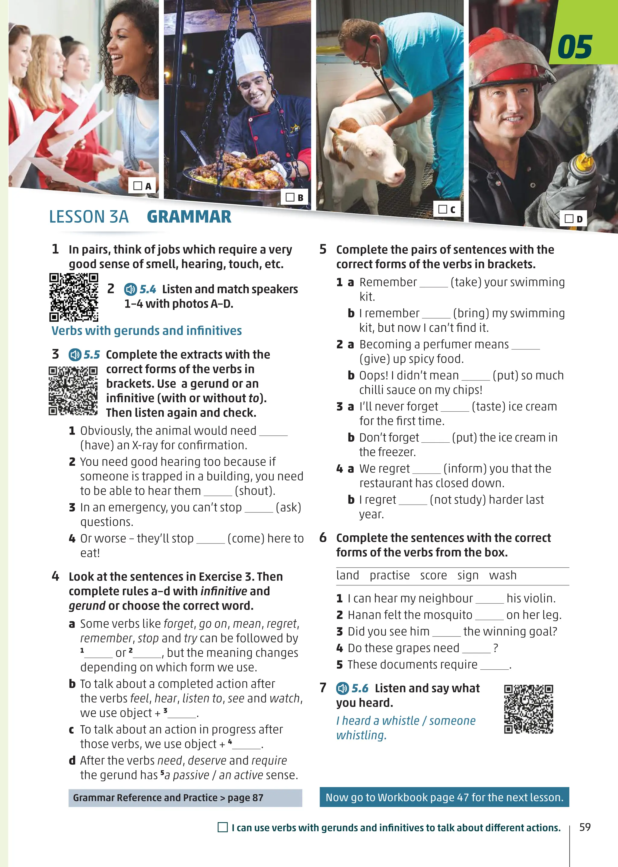 5 Complete the pairs of sentences with the
correct forms of the verbs in brackets.
1 a Remember (take) your swimming
kit.
b I remember (bring) my swimming
kit, but now I can’t ﬁnd it.
2 a Becoming a perfumer means
(give) up spicy food.
b Oops! I didn’t mean (put) so much
chilli sauce on my chips!
3 a I’ll never forget (taste) ice cream
for the ﬁrst time.
b Don’t forget (put) the ice cream in
the freezer.
4 a We regret (inform) you that the
restaurant has closed down.
b I regret (not study) harder last
year.
6 Complete the sentences with the correct
forms of the verbs from the box.
land practise score sign wash
1 I can hear my neighbour his violin.
2 Hanan felt the mosquito on her leg.
3 Did you see him the winning goal?
4 Do these grapes need ?
5 These documents require .
7 5.6 Listen and say what
you heard.
I heard a whistle / someone
whistling.
1 In pairs, think of jobs which require a very
good sense of smell, hearing, touch, etc.
2 5.4 Listen and match speakers
1–4 with photos A–D.
Verbs with gerunds and inﬁnitives
3 5.5 Complete the extracts with the
correct forms of the verbs in
brackets. Use a gerund or an
inﬁnitive (with or without to).
Then listen again and check.
1 Obviously, the animal would need
(have) an X-ray for conﬁrmation.
2 You need good hearing too because if
someone is trapped in a building, you need
to be able to hear them (shout).
3 In an emergency, you can’t stop (ask)
questions.
4 Or worse – they’ll stop (come) here to
eat!
4 Look at the sentences in Exercise 3. Then
complete rules a–d with inﬁnitive and
gerund or choose the correct word.
a Some verbs like forget, go on, mean, regret,
remember, stop and try can be followed by
1
or 2
, but the meaning changes
depending on which form we use.
b To talk about a completed action after
the verbs feel, hear, listen to, see and watch,
we use object + 3
.
c To talk about an action in progress after
those verbs, we use object + 4
.
d After the verbs need, deserve and require
the gerund has 5
a passive / an active sense.
Grammar Reference and Practice > page 87
□A
□C
□B
□D
05
59
□I can use verbs with gerunds and inﬁnitives to talk about different actions.
LESSON 3A GRAMMAR
Now go to Workbook page 47 for the next lesson.
 