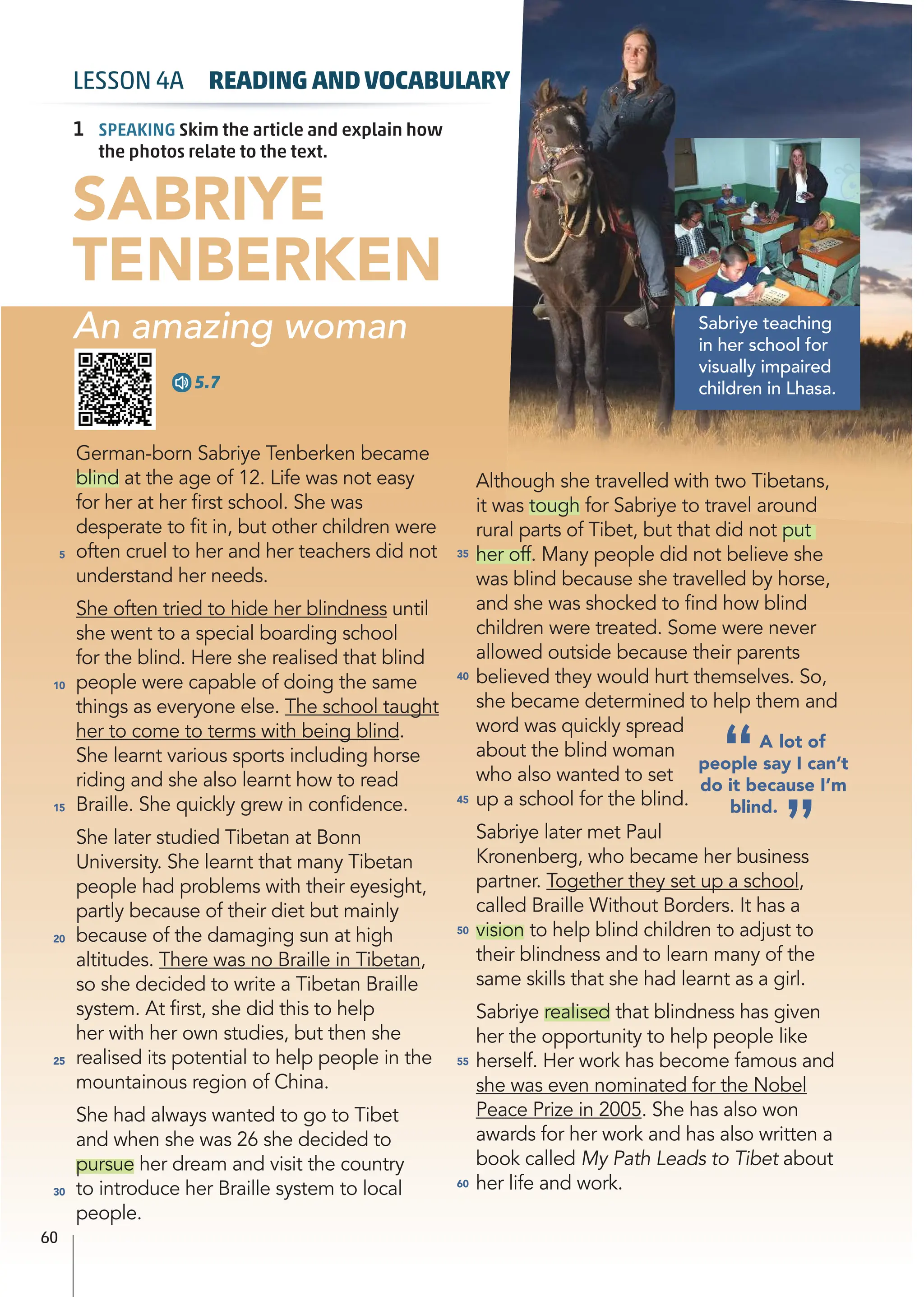 German-born Sabriye Tenberken became
blind at the age of 12. Life was not easy
for her at her ﬁrst school. She was
desperate to ﬁt in, but other children were
often cruel to her and her teachers did not
understand her needs.
She often tried to hide her blindness until
she went to a special boarding school
for the blind. Here she realised that blind
people were capable of doing the same
things as everyone else. The school taught
her to come to terms with being blind.
She learnt various sports including horse
riding and she also learnt how to read
Braille. She quickly grew in conﬁdence.
She later studied Tibetan at Bonn
University. She learnt that many Tibetan
people had problems with their eyesight,
partly because of their diet but mainly
because of the damaging sun at high
altitudes. There was no Braille in Tibetan,
so she decided to write a Tibetan Braille
system. At ﬁrst, she did this to help
her with her own studies, but then she
realised its potential to help people in the
mountainous region of China.
She had always wanted to go to Tibet
and when she was 26 she decided to
pursue her dream and visit the country
to introduce her Braille system to local
people.
Although she travelled with two Tibetans,
it was tough for Sabriye to travel around
rural parts of Tibet, but that did not put
her off. Many people did not believe she
was blind because she travelled by horse,
and she was shocked to ﬁnd how blind
children were treated. Some were never
allowed outside because their parents
believed they would hurt themselves. So,
she became determined to help them and
word was quickly spread
about the blind woman
who also wanted to set
up a school for the blind.
Sabriye later met Paul
Kronenberg, who became her business
partner. Together they set up a school,
called Braille Without Borders. It has a
vision to help blind children to adjust to
their blindness and to learn many of the
same skills that she had learnt as a girl.
Sabriye realised that blindness has given
her the opportunity to help people like
herself. Her work has become famous and
she was even nominated for the Nobel
Peace Prize in 2005. She has also won
awards for her work and has also written a
book called My Path Leads to Tibet about
her life and work.
5
10
15
20
25
30
35
40
45
50
55
60
5.7
1 SPEAKING Skim the article and explain how
the photos relate to the text.
60
LESSON 4A READING ANDVOCABULARY
SABRIYE
TENBERKEN
An amazing woman Sabriye teaching
in her school for
visually impaired
children in Lhasa.
“A lot of
people say I can’t
do it because I’m
blind.
”
 