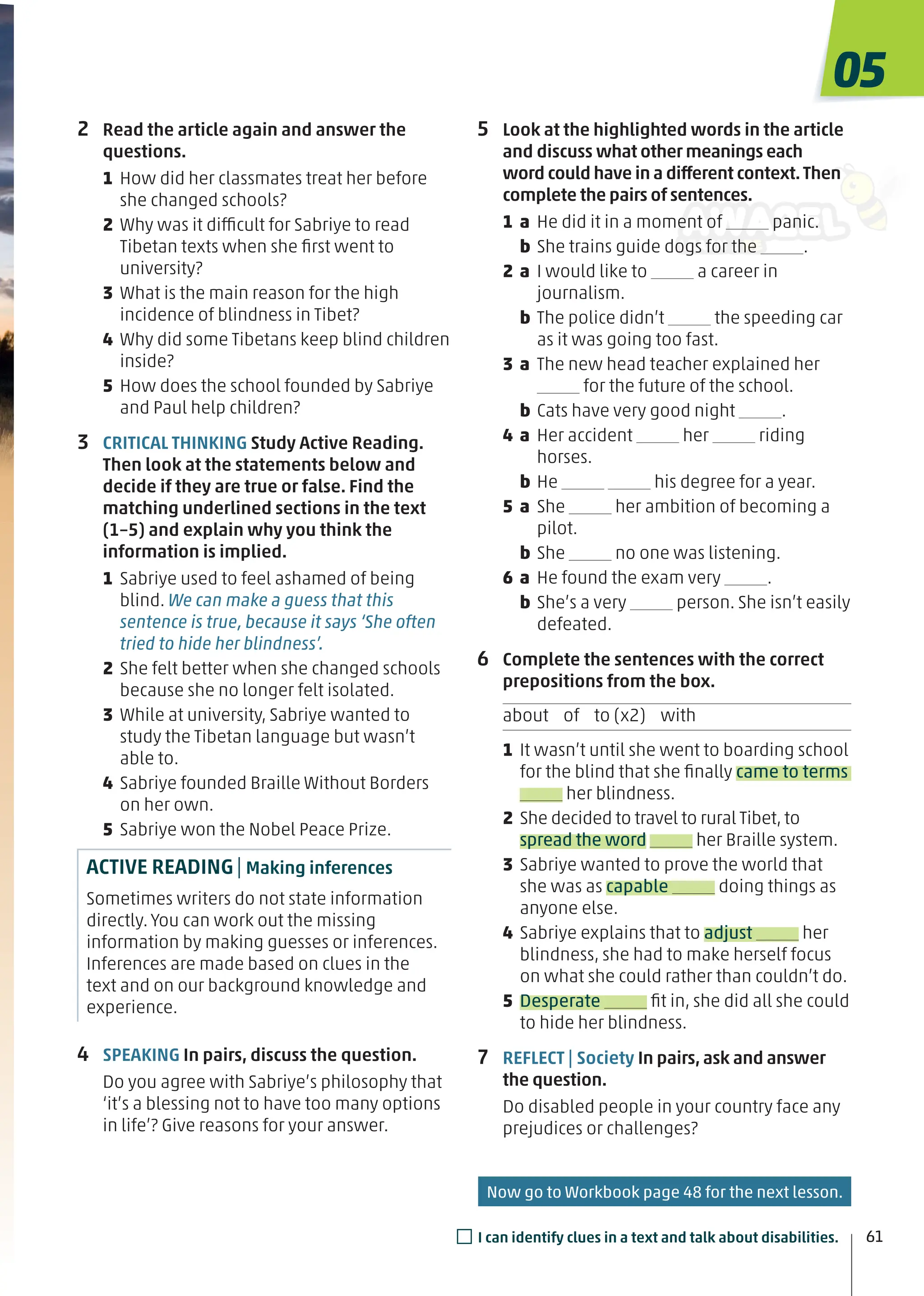 5 Look at the highlighted words in the article
and discuss what other meanings each
word could have in a different context.Then
complete the pairs of sentences.
1 a He did it in a moment of panic.
b She trains guide dogs for the .
2 a I would like to a career in
journalism.
b The police didn’t the speeding car
as it was going too fast.
3 a The new head teacher explained her
for the future of the school.
b Cats have very good night .
4 a Her accident her riding
horses.
b He his degree for a year.
5 a She her ambition of becoming a
pilot.
b She no one was listening.
6 a He found the exam very .
b She’s a very person. She isn’t easily
defeated.
6 Complete the sentences with the correct
prepositions from the box.
about of to (x2) with
1 It wasn’t until she went to boarding school
for the blind that she ﬁnally came to terms
her blindness.
2 She decided to travel to rural Tibet, to
spread the word her Braille system.
3 Sabriye wanted to prove the world that
she was as capable doing things as
anyone else.
4 Sabriye explains that to adjust her
blindness, she had to make herself focus
on what she could rather than couldn’t do.
5 Desperate ﬁt in, she did all she could
to hide her blindness.
7 REFLECT | Society In pairs, ask and answer
the question.
Do disabled people in your country face any
prejudices or challenges?
2 Read the article again and answer the
questions.
1 How did her classmates treat her before
she changed schools?
2 Why was it difficult for Sabriye to read
Tibetan texts when she ﬁrst went to
university?
3 What is the main reason for the high
incidence of blindness in Tibet?
4 Why did some Tibetans keep blind children
inside?
5 How does the school founded by Sabriye
and Paul help children?
3 CRITICAL THINKING Study Active Reading.
Then look at the statements below and
decide if they are true or false. Find the
matching underlined sections in the text
(1–5) and explain why you think the
information is implied.
1 Sabriye used to feel ashamed of being
blind. We can make a guess that this
sentence is true, because it says ‘She often
tried to hide her blindness’.
2 She felt better when she changed schools
because she no longer felt isolated.
3 While at university, Sabriye wanted to
study the Tibetan language but wasn’t
able to.
4 Sabriye founded Braille Without Borders
on her own.
5 Sabriye won the Nobel Peace Prize.
ACTIVE READING| Making inferences
Sometimes writers do not state information
directly. You can work out the missing
information by making guesses or inferences.
Inferences are made based on clues in the
text and on our background knowledge and
experience.
4 SPEAKING In pairs, discuss the question.
Do you agree with Sabriye’s philosophy that
‘it’s a blessing not to have too many options
in life’? Give reasons for your answer.
05
61
□I can identify clues in a text and talk about disabilities.
Now go to Workbook page 48 for the next lesson.
 