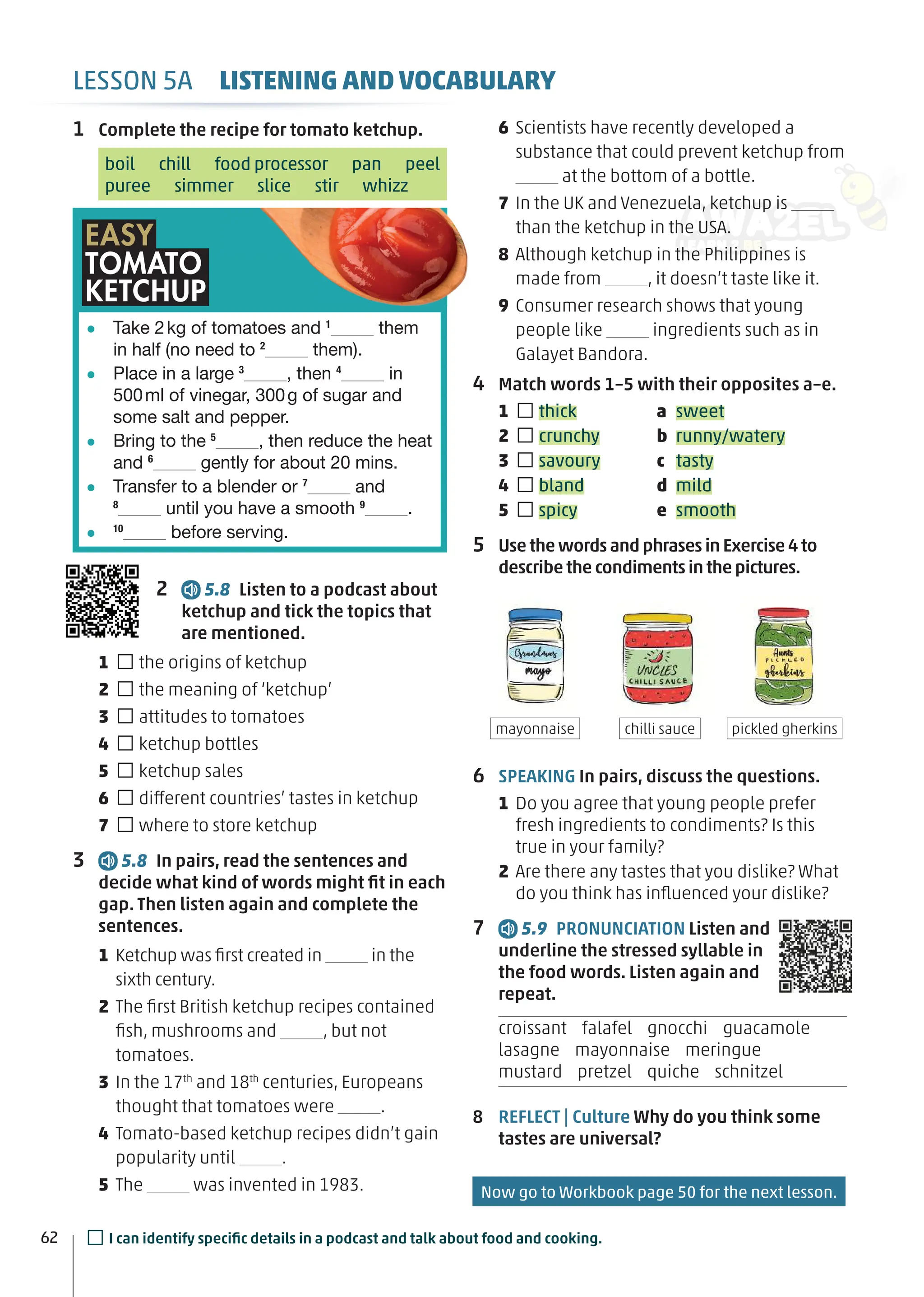 1 Complete the recipe for tomato ketchup.
boil chill food processor pan peel
puree simmer slice stir whizz
2 5.8 Listen to a podcast about
ketchup and tick the topics that
are mentioned.
1 □the origins of ketchup
2 □the meaning of ‘ketchup’
3 □attitudes to tomatoes
4 □ketchup bottles
5 □ketchup sales
6 □different countries’ tastes in ketchup
7 □where to store ketchup
3 5.8 In pairs, read the sentences and
decide what kind of words might ﬁt in each
gap. Then listen again and complete the
sentences.
1 Ketchup was ﬁrst created in in the
sixth century.
2 The ﬁrst British ketchup recipes contained
ﬁsh, mushrooms and , but not
tomatoes.
3 In the 17th
and 18th
centuries, Europeans
thought that tomatoes were .
4 Tomato-based ketchup recipes didn’t gain
popularity until .
5 The was invented in 1983.
6 Scientists have recently developed a
substance that could prevent ketchup from
at the bottom of a bottle.
7 In the UK and Venezuela, ketchup is
than the ketchup in the USA.
8 Although ketchup in the Philippines is
made from , it doesn’t taste like it.
9 Consumer research shows that young
people like ingredients such as in
Galayet Bandora.
4 Match words 1–5 with their opposites a–e.
1 □thick a sweet
2 □crunchy b runny/watery
3 □savoury c tasty
4 □bland d mild
5 □spicy e smooth
5 Use the words and phrases in Exercise 4 to
describe the condiments in the pictures.
6 SPEAKING In pairs, discuss the questions.
1 Do you agree that young people prefer
fresh ingredients to condiments? Is this
true in your family?
2 Are there any tastes that you dislike? What
do you think has inﬂuenced your dislike?
7 5.9 PRONUNCIATION Listen and
underline the stressed syllable in
the food words. Listen again and
repeat.
croissant falafel gnocchi guacamole
lasagne mayonnaise meringue
mustard pretzel quiche schnitzel
8 REFLECT | Culture Why do you think some
tastes are universal?
Take 2kg of tomatoes and 1
them
in half (no need to 2
them).
Place in a large 3
, then 4
in
500ml of vinegar, 300g of sugar and
some salt and pepper.
Bring to the 5
, then reduce the heat
and 6
gently for about 20 mins.
Transfer to a blender or 7
and
8
until you have a smooth 9
.
10
before serving.
EASY
TOMATO
KETCHUP
pickled gherkins
mayonnaise chilli sauce
62
LESSON 5A LISTENING AND VOCABULARY
□I can identify speciﬁc details in a podcast and talk about food and cooking.
Now go to Workbook page 50 for the next lesson.
 