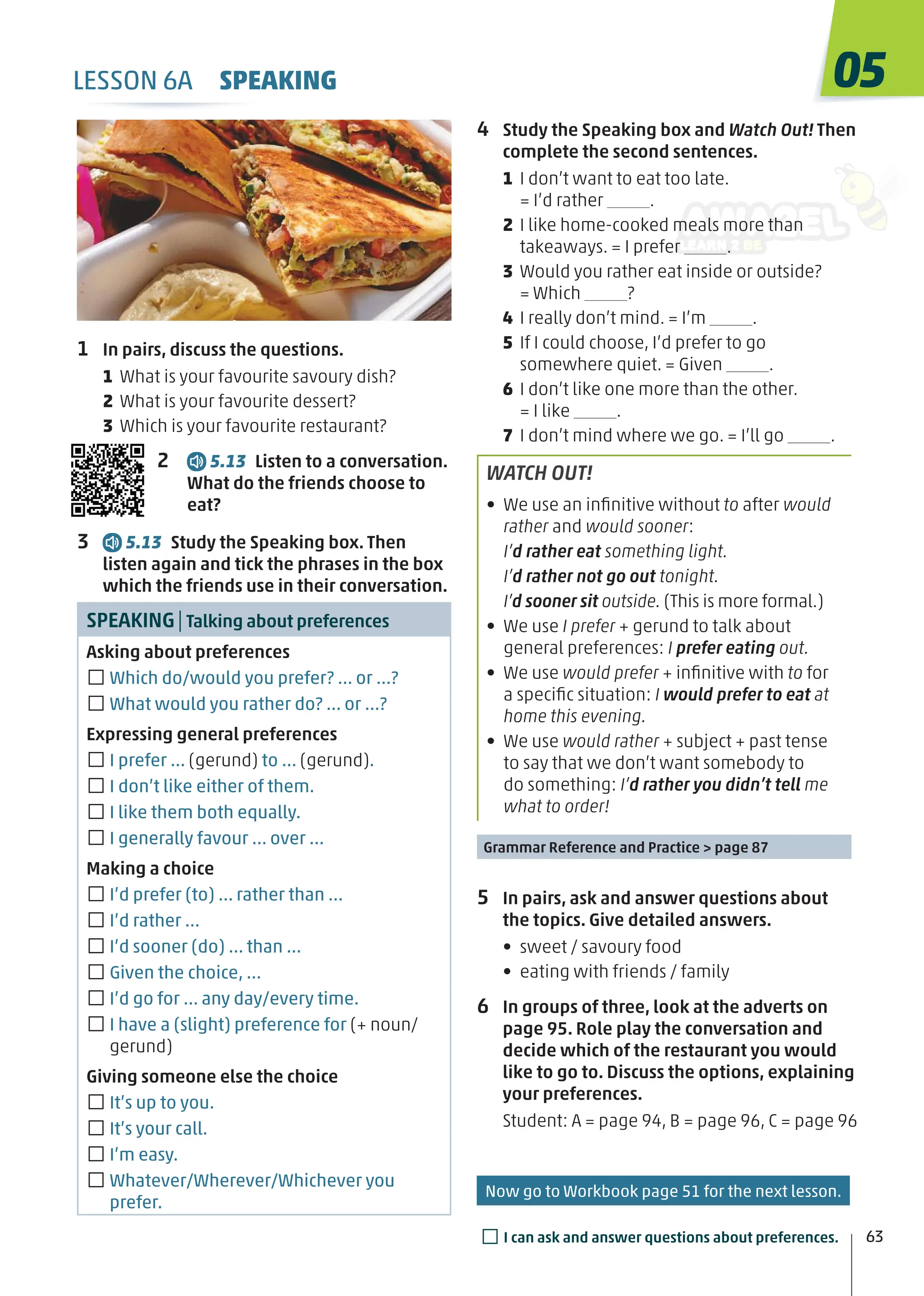 4 Study the Speaking box and Watch Out! Then
complete the second sentences.
1 I don’t want to eat too late.
= I’d rather .
2 I like home-cooked meals more than
takeaways. = I prefer .
3 Would you rather eat inside or outside?
= Which ?
4 I really don’t mind. = I’m .
5 If I could choose, I’d prefer to go
somewhere quiet. = Given .
6 I don’t like one more than the other.
= I like .
7 I don’t mind where we go. = I’ll go .
WATCH OUT!
• We use an inﬁnitive without to after would
rather and would sooner:
I’d rather eat something light.
I’d rather not go out tonight.
I’d sooner sit outside. (This is more formal.)
• We use I prefer + gerund to talk about
general preferences: I prefer eating out.
• We use would prefer + inﬁnitive with to for
a speciﬁc situation: I would prefer to eat at
home this evening.
• We use would rather + subject + past tense
to say that we don’t want somebody to
do something: I’d rather you didn’t tell me
what to order!
Grammar Reference and Practice > page 87
5 In pairs, ask and answer questions about
the topics. Give detailed answers.
• sweet / savoury food
• eating with friends / family
6 In groups of three, look at the adverts on
page 95. Role play the conversation and
decide which of the restaurant you would
like to go to. Discuss the options, explaining
your preferences.
Student: A = page 94, B = page 96, C = page 96
1 In pairs, discuss the questions.
1 What is your favourite savoury dish?
2 What is your favourite dessert?
3 Which is your favourite restaurant?
2 5.13 Listen to a conversation.
What do the friends choose to
eat?
3 5.13 Study the Speaking box. Then
listen again and tick the phrases in the box
which the friends use in their conversation.
SPEAKING|Talking about preferences
Asking about preferences
□Which do/would you prefer? … or …?
□What would you rather do? … or …?
Expressing general preferences
□I prefer … (gerund) to … (gerund).
□I don’t like either of them.
□I like them both equally.
□I generally favour … over …
Making a choice
□I’d prefer (to) … rather than …
□I’d rather …
□I’d sooner (do) … than …
□Given the choice, …
□I’d go for … any day/every time.
□I have a (slight) preference for (+ noun/
gerund)
Giving someone else the choice
□It’s up to you.
□It’s your call.
□I’m easy.
□Whatever/Wherever/Whichever you
prefer.
05
63
LESSON 6A SPEAKING
□I can ask and answer questions about preferences.
Now go to Workbook page 51 for the next lesson.
 