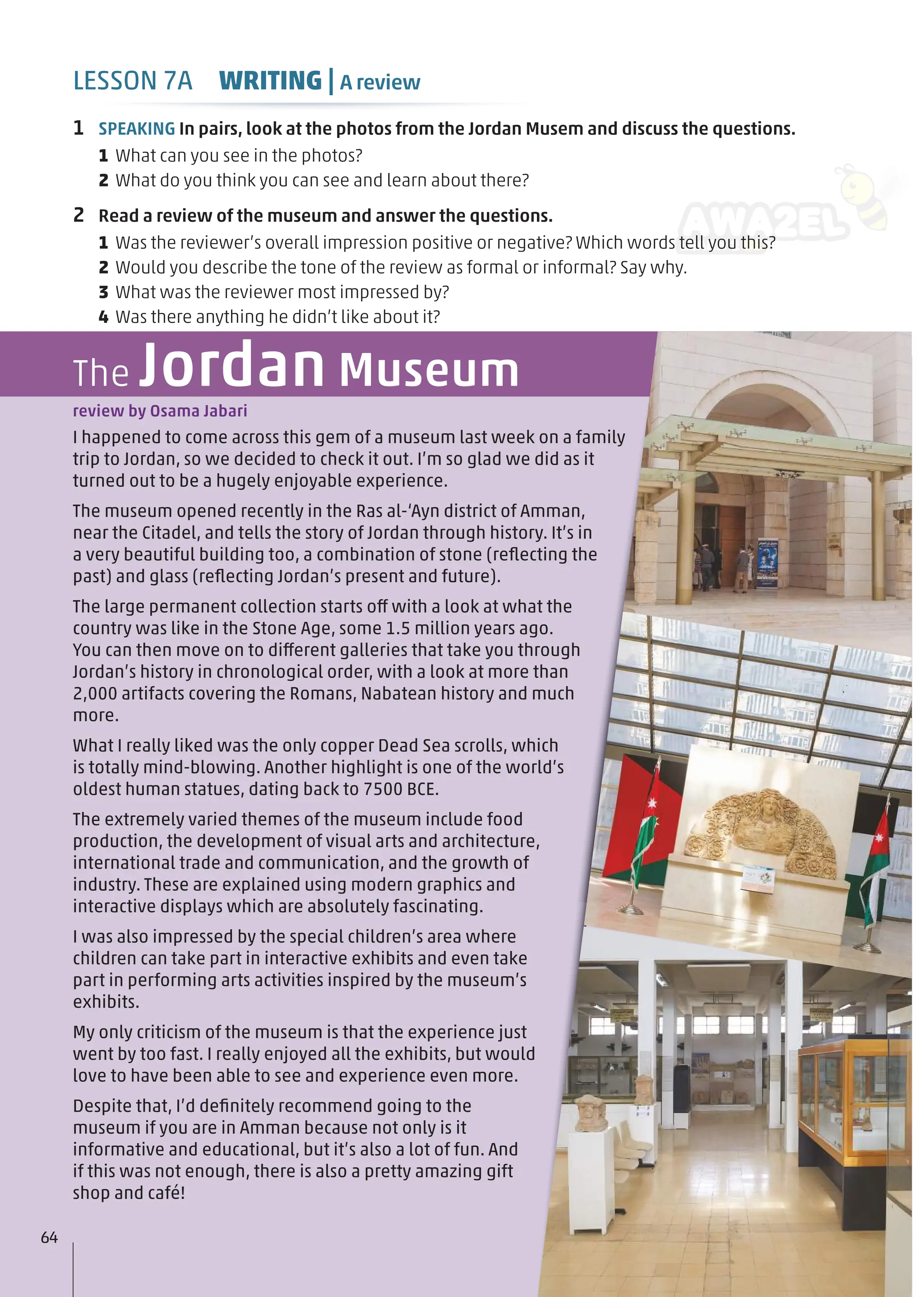 I happened to come across this gem of a museum last week on a family
trip to Jordan, so we decided to check it out. I’m so glad we did as it
turned out to be a hugely enjoyable experience.
The museum opened recently in the Ras al-‘Ayn district of Amman,
near the Citadel, and tells the story of Jordan through history. It’s in
a very beautiful building too, a combination of stone (reﬂecting the
past) and glass (reﬂecting Jordan’s present and future).
The large permanent collection starts off with a look at what the
country was like in the Stone Age, some 1.5 million years ago.
You can then move on to different galleries that take you through
Jordan’s history in chronological order, with a look at more than
2,000 artifacts covering the Romans, Nabatean history and much
more.
What I really liked was the only copper Dead Sea scrolls, which
is totally mind-blowing. Another highlight is one of the world’s
oldest human statues, dating back to 7500 BCE.
The extremely varied themes of the museum include food
production, the development of visual arts and architecture,
international trade and communication, and the growth of
industry. These are explained using modern graphics and
interactive displays which are absolutely fascinating.
I was also impressed by the special children’s area where
children can take part in interactive exhibits and even take
part in performing arts activities inspired by the museum’s
exhibits.
My only criticism of the museum is that the experience just
went by too fast. I really enjoyed all the exhibits, but would
love to have been able to see and experience even more.
Despite that, I’d deﬁnitely recommend going to the
museum if you are in Amman because not only is it
informative and educational, but it’s also a lot of fun. And
if this was not enough, there is also a pretty amazing gift
shop and café!
review by Osama Jabari
The Jordan Museum
1 SPEAKING In pairs, look at the photos from the Jordan Musem and discuss the questions.
1 What can you see in the photos?
2 What do you think you can see and learn about there?
2 Read a review of the museum and answer the questions.
1 Was the reviewer’s overall impression positive or negative? Which words tell you this?
2 Would you describe the tone of the review as formal or informal? Say why.
3 What was the reviewer most impressed by?
4 Was there anything he didn’t like about it?
64
LESSON 7A WRITING | A review
 