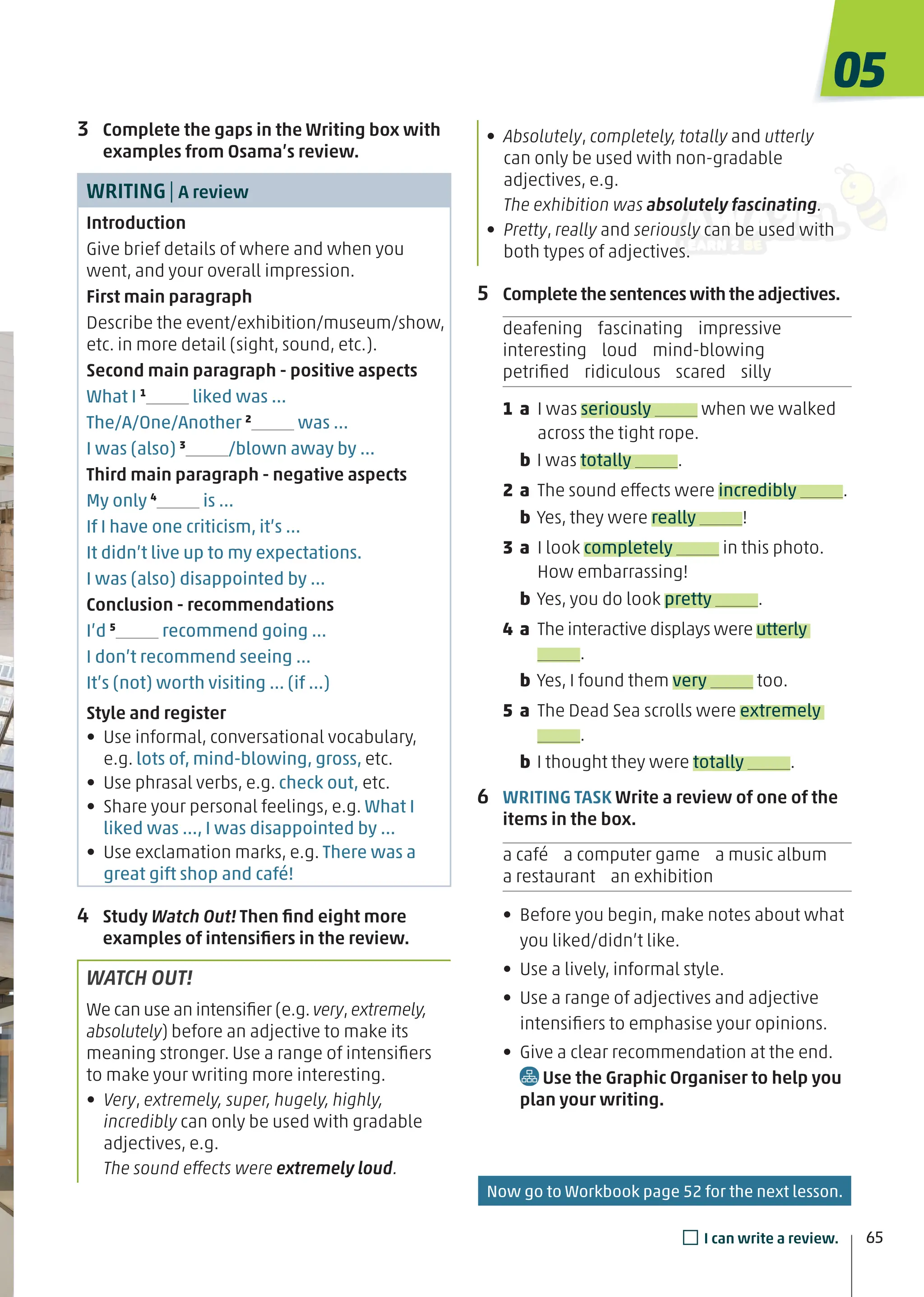 • Absolutely, completely, totally and utterly
can only be used with non-gradable
adjectives, e.g.
The exhibition was absolutely fascinating.
• Pretty, really and seriously can be used with
both types of adjectives.
5 Complete the sentences with the adjectives.
deafening fascinating impressive
interesting loud mind-blowing
petriﬁed ridiculous scared silly
1 a I was seriously when we walked
across the tight rope.
b I was totally .
2 a The sound effects were incredibly .
b Yes, they were really !
3 a I look completely in this photo.
How embarrassing!
b Yes, you do look pretty .
4 a The interactive displays were utterly
.
b Yes, I found them very too.
5 a The Dead Sea scrolls were extremely
.
b I thought they were totally .
6 WRITING TASK Write a review of one of the
items in the box.
a café a computer game a music album
a restaurant an exhibition
• Before you begin, make notes about what
you liked/didn’t like.
• Use a lively, informal style.
• Use a range of adjectives and adjective
intensiﬁers to emphasise your opinions.
• Give a clear recommendation at the end.
Use the Graphic Organiser to help you
plan your writing.
3 Complete the gaps in the Writing box with
examples from Osama’s review.
WRITING| A review
Introduction
Give brief details of where and when you
went, and your overall impression.
First main paragraph
Describe the event/exhibition/museum/show,
etc. in more detail (sight, sound, etc.).
Second main paragraph - positive aspects
What I 1
liked was …
The/A/One/Another 2
was …
I was (also) 3
/blown away by …
Third main paragraph - negative aspects
My only 4
is …
If I have one criticism, it’s …
It didn’t live up to my expectations.
I was (also) disappointed by …
Conclusion - recommendations
I’d 5
recommend going …
I don’t recommend seeing …
It’s (not) worth visiting … (if …)
Style and register
• Use informal, conversational vocabulary,
e.g. lots of, mind-blowing, gross, etc.
• Use phrasal verbs, e.g. check out, etc.
• Share your personal feelings, e.g. What I
liked was …, I was disappointed by …
• Use exclamation marks, e.g. There was a
great gift shop and café!
4 Study Watch Out! Then ﬁnd eight more
examples of intensiﬁers in the review.
WATCH OUT!
We can use an intensiﬁer (e.g.very,extremely,
absolutely) before an adjective to make its
meaning stronger. Use a range of intensiﬁers
to make your writing more interesting.
• Very, extremely, super, hugely, highly,
incredibly can only be used with gradable
adjectives, e.g.
The sound effects were extremely loud.
05
65
□I can write a review.
Now go to Workbook page 52 for the next lesson.
 