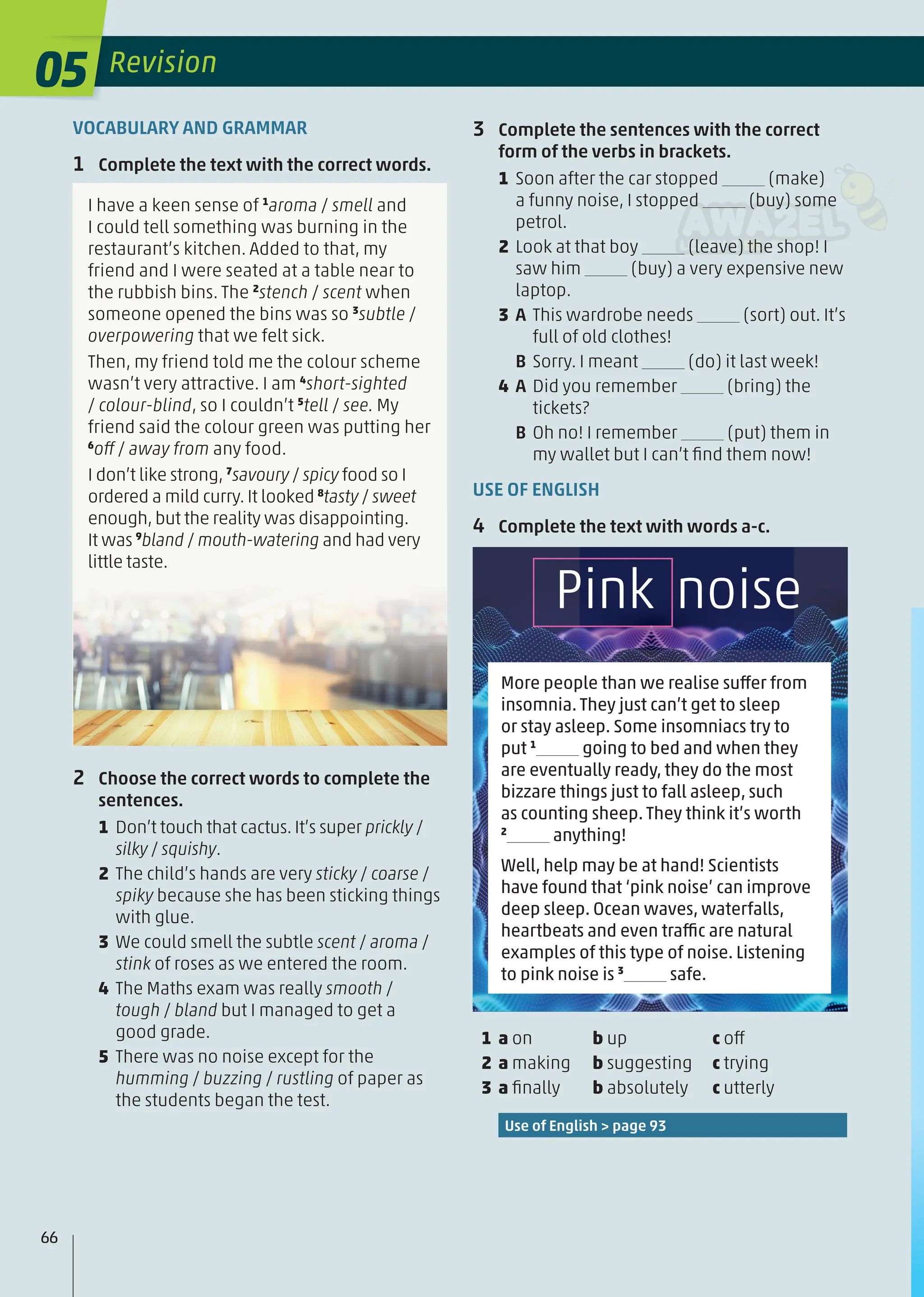 VOCABULARY AND GRAMMAR
1 Complete the text with the correct words.
I have a keen sense of 1
aroma / smell and
I could tell something was burning in the
restaurant’s kitchen. Added to that, my
friend and I were seated at a table near to
the rubbish bins. The 2
stench / scent when
someone opened the bins was so 3
subtle /
overpowering that we felt sick.
Then, my friend told me the colour scheme
wasn’t very attractive. I am 4
short-sighted
/ colour-blind, so I couldn’t 5
tell / see. My
friend said the colour green was putting her
6
off / away from any food.
I don’t like strong, 7
savoury / spicy food so I
ordered a mild curry. It looked 8
tasty / sweet
enough, but the reality was disappointing.
It was 9
bland / mouth-watering and had very
little taste.
2 Choose the correct words to complete the
sentences.
1 Don’t touch that cactus. It’s super prickly /
silky / squishy.
2 The child’s hands are very sticky / coarse /
spiky because she has been sticking things
with glue.
3 We could smell the subtle scent / aroma /
stink of roses as we entered the room.
4 The Maths exam was really smooth /
tough / bland but I managed to get a
good grade.
5 There was no noise except for the
humming / buzzing / rustling of paper as
the students began the test.
3 Complete the sentences with the correct
form of the verbs in brackets.
1 Soon after the car stopped (make)
a funny noise, I stopped (buy) some
petrol.
2 Look at that boy (leave) the shop! I
saw him (buy) a very expensive new
laptop.
3 A This wardrobe needs (sort) out. It’s
full of old clothes!
B Sorry. I meant (do) it last week!
4 A Did you remember (bring) the
tickets?
B Oh no! I remember (put) them in
my wallet but I can’t ﬁnd them now!
USE OF ENGLISH
4 Complete the text with words a-c.
1 a on b up c off
2 a making b suggesting c trying
3 a ﬁnally b absolutely c utterly
Use of English > page 93
More people than we realise suffer from
insomnia. They just can’t get to sleep
or stay asleep. Some insomniacs try to
put 1
going to bed and when they
are eventually ready, they do the most
bizzare things just to fall asleep, such
as counting sheep. They think it’s worth
2
anything!
Well, help may be at hand! Scientists
have found that ‘pink noise’ can improve
deep sleep. Ocean waves, waterfalls,
heartbeats and even traffic are natural
examples of this type of noise. Listening
to pink noise is 3
safe.
Pink noise
05 Revision
66
 
