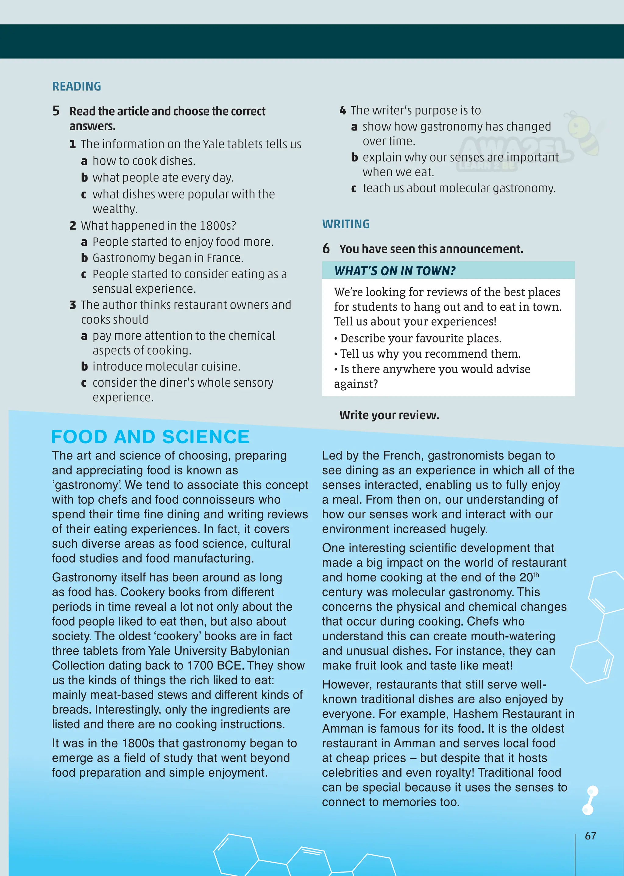4 The writer’s purpose is to
a show how gastronomy has changed
over time.
b explain why our senses are important
when we eat.
c teach us about molecular gastronomy.
WRITING
6 You have seen this announcement.
We’re looking for reviews of the best places
for students to hang out and to eat in town.
Tell us about your experiences!
• Describe your favourite places.
• Tell us why you recommend them.
• Is there anywhere you would advise
against?
WHAT’S ON IN TOWN?
Write your review.
READING
5 Readthearticleandchoosethecorrect
answers.
1 The information on the Yale tablets tells us
a how to cook dishes.
b what people ate every day.
c what dishes were popular with the
wealthy.
2 What happened in the 1800s?
a People started to enjoy food more.
b Gastronomy began in France.
c People started to consider eating as a
sensual experience.
3 The author thinks restaurant owners and
cooks should
a pay more attention to the chemical
aspects of cooking.
b introduce molecular cuisine.
c consider the diner’s whole sensory
experience.
The art and science of choosing, preparing
and appreciating food is known as
‘gastronomy’. We tend to associate this concept
with top chefs and food connoisseurs who
spend their time fine dining and writing reviews
of their eating experiences. In fact, it covers
such diverse areas as food science, cultural
food studies and food manufacturing.
Gastronomy itself has been around as long
as food has. Cookery books from different
periods in time reveal a lot not only about the
food people liked to eat then, but also about
society. The oldest ‘cookery’ books are in fact
three tablets from Yale University Babylonian
Collection dating back to 1700 BCE. They show
us the kinds of things the rich liked to eat:
mainly meat-based stews and different kinds of
breads. Interestingly, only the ingredients are
listed and there are no cooking instructions.
It was in the 1800s that gastronomy began to
emerge as a field of study that went beyond
food preparation and simple enjoyment.
Led by the French, gastronomists began to
see dining as an experience in which all of the
senses interacted, enabling us to fully enjoy
a meal. From then on, our understanding of
how our senses work and interact with our
environment increased hugely.
One interesting scientific development that
made a big impact on the world of restaurant
and home cooking at the end of the 20th
century was molecular gastronomy. This
concerns the physical and chemical changes
that occur during cooking. Chefs who
understand this can create mouth-watering
and unusual dishes. For instance, they can
make fruit look and taste like meat!
However, restaurants that still serve well-
known traditional dishes are also enjoyed by
everyone. For example, Hashem Restaurant in
Amman is famous for its food. It is the oldest
restaurant in Amman and serves local food
at cheap prices – but despite that it hosts
celebrities and even royalty! Traditional food
can be special because it uses the senses to
connect to memories too.
FOOD AND SCIENCE
67
 