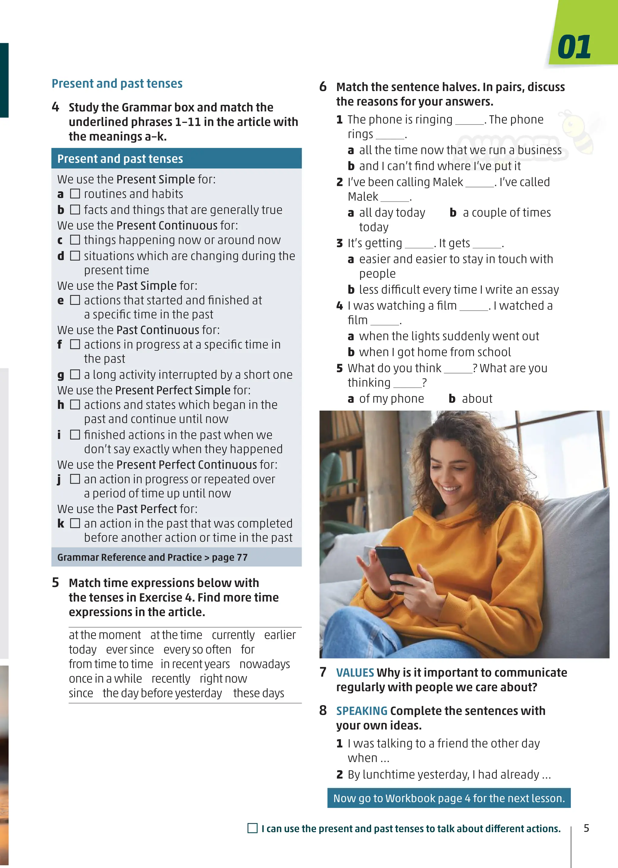 Present and past tenses
4 Study the Grammar box and match the
underlined phrases 1–11 in the article with
the meanings a–k.
Present and past tenses
We use the Present Simple for:
a □routines and habits
b □facts and things that are generally true
We use the Present Continuous for:
c □things happening now or around now
d □situations which are changing during the
present time
We use the Past Simple for:
e □actions that started and ﬁnished at
a speciﬁc time in the past
We use the Past Continuous for:
f □actions in progress at a speciﬁc time in
the past
g □a long activity interrupted by a short one
We use the Present Perfect Simple for:
h □actions and states which began in the
past and continue until now
i □ﬁnished actions in the past when we
don’t say exactly when they happened
We use the Present Perfect Continuous for:
j □an action in progress or repeated over
a period of time up until now
We use the Past Perfect for:
k □an action in the past that was completed
before another action or time in the past
Grammar Reference and Practice > page 77
5 Match time expressions below with
the tenses in Exercise 4. Find more time
expressions in the article.
atthemoment atthetime currently earlier
today eversince everysooften for
fromtimetotime inrecentyears nowadays
onceinawhile recently rightnow
since thedaybeforeyesterday thesedays
6 Match the sentence halves. In pairs, discuss
the reasons for your answers.
1 The phone is ringing . The phone
rings .
a all the time now that we run a business
b and I can’t ﬁnd where I’ve put it
2 I’ve been calling Malek . I’ve called
Malek .
a all day today b a couple of times
today
3 It’s getting . It gets .
a easier and easier to stay in touch with
people
b less difficult every time I write an essay
4 I was watching a ﬁlm . I watched a
ﬁlm .
a when the lights suddenly went out
b when I got home from school
5 What do you think ? What are you
thinking ?
a of my phone b about
7 VALUES Why is it important to communicate
regularly with people we care about?
8 SPEAKING Complete the sentences with
your own ideas.
1 I was talking to a friend the other day
when …
2 By lunchtime yesterday, I had already …
5
□I can use the present and past tenses to talk about different actions.
01
Now go to Workbook page 4 for the next lesson.
 