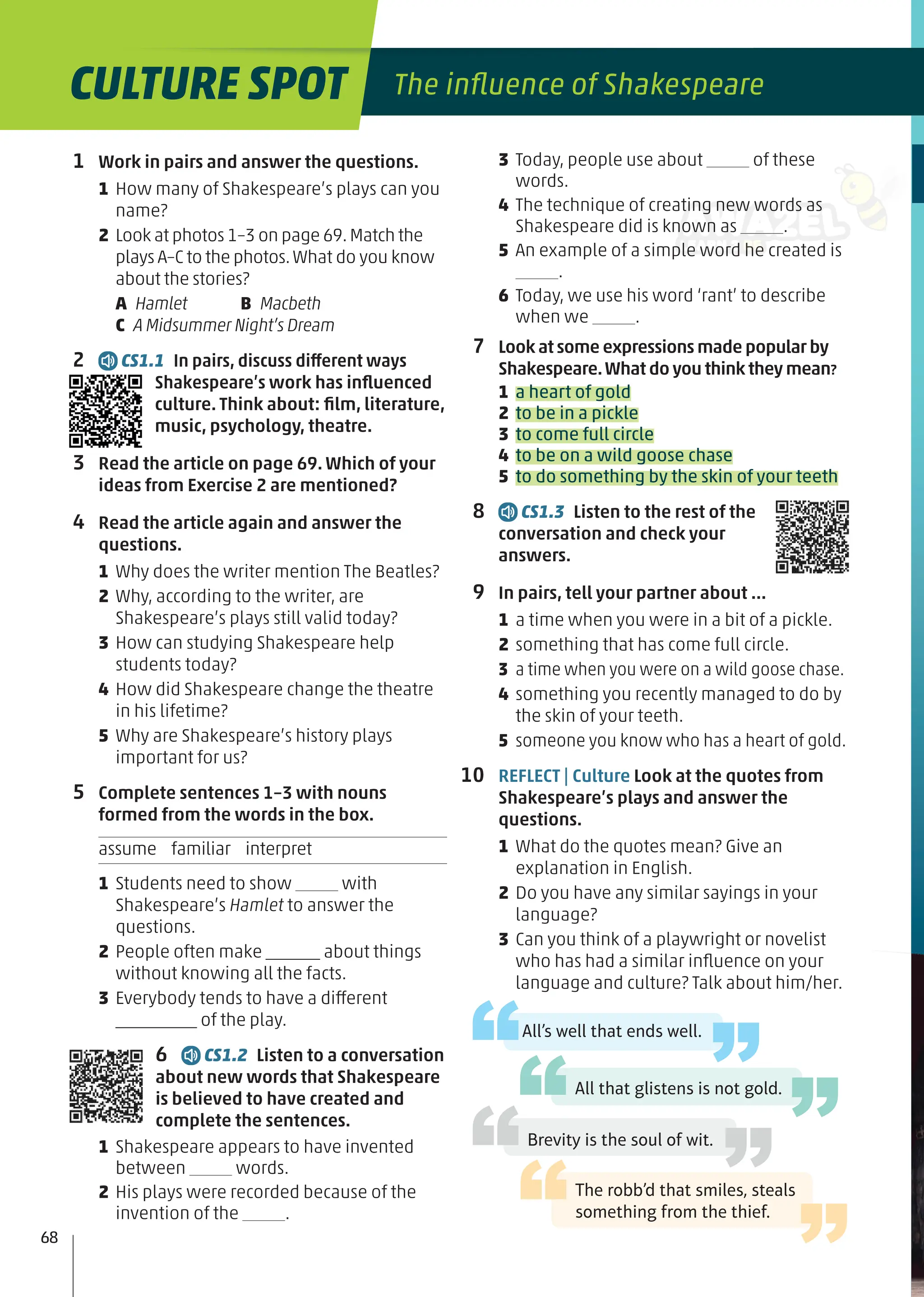 CULTURE SPOT The inﬂuence of Shakespeare
1 Work in pairs and answer the questions.
1 How many of Shakespeare’s plays can you
name?
2 Look at photos 1–3 on page 69.Match the
plays A–C to the photos.What do you know
about the stories?
A Hamlet B Macbeth
C A Midsummer Night’s Dream
2 CS1.1 In pairs, discuss different ways
Shakespeare’s work has inﬂuenced
culture. Think about: ﬁlm, literature,
music, psychology, theatre.
3 Read the article on page 69. Which of your
ideas from Exercise 2 are mentioned?
4 Read the article again and answer the
questions.
1 Why does the writer mention The Beatles?
2 Why, according to the writer, are
Shakespeare’s plays still valid today?
3 How can studying Shakespeare help
students today?
4 How did Shakespeare change the theatre
in his lifetime?
5 Why are Shakespeare’s history plays
important for us?
5 Complete sentences 1–3 with nouns
formed from the words in the box.
assume familiar interpret
1 Students need to show with
Shakespeare’s Hamlet to answer the
questions.
2 People often make ______ about things
without knowing all the facts.
3 Everybody tends to have a different
_________ of the play.
6 CS1.2 Listen to a conversation
about new words that Shakespeare
is believed to have created and
complete the sentences.
1 Shakespeare appears to have invented
between words.
2 His plays were recorded because of the
invention of the .
3 Today, people use about of these
words.
4 The technique of creating new words as
Shakespeare did is known as .
5 An example of a simple word he created is
.
6 Today, we use his word ‘rant’ to describe
when we .
7 Look at some expressions made popular by
Shakespeare.What do you think they mean?
1 a heart of gold
2 to be in a pickle
3 to come full circle
4 to be on a wild goose chase
5 to do something by the skin of your teeth
8 CS1.3 Listen to the rest of the
conversation and check your
answers.
9 In pairs, tell your partner about …
1 a time when you were in a bit of a pickle.
2 something that has come full circle.
3 a time when you were on a wild goose chase.
4 something you recently managed to do by
the skin of your teeth.
5 someone you know who has a heart of gold.
10 REFLECT | Culture Look at the quotes from
Shakespeare’s plays and answer the
questions.
1 What do the quotes mean? Give an
explanation in English.
2 Do you have any similar sayings in your
language?
3 Can you think of a playwright or novelist
who has had a similar inﬂuence on your
language and culture? Talk about him/her.
All’s well that ends well.
All that glistens is not gold.
Brevity is the soul of wit.
The robb’d that smiles, steals
something from the thief.
68
 
